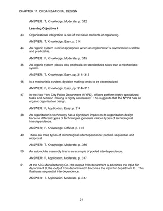 CHAPTER 11: ORGANIZATIONAL DESIGN


      ANSWER: T, Knowledge, Moderate, p. 312

      Learning Objective 4

43.   Organizational integration is one of the basic elements of organizing.

      ANSWER: T, Knowledge, Easy, p. 314

44.   An organic system is most appropriate when an organization’s environment is stable
      and predictable.

      ANSWER: F, Knowledge, Moderate, p. 315

45.   An organic system places less emphasis on standardized rules than a mechanistic
      system.

      ANSWER: T, Knowledge, Easy, pp. 314–315

46.   In a mechanistic system, decision making tends to be decentralized.

      ANSWER: F, Knowledge, Easy, pp. 314–315

47.   In the New York City Police Department (NYPD), officers perform highly specialized
      tasks and decision making is highly centralized. This suggests that the NYPD has an
      organic organization design.

      ANSWER: F, Application, Easy, p. 314

48.   An organization’s technology has a significant impact on its organization design
      because different types of technologies generate various types of technological
      interdependence.

      ANSWER: F, Knowledge, Difficult, p. 316

49.   There are three types of technological interdependence: pooled, sequential, and
      reciprocal.

      ANSWER: T, Knowledge, Moderate, p. 316

50.   An automobile assembly line is an example of pooled interdependence.

      ANSWER: F, Application, Moderate, p. 317

51.   At the ABC Manufacturing Co., the output from department A becomes the input for
      department B, the output from department B becomes the input for department C. This
      illustrates sequential interdependence.

      ANSWER: T, Application, Moderate, p. 317




                                             24
 