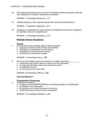 CHAPTER 11: ORGANIZATIONAL DESIGN


52.   With reciprocal interdependence, the flow of information between individuals within the
      same department or between departments is serialized.

      ANSWER: F, Knowledge, Moderate, p. 317

53.   Hospital emergency rooms typically operate with reciprocal interdependence.

      ANSWER: T, Application, Moderate, p. 317

54.   Designing an organization to handle reciprocal interdependence and then managing it
      are relatively simple and straightforward.

      ANSWER: F, Knowledge, Moderate, p. 317

      Multiple Choice Questions
      Preview
1.    How did Home Depot originally organize itself for growth?
      a. copying the business model of Sears and Wal-Mart
      b. centralizing its management and purchasing
      c. appealing to do-it-yourself home owners
      d. commitment to international markets

      ANSWER: C, Knowledge, Easy, p. 298

2.    Each time Home Depot acquired a competitor or created a new store __________.
      a. management lost another degree of control over the organization
      b. its organizational design came under pressure to evolve
      c. its profitability went up
      d. its revenues per store went down

      ANSWER: B, Knowledge, Difficult, p. 298

      Learning Objective 1

      Fundamentals of Organizing
3.    Organizational design is __________.
      a. a diagram that illustrates the reporting lines between people in an organization
      b. the skeleton of an organization
      c. the decisions and actions that result in a structure
      d. creative planning by owners and top management

      ANSWER: C, Knowledge, Moderate, p. 298




                                             25
 