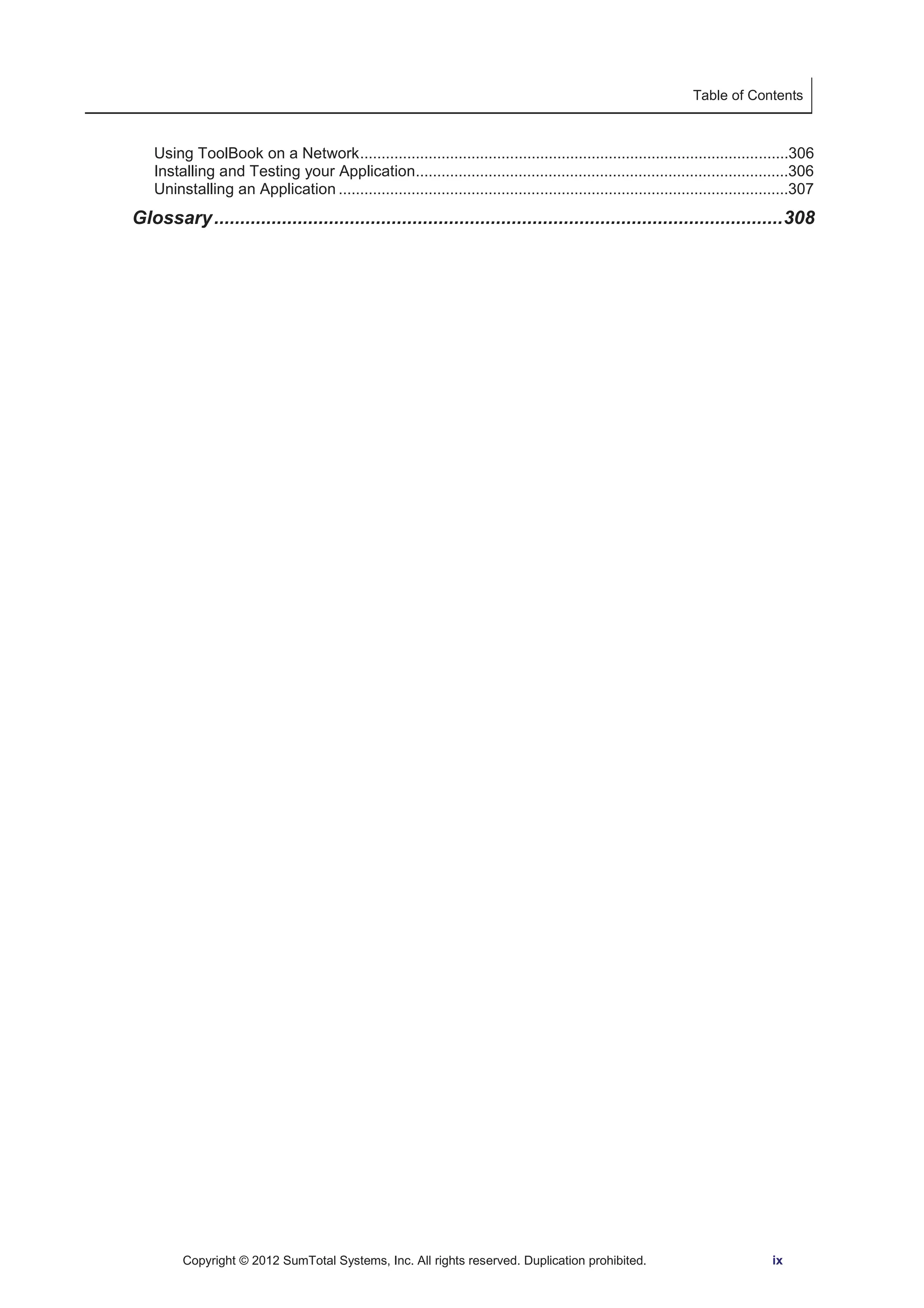 Table of Contents 
Using ToolBook on a Network ....................................................................................................306 
Installing and Testing your Application.......................................................................................306 
Uninstalling an Application .........................................................................................................307 
Glossary ............................................................................................................. 308 
Copyright © 2012 SumTotal Systems, Inc. All rights reserved. Duplication prohibited. ix 
 