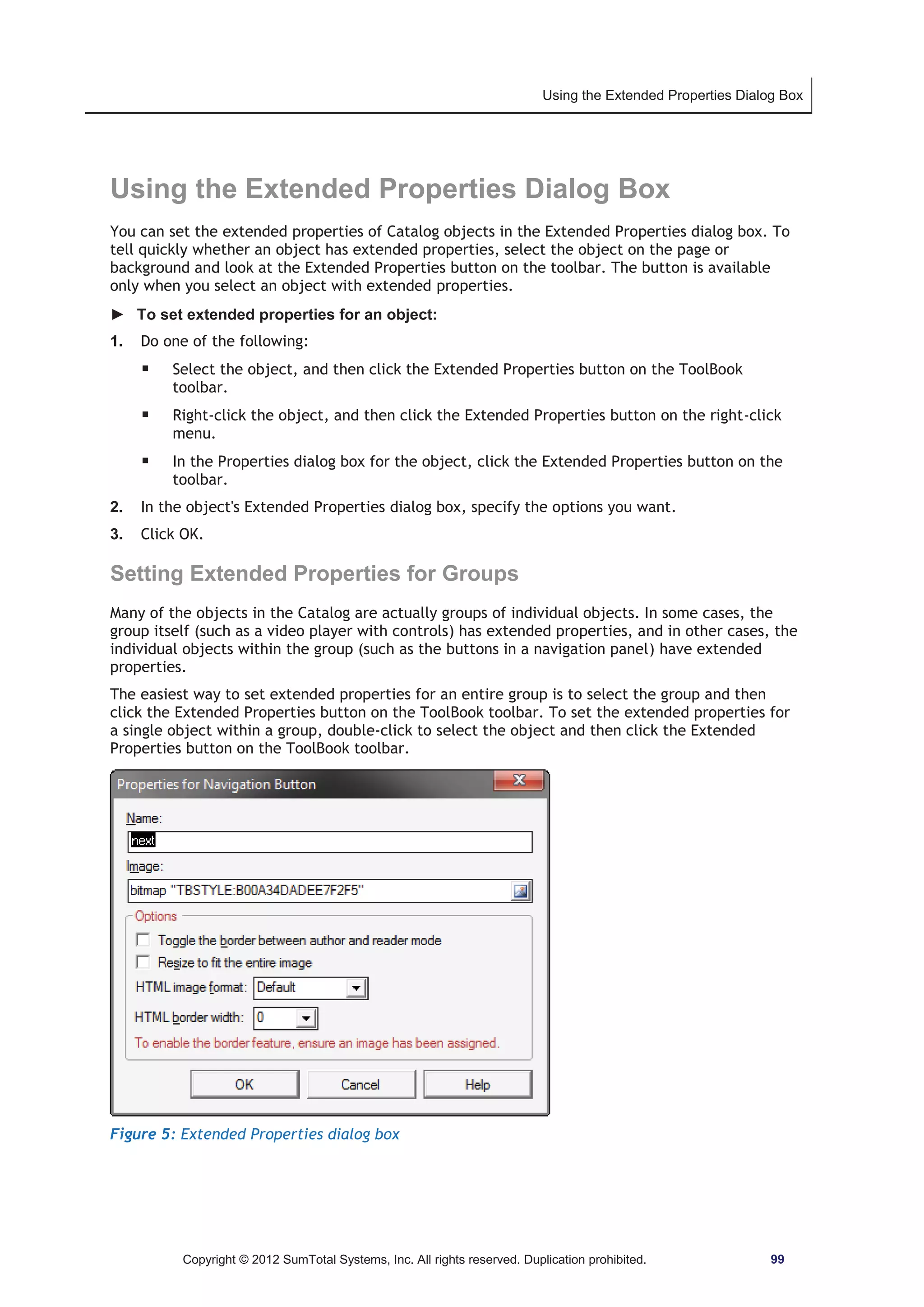 Using the Extended Properties Dialog Box 
Using the Extended Properties Dialog Box 
You can set the extended properties of Catalog objects in the Extended Properties dialog box. To 
tell quickly whether an object has extended properties, select the object on the page or 
background and look at the Extended Properties button on the toolbar. The button is available 
only when you select an object with extended properties. 
► To set extended properties for an object: 
1. Do one of the following: 
ƒ Select the object, and then click the Extended Properties button on the ToolBook 
toolbar. 
ƒ Right-click the object, and then click the Extended Properties button on the right-click 
menu. 
ƒ In the Properties dialog box for the object, click the Extended Properties button on the 
toolbar. 
2. In the object's Extended Properties dialog box, specify the options you want. 
3. Click OK. 
Setting Extended Properties for Groups 
Many of the objects in the Catalog are actually groups of individual objects. In some cases, the 
group itself (such as a video player with controls) has extended properties, and in other cases, the 
individual objects within the group (such as the buttons in a navigation panel) have extended 
properties. 
The easiest way to set extended properties for an entire group is to select the group and then 
click the Extended Properties button on the ToolBook toolbar. To set the extended properties for 
a single object within a group, double-click to select the object and then click the Extended 
Properties button on the ToolBook toolbar. 
Figure 5: Extended Properties dialog box 
Copyright © 2012 SumTotal Systems, Inc. All rights reserved. Duplication prohibited. 99 
 
