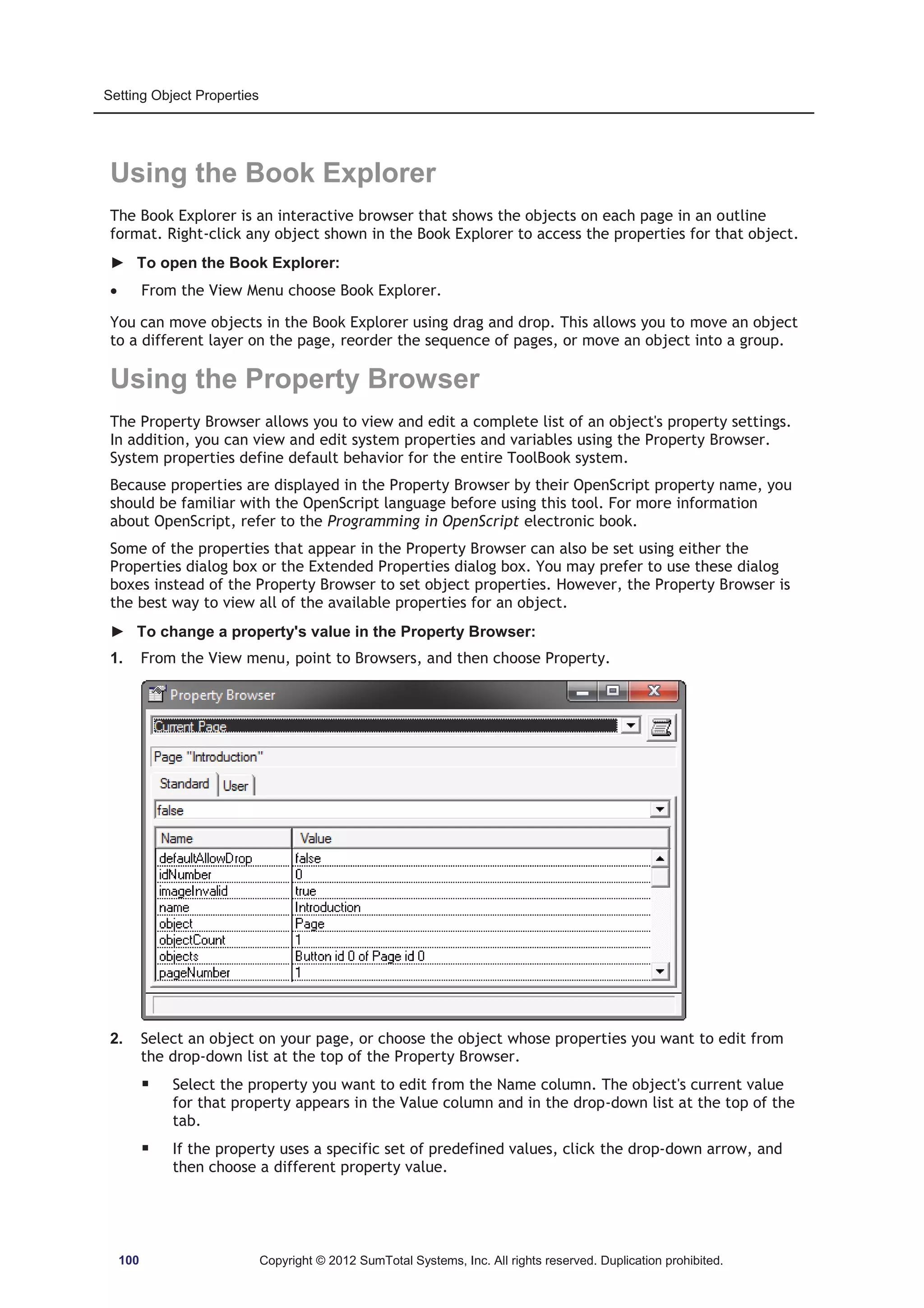 Setting Object Properties 
Using the Book Explorer 
The Book Explorer is an interactive browser that shows the objects on each page in an outline 
format. Right-click any object shown in the Book Explorer to access the properties for that object. 
► To open the Book Explorer: 
x From the View Menu choose Book Explorer. 
You can move objects in the Book Explorer using drag and drop. This allows you to move an object 
to a different layer on the page, reorder the sequence of pages, or move an object into a group. 
Using the Property Browser 
The Property Browser allows you to view and edit a complete list of an object's property settings. 
In addition, you can view and edit system properties and variables using the Property Browser. 
System properties define default behavior for the entire ToolBook system. 
Because properties are displayed in the Property Browser by their OpenScript property name, you 
should be familiar with the OpenScript language before using this tool. For more information 
about OpenScript, refer to the Programming in OpenScript electronic book. 
Some of the properties that appear in the Property Browser can also be set using either the 
Properties dialog box or the Extended Properties dialog box. You may prefer to use these dialog 
boxes instead of the Property Browser to set object properties. However, the Property Browser is 
the best way to view all of the available properties for an object. 
► To change a property's value in the Property Browser: 
1. From the View menu, point to Browsers, and then choose Property. 
2. Select an object on your page, or choose the object whose properties you want to edit from 
the drop-down list at the top of the Property Browser. 
ƒ Select the property you want to edit from the Name column. The object's current value 
for that property appears in the Value column and in the drop-down list at the top of the 
tab. 
ƒ If the property uses a specific set of predefined values, click the drop-down arrow, and 
then choose a different property value. 
100 Copyright © 2012 SumTotal Systems, Inc. All rights reserved. Duplication prohibited. 
 