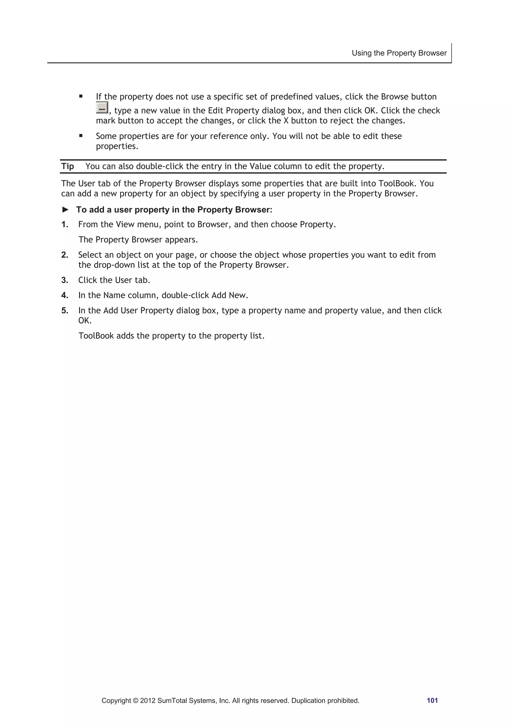 Using the Property Browser 
ƒ If the property does not use a specific set of predefined values, click the Browse button 
, type a new value in the Edit Property dialog box, and then click OK. Click the check 
mark button to accept the changes, or click the X button to reject the changes. 
ƒ Some properties are for your reference only. You will not be able to edit these 
properties. 
Tip You can also double-click the entry in the Value column to edit the property. 
The User tab of the Property Browser displays some properties that are built into ToolBook. You 
can add a new property for an object by specifying a user property in the Property Browser. 
► To add a user property in the Property Browser: 
1. From the View menu, point to Browser, and then choose Property. 
The Property Browser appears. 
2. Select an object on your page, or choose the object whose properties you want to edit from 
the drop-down list at the top of the Property Browser. 
3. Click the User tab. 
4. In the Name column, double-click Add New. 
5. In the Add User Property dialog box, type a property name and property value, and then click 
OK. 
ToolBook adds the property to the property list. 
Copyright © 2012 SumTotal Systems, Inc. All rights reserved. Duplication prohibited. 101 
 