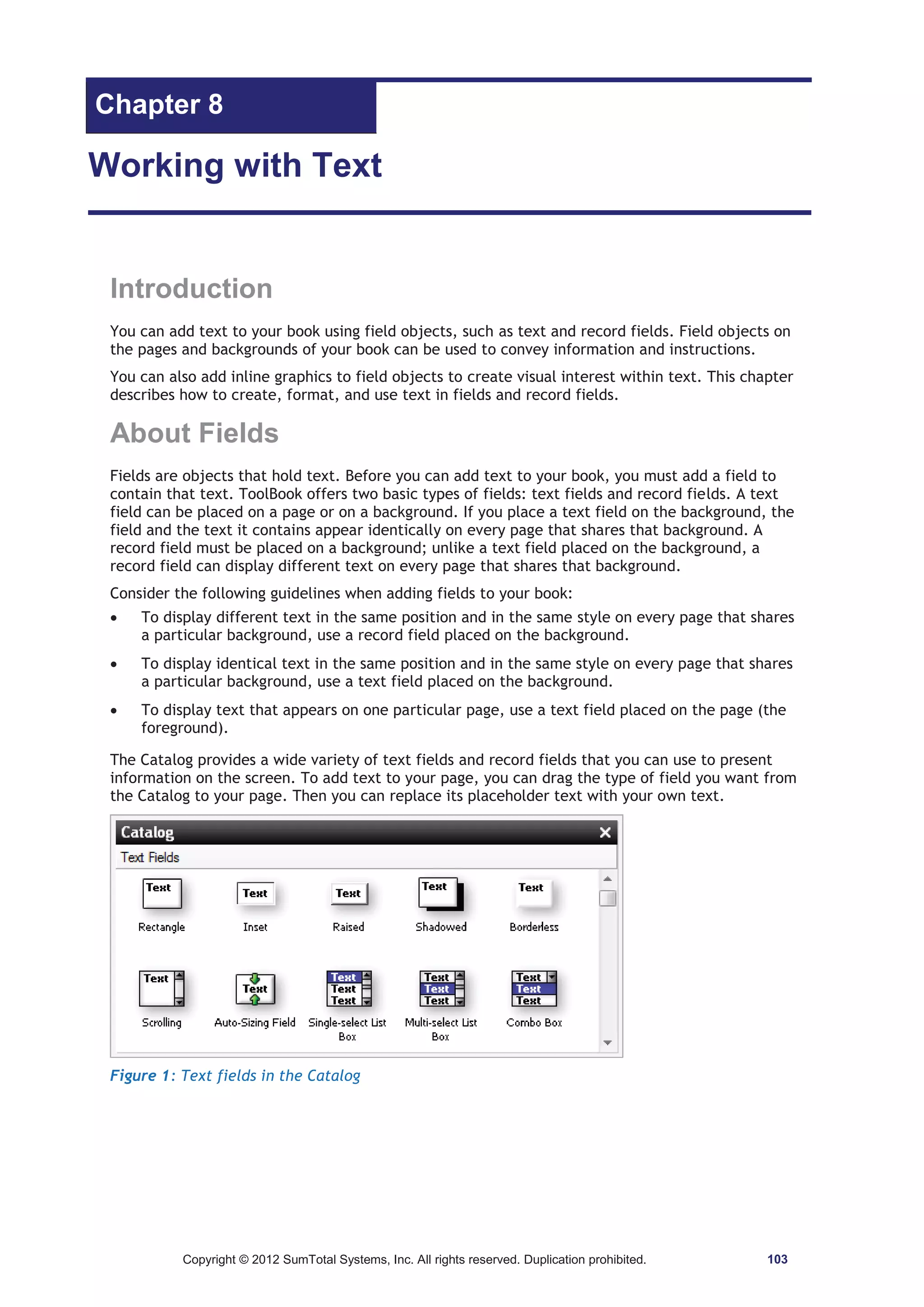 Chapter 8 
Working with Text 
Introduction 
You can add text to your book using field objects, such as text and record fields. Field objects on 
the pages and backgrounds of your book can be used to convey information and instructions. 
You can also add inline graphics to field objects to create visual interest within text. This chapter 
describes how to create, format, and use text in fields and record fields. 
About Fields 
Fields are objects that hold text. Before you can add text to your book, you must add a field to 
contain that text. ToolBook offers two basic types of fields: text fields and record fields. A text 
field can be placed on a page or on a background. If you place a text field on the background, the 
field and the text it contains appear identically on every page that shares that background. A 
record field must be placed on a background; unlike a text field placed on the background, a 
record field can display different text on every page that shares that background. 
Consider the following guidelines when adding fields to your book: 
x To display different text in the same position and in the same style on every page that shares 
a particular background, use a record field placed on the background. 
x To display identical text in the same position and in the same style on every page that shares 
a particular background, use a text field placed on the background. 
x To display text that appears on one particular page, use a text field placed on the page (the 
foreground). 
The Catalog provides a wide variety of text fields and record fields that you can use to present 
information on the screen. To add text to your page, you can drag the type of field you want from 
the Catalog to your page. Then you can replace its placeholder text with your own text. 
Figure 1: Text fields in the Catalog 
Copyright © 2012 SumTotal Systems, Inc. All rights reserved. Duplication prohibited. 103 
 