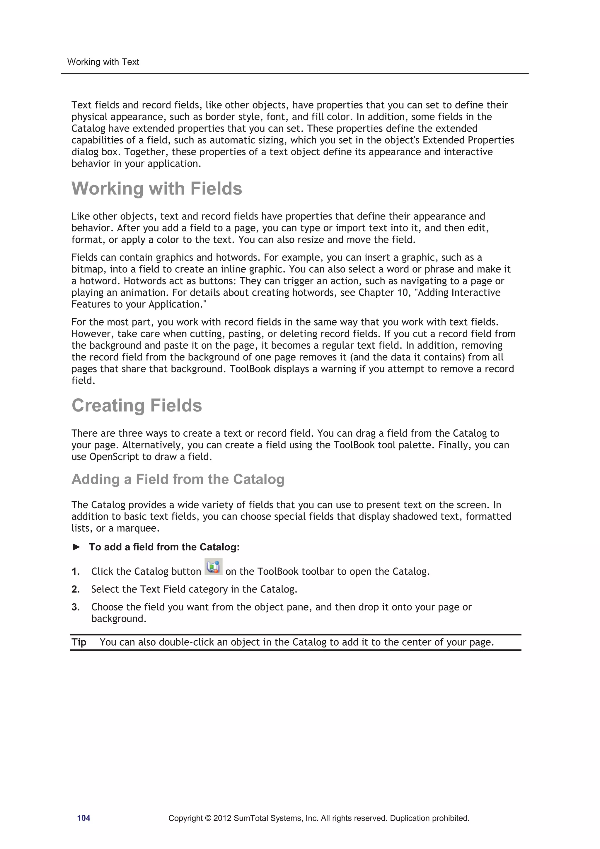 Working with Text 
Text fields and record fields, like other objects, have properties that you can set to define their 
physical appearance, such as border style, font, and fill color. In addition, some fields in the 
Catalog have extended properties that you can set. These properties define the extended 
capabilities of a field, such as automatic sizing, which you set in the object's Extended Properties 
dialog box. Together, these properties of a text object define its appearance and interactive 
behavior in your application. 
Working with Fields 
Like other objects, text and record fields have properties that define their appearance and 
behavior. After you add a field to a page, you can type or import text into it, and then edit, 
format, or apply a color to the text. You can also resize and move the field. 
Fields can contain graphics and hotwords. For example, you can insert a graphic, such as a 
bitmap, into a field to create an inline graphic. You can also select a word or phrase and make it 
a hotword. Hotwords act as buttons: They can trigger an action, such as navigating to a page or 
playing an animation. For details about creating hotwords, see Chapter 10, Adding Interactive 
Features to your Application. 
For the most part, you work with record fields in the same way that you work with text fields. 
However, take care when cutting, pasting, or deleting record fields. If you cut a record field from 
the background and paste it on the page, it becomes a regular text field. In addition, removing 
the record field from the background of one page removes it (and the data it contains) from all 
pages that share that background. ToolBook displays a warning if you attempt to remove a record 
field. 
Creating Fields 
There are three ways to create a text or record field. You can drag a field from the Catalog to 
your page. Alternatively, you can create a field using the ToolBook tool palette. Finally, you can 
use OpenScript to draw a field. 
Adding a Field from the Catalog 
The Catalog provides a wide variety of fields that you can use to present text on the screen. In 
addition to basic text fields, you can choose special fields that display shadowed text, formatted 
lists, or a marquee. 
► To add a field from the Catalog: 
1. Click the Catalog button on the ToolBook toolbar to open the Catalog. 
2. Select the Text Field category in the Catalog. 
3. Choose the field you want from the object pane, and then drop it onto your page or 
background. 
Tip You can also double-click an object in the Catalog to add it to the center of your page. 
104 Copyright © 2012 SumTotal Systems, Inc. All rights reserved. Duplication prohibited. 
 
