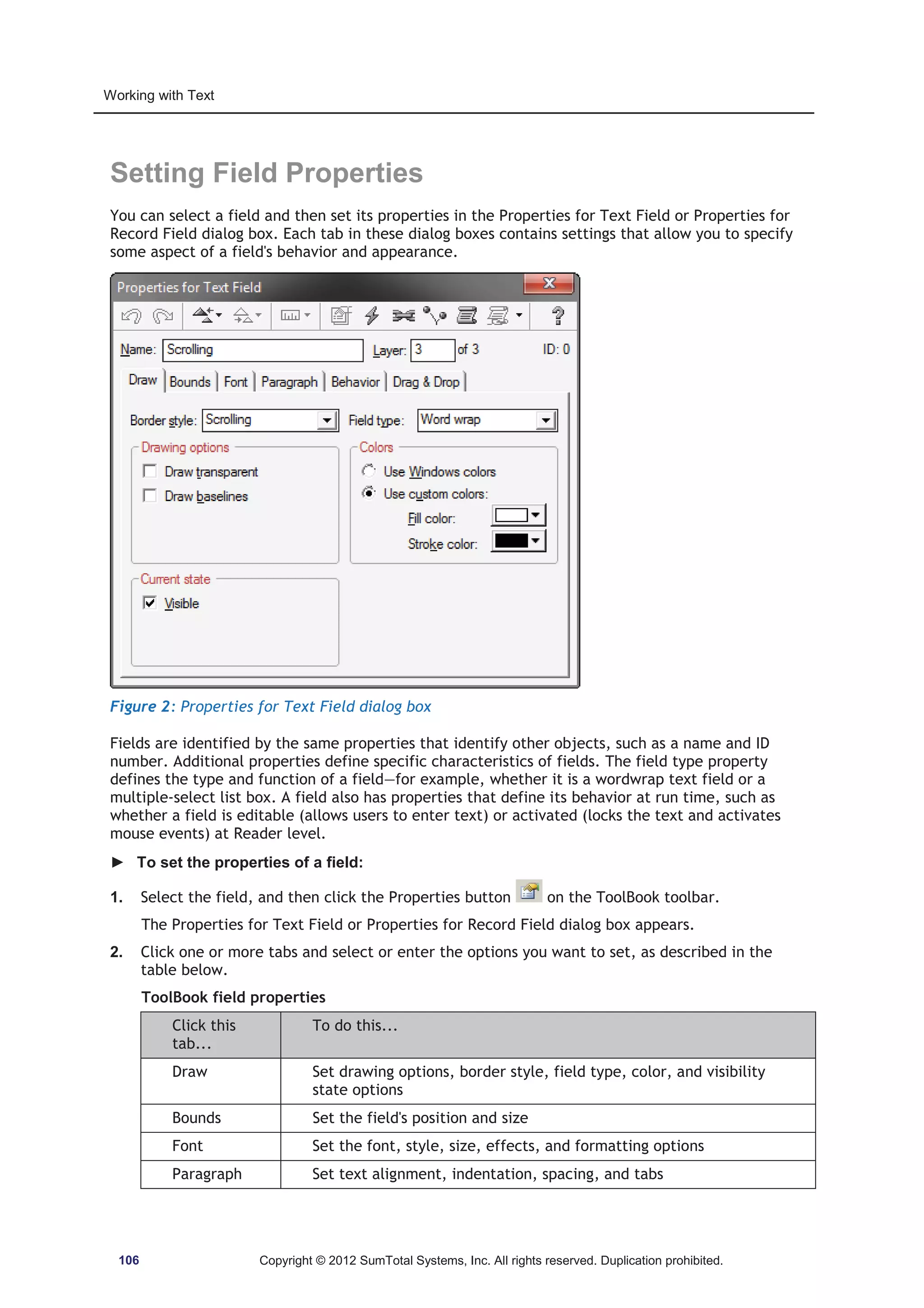 Working with Text 
Setting Field Properties 
You can select a field and then set its properties in the Properties for Text Field or Properties for 
Record Field dialog box. Each tab in these dialog boxes contains settings that allow you to specify 
some aspect of a field's behavior and appearance. 
Figure 2: Properties for Text Field dialog box 
Fields are identified by the same properties that identify other objects, such as a name and ID 
number. Additional properties define specific characteristics of fields. The field type property 
defines the type and function of a field—for example, whether it is a wordwrap text field or a 
multiple-select list box. A field also has properties that define its behavior at run time, such as 
whether a field is editable (allows users to enter text) or activated (locks the text and activates 
mouse events) at Reader level. 
► To set the properties of a field: 
1. Select the field, and then click the Properties button on the ToolBook toolbar. 
The Properties for Text Field or Properties for Record Field dialog box appears. 
2. Click one or more tabs and select or enter the options you want to set, as described in the 
table below. 
ToolBook field properties 
Click this 
tab... 
To do this... 
Draw Set drawing options, border style, field type, color, and visibility 
state options 
Bounds Set the field's position and size 
Font Set the font, style, size, effects, and formatting options 
Paragraph Set text alignment, indentation, spacing, and tabs 
106 Copyright © 2012 SumTotal Systems, Inc. All rights reserved. Duplication prohibited. 
 