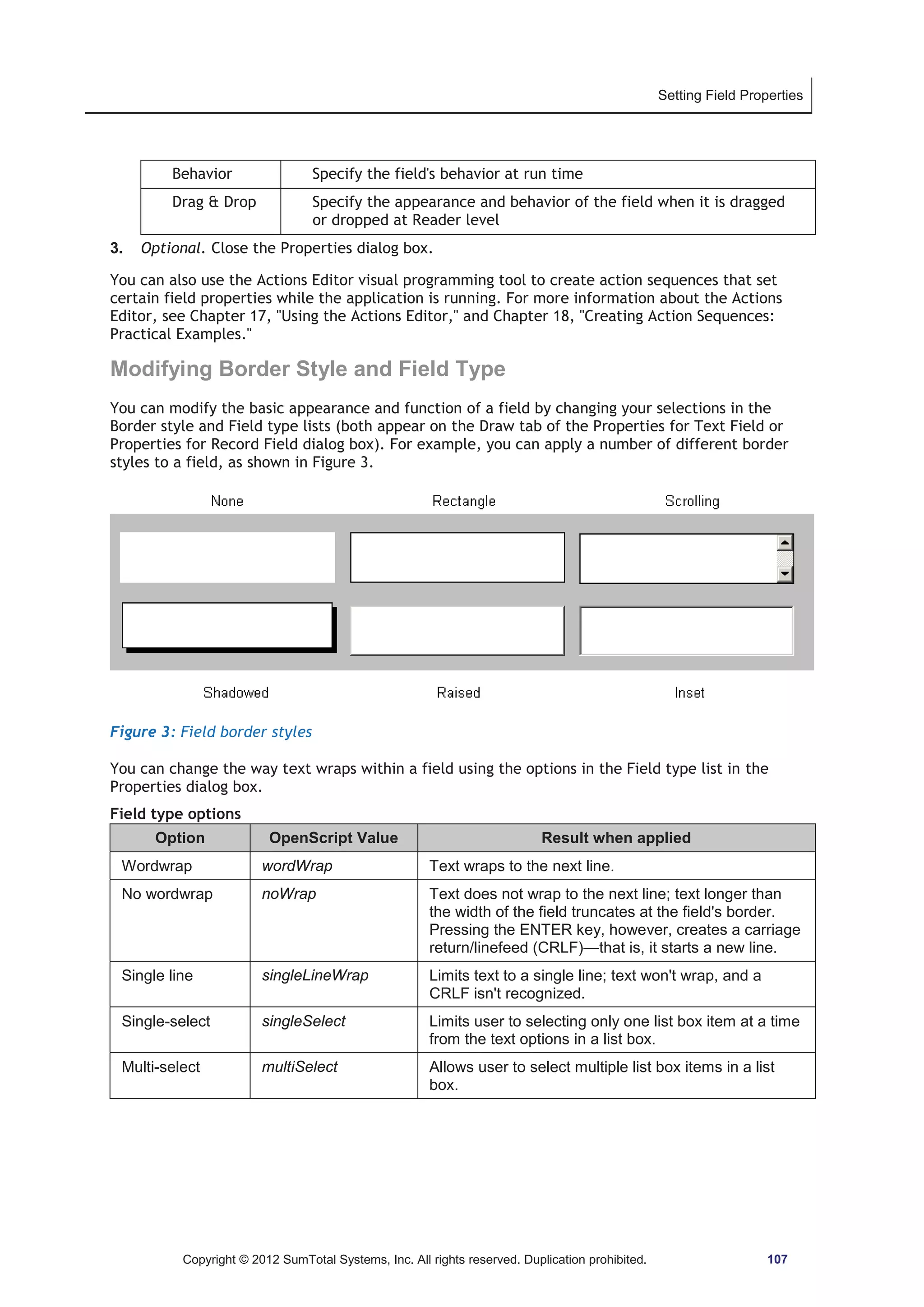Setting Field Properties 
Behavior Specify the field's behavior at run time 
Drag  Drop Specify the appearance and behavior of the field when it is dragged 
or dropped at Reader level 
3. Optional. Close the Properties dialog box. 
You can also use the Actions Editor visual programming tool to create action sequences that set 
certain field properties while the application is running. For more information about the Actions 
Editor, see Chapter 17, Using the Actions Editor, and Chapter 18, Creating Action Sequences: 
Practical Examples. 
Modifying Border Style and Field Type 
You can modify the basic appearance and function of a field by changing your selections in the 
Border style and Field type lists (both appear on the Draw tab of the Properties for Text Field or 
Properties for Record Field dialog box). For example, you can apply a number of different border 
styles to a field, as shown in Figure 3. 
Figure 3: Field border styles 
You can change the way text wraps within a field using the options in the Field type list in the 
Properties dialog box. 
Field type options 
Option OpenScript Value Result when applied 
Wordwrap wordWrap Text wraps to the next line. 
No wordwrap noWrap Text does not wrap to the next line; text longer than 
the width of the field truncates at the field's border. 
Pressing the ENTER key, however, creates a carriage 
return/linefeed (CRLF)—that is, it starts a new line. 
Single line singleLineWrap Limits text to a single line; text won't wrap, and a 
CRLF isn't recognized. 
Single-select singleSelect Limits user to selecting only one list box item at a time 
from the text options in a list box. 
Multi-select multiSelect Allows user to select multiple list box items in a list 
box. 
Copyright © 2012 SumTotal Systems, Inc. All rights reserved. Duplication prohibited. 107 
 