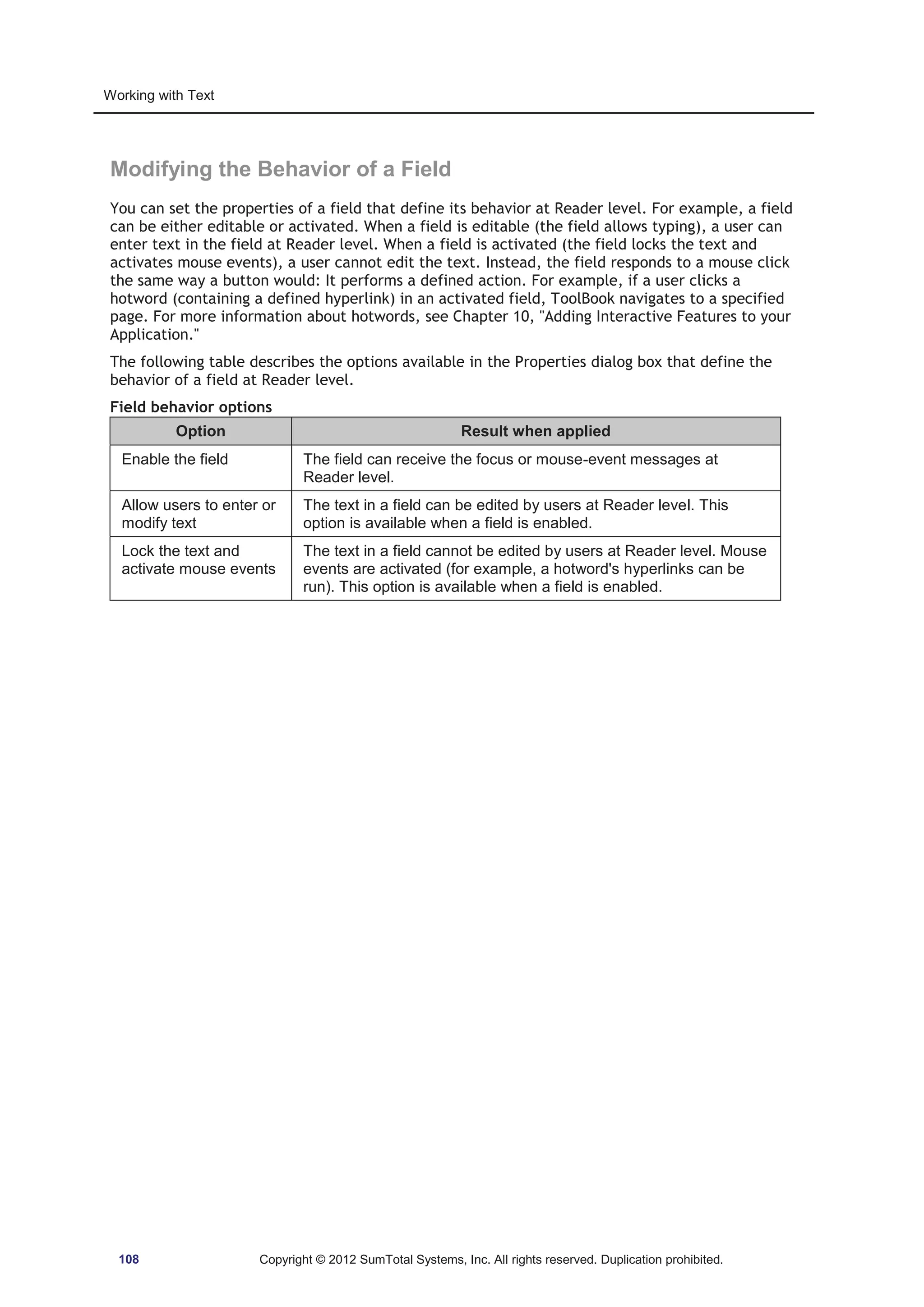 Working with Text 
Modifying the Behavior of a Field 
You can set the properties of a field that define its behavior at Reader level. For example, a field 
can be either editable or activated. When a field is editable (the field allows typing), a user can 
enter text in the field at Reader level. When a field is activated (the field locks the text and 
activates mouse events), a user cannot edit the text. Instead, the field responds to a mouse click 
the same way a button would: It performs a defined action. For example, if a user clicks a 
hotword (containing a defined hyperlink) in an activated field, ToolBook navigates to a specified 
page. For more information about hotwords, see Chapter 10, Adding Interactive Features to your 
Application. 
The following table describes the options available in the Properties dialog box that define the 
behavior of a field at Reader level. 
Field behavior options 
Option Result when applied 
Enable the field The field can receive the focus or mouse-event messages at 
Reader level. 
Allow users to enter or 
modify text 
The text in a field can be edited by users at Reader level. This 
option is available when a field is enabled. 
Lock the text and 
activate mouse events 
The text in a field cannot be edited by users at Reader level. Mouse 
events are activated (for example, a hotword's hyperlinks can be 
run). This option is available when a field is enabled. 
108 Copyright © 2012 SumTotal Systems, Inc. All rights reserved. Duplication prohibited. 
 