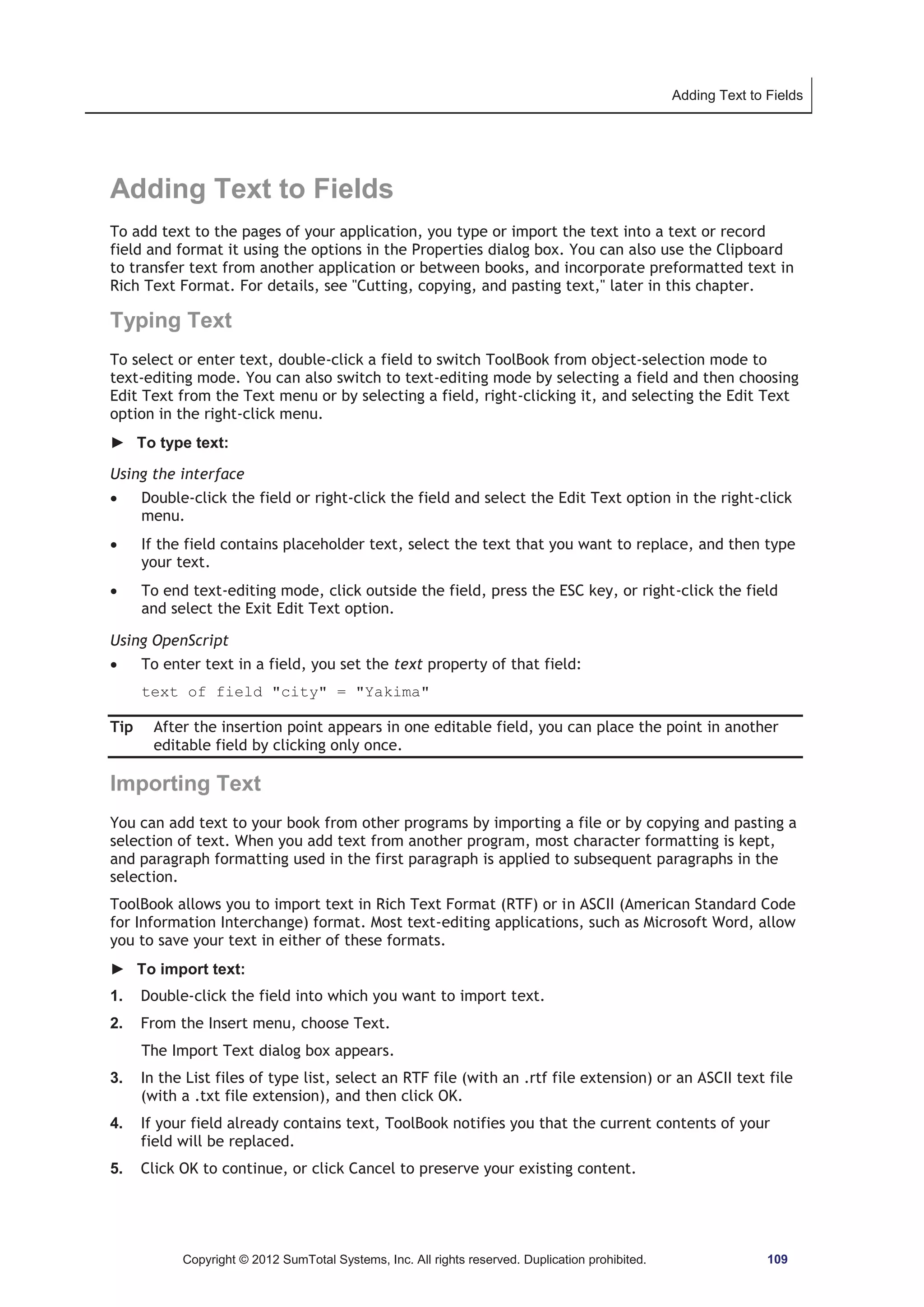 Adding Text to Fields 
Adding Text to Fields 
To add text to the pages of your application, you type or import the text into a text or record 
field and format it using the options in the Properties dialog box. You can also use the Clipboard 
to transfer text from another application or between books, and incorporate preformatted text in 
Rich Text Format. For details, see Cutting, copying, and pasting text, later in this chapter. 
Typing Text 
To select or enter text, double-click a field to switch ToolBook from object-selection mode to 
text-editing mode. You can also switch to text-editing mode by selecting a field and then choosing 
Edit Text from the Text menu or by selecting a field, right-clicking it, and selecting the Edit Text 
option in the right-click menu. 
► To type text: 
Using the interface 
x Double-click the field or right-click the field and select the Edit Text option in the right-click 
menu. 
x If the field contains placeholder text, select the text that you want to replace, and then type 
your text. 
x To end text-editing mode, click outside the field, press the ESC key, or right-click the field 
and select the Exit Edit Text option. 
Using OpenScript 
x To enter text in a field, you set the text property of that field: 
text of field city = Yakima 
Tip After the insertion point appears in one editable field, you can place the point in another 
editable field by clicking only once. 
Importing Text 
You can add text to your book from other programs by importing a file or by copying and pasting a 
selection of text. When you add text from another program, most character formatting is kept, 
and paragraph formatting used in the first paragraph is applied to subsequent paragraphs in the 
selection. 
ToolBook allows you to import text in Rich Text Format (RTF) or in ASCII (American Standard Code 
for Information Interchange) format. Most text-editing applications, such as Microsoft Word, allow 
you to save your text in either of these formats. 
► To import text: 
1. Double-click the field into which you want to import text. 
2. From the Insert menu, choose Text. 
The Import Text dialog box appears. 
3. In the List files of type list, select an RTF file (with an .rtf file extension) or an ASCII text file 
(with a .txt file extension), and then click OK. 
4. If your field already contains text, ToolBook notifies you that the current contents of your 
field will be replaced. 
5. Click OK to continue, or click Cancel to preserve your existing content. 
Copyright © 2012 SumTotal Systems, Inc. All rights reserved. Duplication prohibited. 109 
 