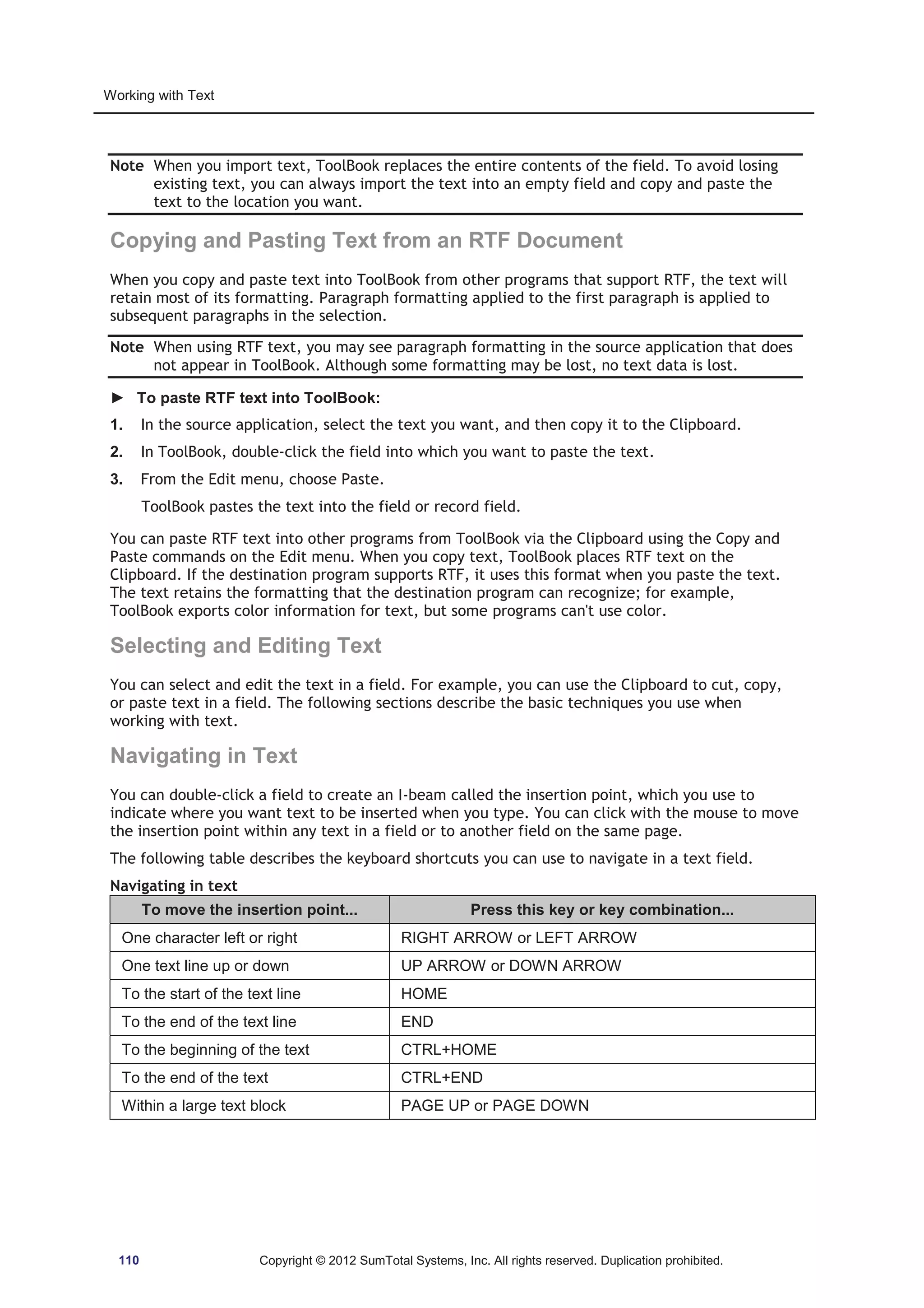Working with Text 
Note When you import text, ToolBook replaces the entire contents of the field. To avoid losing 
existing text, you can always import the text into an empty field and copy and paste the 
text to the location you want. 
Copying and Pasting Text from an RTF Document 
When you copy and paste text into ToolBook from other programs that support RTF, the text will 
retain most of its formatting. Paragraph formatting applied to the first paragraph is applied to 
subsequent paragraphs in the selection. 
Note When using RTF text, you may see paragraph formatting in the source application that does 
not appear in ToolBook. Although some formatting may be lost, no text data is lost. 
► To paste RTF text into ToolBook: 
1. In the source application, select the text you want, and then copy it to the Clipboard. 
2. In ToolBook, double-click the field into which you want to paste the text. 
3. From the Edit menu, choose Paste. 
ToolBook pastes the text into the field or record field. 
You can paste RTF text into other programs from ToolBook via the Clipboard using the Copy and 
Paste commands on the Edit menu. When you copy text, ToolBook places RTF text on the 
Clipboard. If the destination program supports RTF, it uses this format when you paste the text. 
The text retains the formatting that the destination program can recognize; for example, 
ToolBook exports color information for text, but some programs can't use color. 
Selecting and Editing Text 
You can select and edit the text in a field. For example, you can use the Clipboard to cut, copy, 
or paste text in a field. The following sections describe the basic techniques you use when 
working with text. 
Navigating in Text 
You can double-click a field to create an I-beam called the insertion point, which you use to 
indicate where you want text to be inserted when you type. You can click with the mouse to move 
the insertion point within any text in a field or to another field on the same page. 
The following table describes the keyboard shortcuts you can use to navigate in a text field. 
Navigating in text 
To move the insertion point... Press this key or key combination... 
One character left or right RIGHT ARROW or LEFT ARROW 
One text line up or down UP ARROW or DOWN ARROW 
To the start of the text line HOME 
To the end of the text line END 
To the beginning of the text CTRL+HOME 
To the end of the text CTRL+END 
Within a large text block PAGE UP or PAGE DOWN 
110 Copyright © 2012 SumTotal Systems, Inc. All rights reserved. Duplication prohibited. 
 