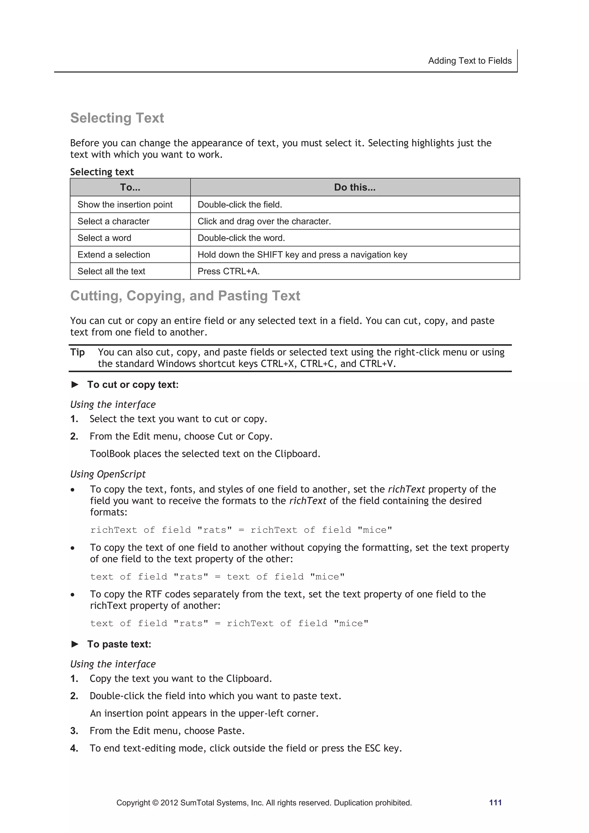 Adding Text to Fields 
Selecting Text 
Before you can change the appearance of text, you must select it. Selecting highlights just the 
text with which you want to work. 
Selecting text 
To... Do this... 
Show the insertion point Double-click the field. 
Select a character Click and drag over the character. 
Select a word Double-click the word. 
Extend a selection Hold down the SHIFT key and press a navigation key 
Select all the text Press CTRL+A. 
Cutting, Copying, and Pasting Text 
You can cut or copy an entire field or any selected text in a field. You can cut, copy, and paste 
text from one field to another. 
Tip You can also cut, copy, and paste fields or selected text using the right-click menu or using 
the standard Windows shortcut keys CTRL+X, CTRL+C, and CTRL+V. 
► To cut or copy text: 
Using the interface 
1. Select the text you want to cut or copy. 
2. From the Edit menu, choose Cut or Copy. 
ToolBook places the selected text on the Clipboard. 
Using OpenScript 
x To copy the text, fonts, and styles of one field to another, set the richText property of the 
field you want to receive the formats to the richText of the field containing the desired 
formats: 
richText of field rats = richText of field mice 
x To copy the text of one field to another without copying the formatting, set the text property 
of one field to the text property of the other: 
text of field rats = text of field mice 
x To copy the RTF codes separately from the text, set the text property of one field to the 
richText property of another: 
text of field rats = richText of field mice 
► To paste text: 
Using the interface 
1. Copy the text you want to the Clipboard. 
2. Double-click the field into which you want to paste text. 
An insertion point appears in the upper-left corner. 
3. From the Edit menu, choose Paste. 
4. To end text-editing mode, click outside the field or press the ESC key. 
Copyright © 2012 SumTotal Systems, Inc. All rights reserved. Duplication prohibited. 111 
 