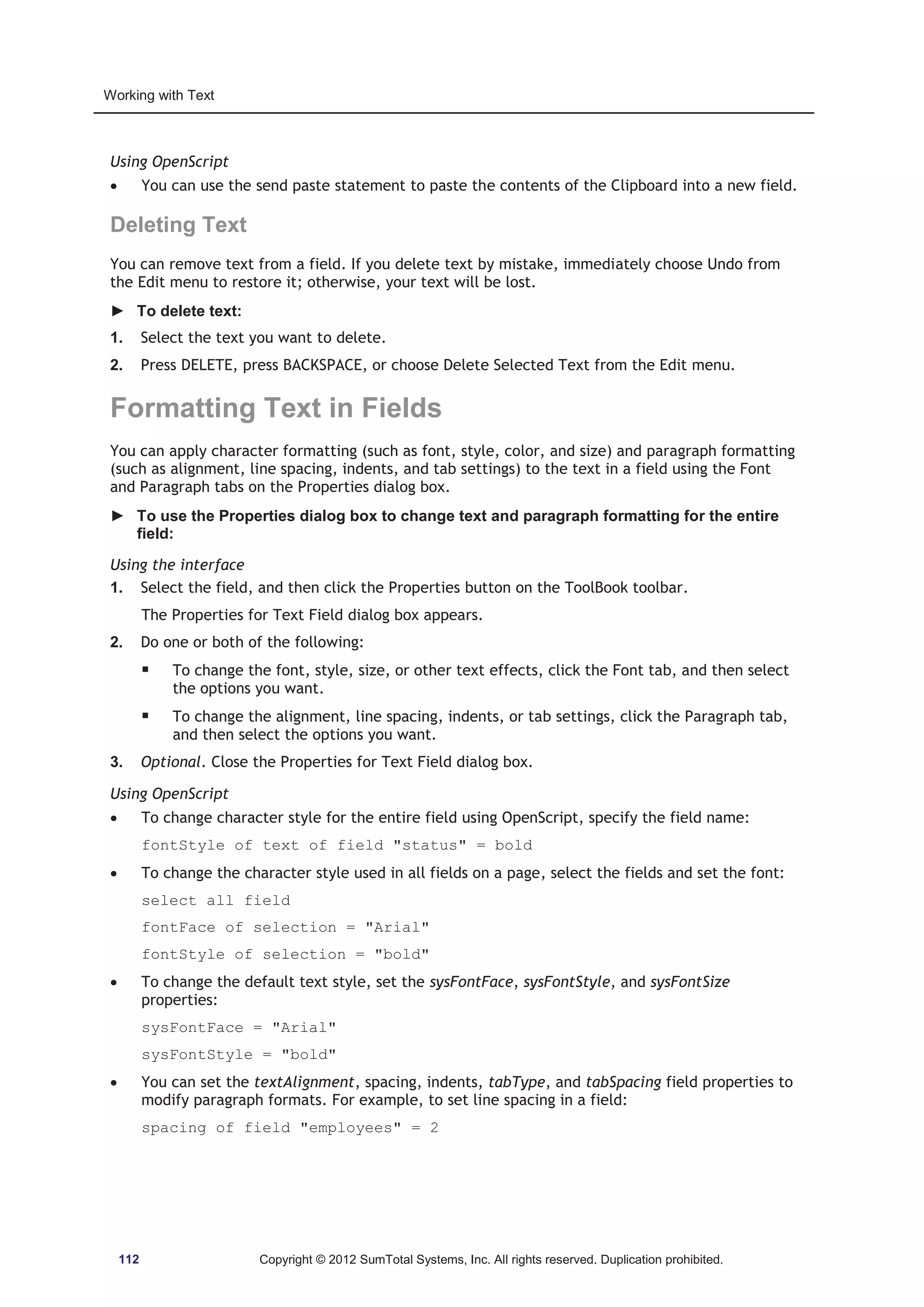 Working with Text 
Using OpenScript 
x You can use the send paste statement to paste the contents of the Clipboard into a new field. 
Deleting Text 
You can remove text from a field. If you delete text by mistake, immediately choose Undo from 
the Edit menu to restore it; otherwise, your text will be lost. 
► To delete text: 
1. Select the text you want to delete. 
2. Press DELETE, press BACKSPACE, or choose Delete Selected Text from the Edit menu. 
Formatting Text in Fields 
You can apply character formatting (such as font, style, color, and size) and paragraph formatting 
(such as alignment, line spacing, indents, and tab settings) to the text in a field using the Font 
and Paragraph tabs on the Properties dialog box. 
► To use the Properties dialog box to change text and paragraph formatting for the entire 
field: 
Using the interface 
1. Select the field, and then click the Properties button on the ToolBook toolbar. 
The Properties for Text Field dialog box appears. 
2. Do one or both of the following: 
ƒ To change the font, style, size, or other text effects, click the Font tab, and then select 
the options you want. 
ƒ To change the alignment, line spacing, indents, or tab settings, click the Paragraph tab, 
and then select the options you want. 
3. Optional. Close the Properties for Text Field dialog box. 
Using OpenScript 
x To change character style for the entire field using OpenScript, specify the field name: 
fontStyle of text of field status = bold 
x To change the character style used in all fields on a page, select the fields and set the font: 
select all field 
fontFace of selection = Arial 
fontStyle of selection = bold 
x To change the default text style, set the sysFontFace, sysFontStyle, and sysFontSize 
properties: 
sysFontFace = Arial 
sysFontStyle = bold 
x You can set the textAlignment, spacing, indents, tabType, and tabSpacing field properties to 
modify paragraph formats. For example, to set line spacing in a field: 
spacing of field employees = 2 
112 Copyright © 2012 SumTotal Systems, Inc. All rights reserved. Duplication prohibited. 
 
