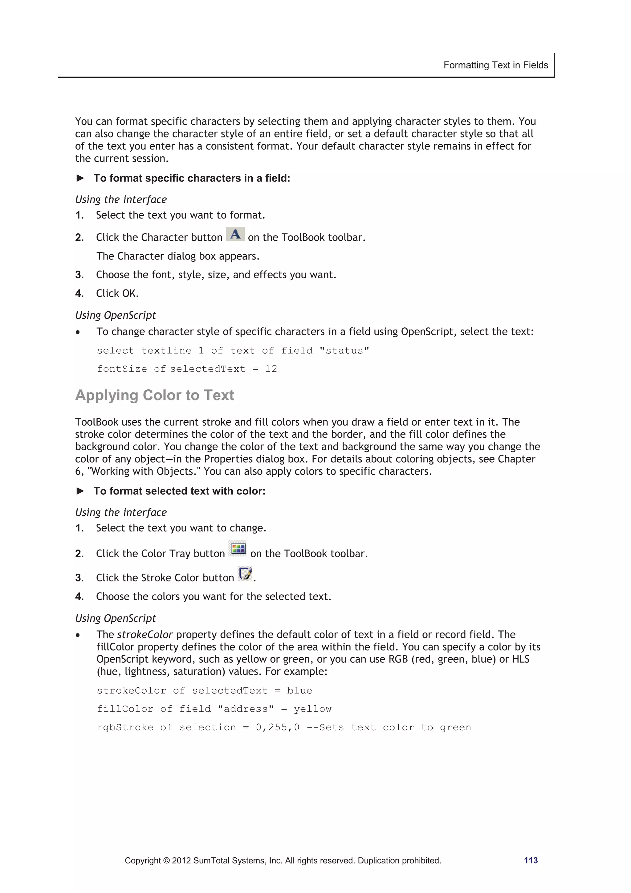 Formatting Text in Fields 
You can format specific characters by selecting them and applying character styles to them. You 
can also change the character style of an entire field, or set a default character style so that all 
of the text you enter has a consistent format. Your default character style remains in effect for 
the current session. 
► To format specific characters in a field: 
Using the interface 
1. Select the text you want to format. 
2. Click the Character button on the ToolBook toolbar. 
The Character dialog box appears. 
3. Choose the font, style, size, and effects you want. 
4. Click OK. 
Using OpenScript 
x To change character style of specific characters in a field using OpenScript, select the text: 
select textline 1 of text of field status 
fontSize of selectedText = 12 
Applying Color to Text 
ToolBook uses the current stroke and fill colors when you draw a field or enter text in it. The 
stroke color determines the color of the text and the border, and the fill color defines the 
background color. You change the color of the text and background the same way you change the 
color of any object—in the Properties dialog box. For details about coloring objects, see Chapter 
6, Working with Objects. You can also apply colors to specific characters. 
► To format selected text with color: 
Using the interface 
1. Select the text you want to change. 
2. Click the Color Tray button on the ToolBook toolbar. 
3. Click the Stroke Color button . 
4. Choose the colors you want for the selected text. 
Using OpenScript 
x The strokeColor property defines the default color of text in a field or record field. The 
fillColor property defines the color of the area within the field. You can specify a color by its 
OpenScript keyword, such as yellow or green, or you can use RGB (red, green, blue) or HLS 
(hue, lightness, saturation) values. For example: 
strokeColor of selectedText = blue 
fillColor of field address = yellow 
rgbStroke of selection = 0,255,0 --Sets text color to green 
Copyright © 2012 SumTotal Systems, Inc. All rights reserved. Duplication prohibited. 113 
 
