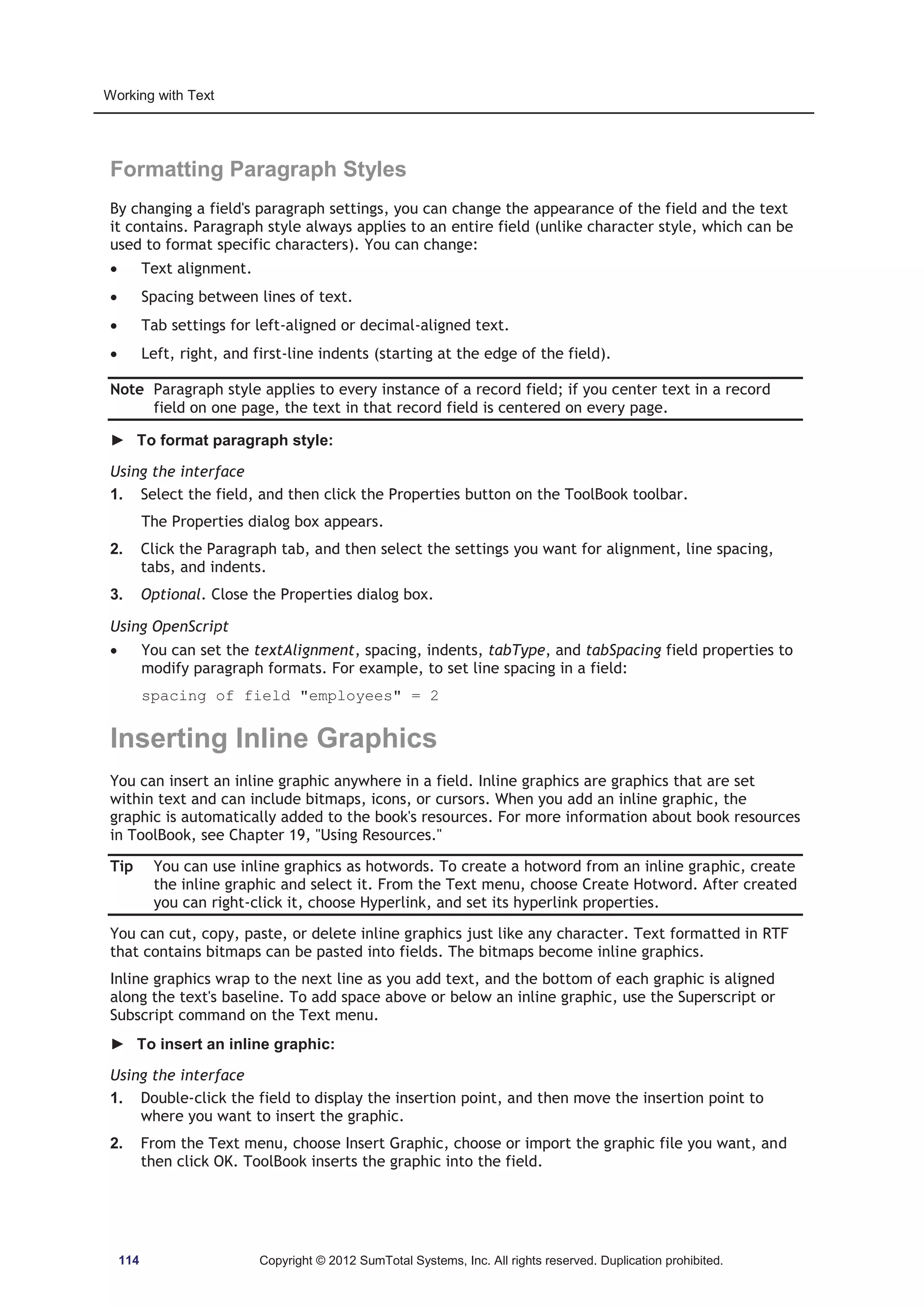 Working with Text 
Formatting Paragraph Styles 
By changing a field's paragraph settings, you can change the appearance of the field and the text 
it contains. Paragraph style always applies to an entire field (unlike character style, which can be 
used to format specific characters). You can change: 
x Text alignment. 
x Spacing between lines of text. 
x Tab settings for left-aligned or decimal-aligned text. 
x Left, right, and first-line indents (starting at the edge of the field). 
Note Paragraph style applies to every instance of a record field; if you center text in a record 
field on one page, the text in that record field is centered on every page. 
► To format paragraph style: 
Using the interface 
1. Select the field, and then click the Properties button on the ToolBook toolbar. 
The Properties dialog box appears. 
2. Click the Paragraph tab, and then select the settings you want for alignment, line spacing, 
tabs, and indents. 
3. Optional. Close the Properties dialog box. 
Using OpenScript 
x You can set the textAlignment, spacing, indents, tabType, and tabSpacing field properties to 
modify paragraph formats. For example, to set line spacing in a field: 
spacing of field employees = 2 
Inserting Inline Graphics 
You can insert an inline graphic anywhere in a field. Inline graphics are graphics that are set 
within text and can include bitmaps, icons, or cursors. When you add an inline graphic, the 
graphic is automatically added to the book's resources. For more information about book resources 
in ToolBook, see Chapter 19, Using Resources. 
Tip You can use inline graphics as hotwords. To create a hotword from an inline graphic, create 
the inline graphic and select it. From the Text menu, choose Create Hotword. After created 
you can right-click it, choose Hyperlink, and set its hyperlink properties. 
You can cut, copy, paste, or delete inline graphics just like any character. Text formatted in RTF 
that contains bitmaps can be pasted into fields. The bitmaps become inline graphics. 
Inline graphics wrap to the next line as you add text, and the bottom of each graphic is aligned 
along the text's baseline. To add space above or below an inline graphic, use the Superscript or 
Subscript command on the Text menu. 
► To insert an inline graphic: 
Using the interface 
1. Double-click the field to display the insertion point, and then move the insertion point to 
where you want to insert the graphic. 
2. From the Text menu, choose Insert Graphic, choose or import the graphic file you want, and 
then click OK. ToolBook inserts the graphic into the field. 
114 Copyright © 2012 SumTotal Systems, Inc. All rights reserved. Duplication prohibited. 
 