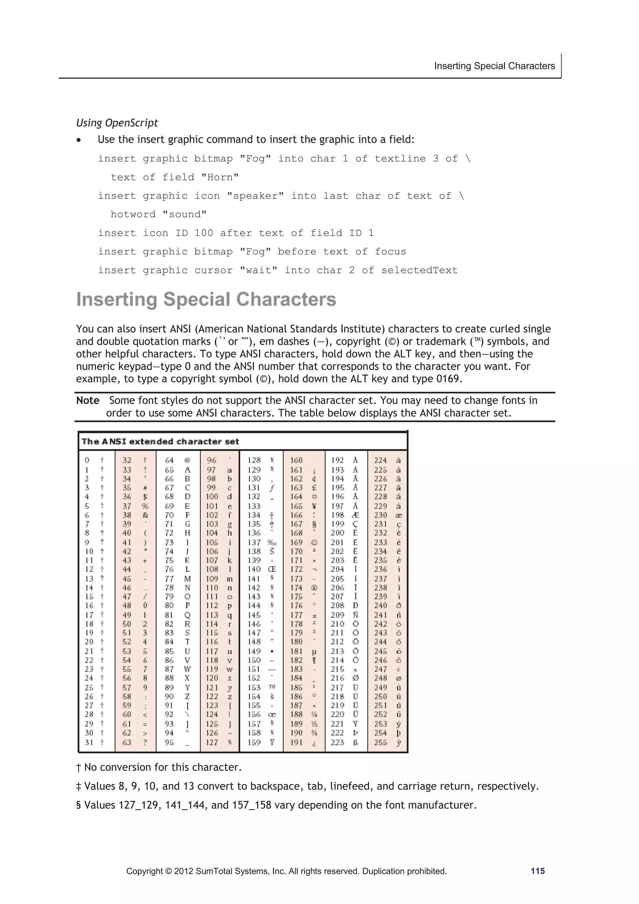 Inserting Special Characters 
Using OpenScript 
x Use the insert graphic command to insert the graphic into a field: 
insert graphic bitmap Fog into char 1 of textline 3 of  
text of field Horn 
insert graphic icon speaker into last char of text of  
hotword sound 
insert icon ID 100 after text of field ID 1 
insert graphic bitmap Fog before text of focus 
insert graphic cursor wait into char 2 of selectedText 
Inserting Special Characters 
You can also insert ANSI (American National Standards Institute) characters to create curled single 
and double quotation marks (`' or ), em dashes (—), copyright (©) or trademark (™) symbols, and 
other helpful characters. To type ANSI characters, hold down the ALT key, and then—using the 
numeric keypad—type 0 and the ANSI number that corresponds to the character you want. For 
example, to type a copyright symbol (©), hold down the ALT key and type 0169. 
Note Some font styles do not support the ANSI character set. You may need to change fonts in 
order to use some ANSI characters. The table below displays the ANSI character set. 
† No conversion for this character. 
‡ Values 8, 9, 10, and 13 convert to backspace, tab, linefeed, and carriage return, respectively. 
§ Values 127_129, 141_144, and 157_158 vary depending on the font manufacturer. 
Copyright © 2012 SumTotal Systems, Inc. All rights reserved. Duplication prohibited. 115 
 