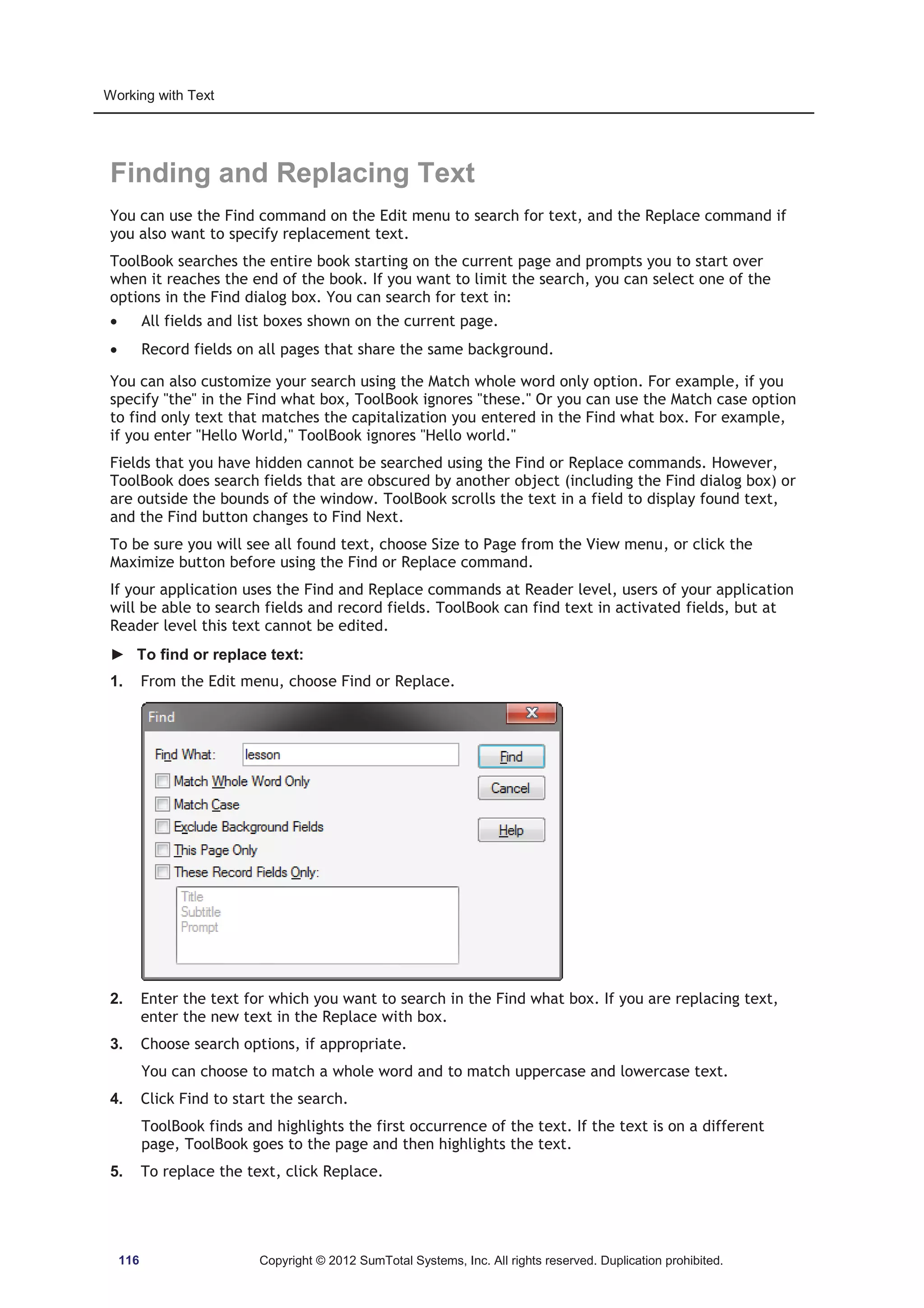 Working with Text 
Finding and Replacing Text 
You can use the Find command on the Edit menu to search for text, and the Replace command if 
you also want to specify replacement text. 
ToolBook searches the entire book starting on the current page and prompts you to start over 
when it reaches the end of the book. If you want to limit the search, you can select one of the 
options in the Find dialog box. You can search for text in: 
x All fields and list boxes shown on the current page. 
x Record fields on all pages that share the same background. 
You can also customize your search using the Match whole word only option. For example, if you 
specify the in the Find what box, ToolBook ignores these. Or you can use the Match case option 
to find only text that matches the capitalization you entered in the Find what box. For example, 
if you enter Hello World, ToolBook ignores Hello world. 
Fields that you have hidden cannot be searched using the Find or Replace commands. However, 
ToolBook does search fields that are obscured by another object (including the Find dialog box) or 
are outside the bounds of the window. ToolBook scrolls the text in a field to display found text, 
and the Find button changes to Find Next. 
To be sure you will see all found text, choose Size to Page from the View menu, or click the 
Maximize button before using the Find or Replace command. 
If your application uses the Find and Replace commands at Reader level, users of your application 
will be able to search fields and record fields. ToolBook can find text in activated fields, but at 
Reader level this text cannot be edited. 
► To find or replace text: 
1. From the Edit menu, choose Find or Replace. 
2. Enter the text for which you want to search in the Find what box. If you are replacing text, 
enter the new text in the Replace with box. 
3. Choose search options, if appropriate. 
You can choose to match a whole word and to match uppercase and lowercase text. 
4. Click Find to start the search. 
ToolBook finds and highlights the first occurrence of the text. If the text is on a different 
page, ToolBook goes to the page and then highlights the text. 
5. To replace the text, click Replace. 
116 Copyright © 2012 SumTotal Systems, Inc. All rights reserved. Duplication prohibited. 
 