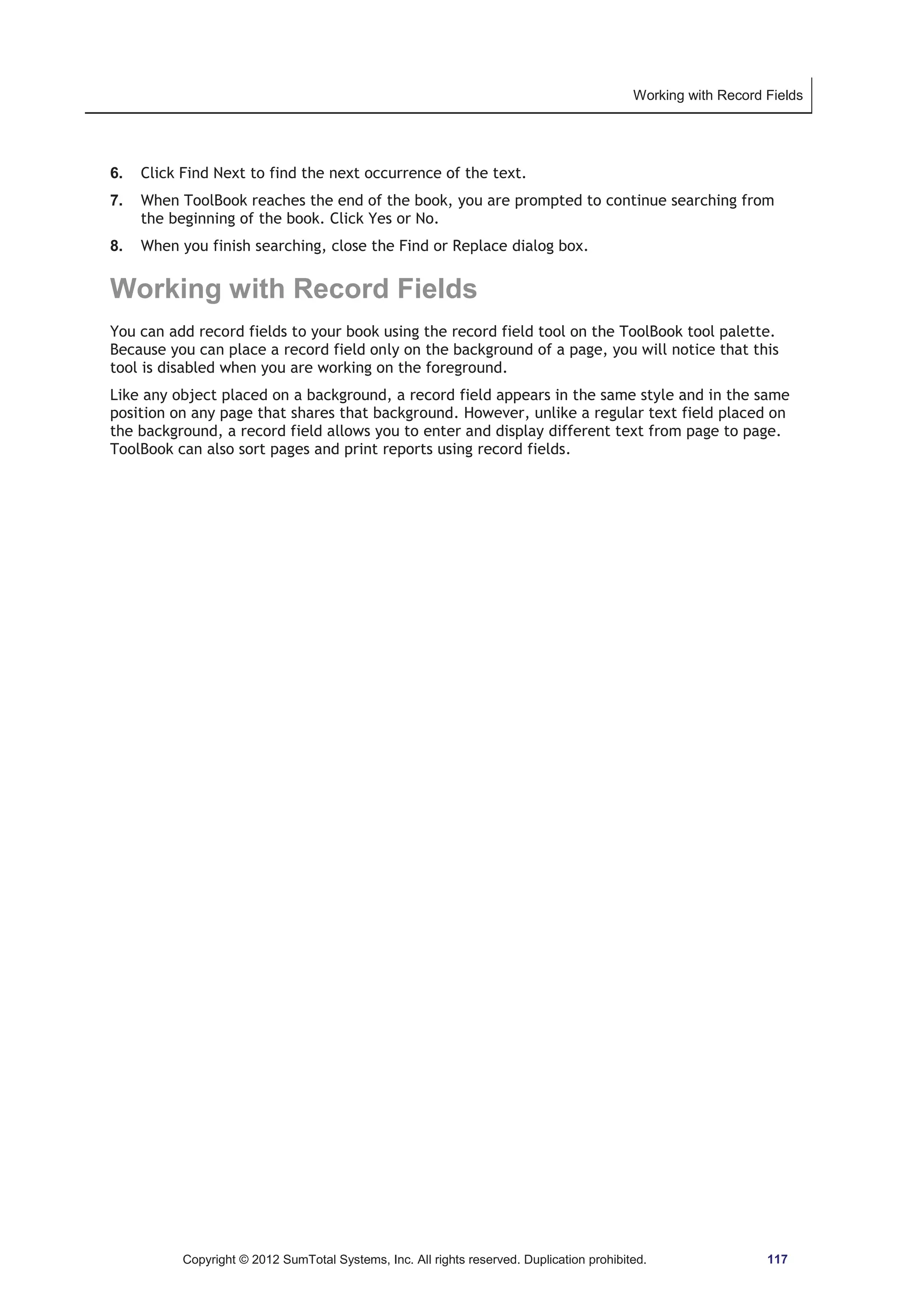 Working with Record Fields 
6. Click Find Next to find the next occurrence of the text. 
7. When ToolBook reaches the end of the book, you are prompted to continue searching from 
the beginning of the book. Click Yes or No. 
8. When you finish searching, close the Find or Replace dialog box. 
Working with Record Fields 
You can add record fields to your book using the record field tool on the ToolBook tool palette. 
Because you can place a record field only on the background of a page, you will notice that this 
tool is disabled when you are working on the foreground. 
Like any object placed on a background, a record field appears in the same style and in the same 
position on any page that shares that background. However, unlike a regular text field placed on 
the background, a record field allows you to enter and display different text from page to page. 
ToolBook can also sort pages and print reports using record fields. 
Copyright © 2012 SumTotal Systems, Inc. All rights reserved. Duplication prohibited. 117 
 