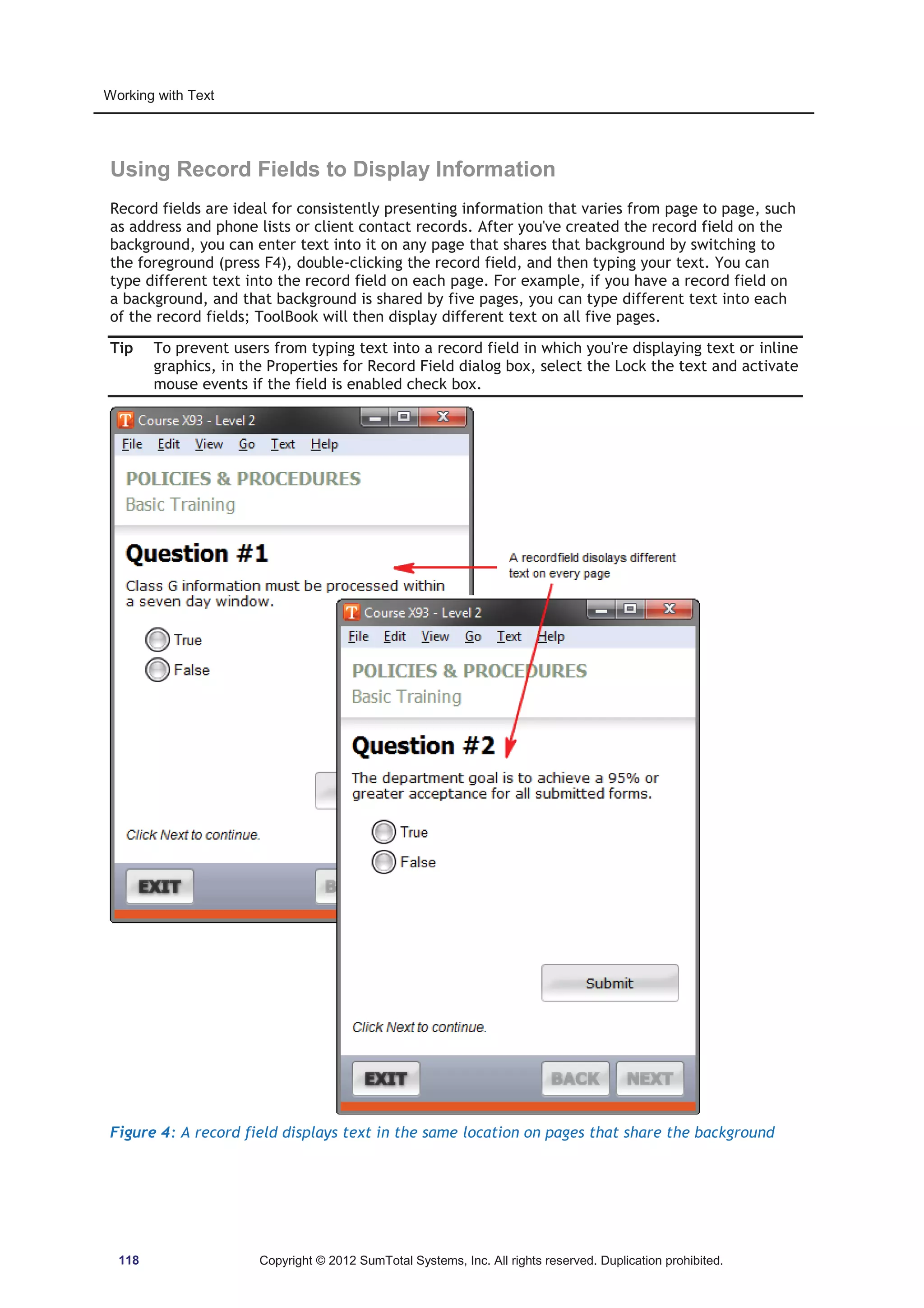 Working with Text 
Using Record Fields to Display Information 
Record fields are ideal for consistently presenting information that varies from page to page, such 
as address and phone lists or client contact records. After you've created the record field on the 
background, you can enter text into it on any page that shares that background by switching to 
the foreground (press F4), double-clicking the record field, and then typing your text. You can 
type different text into the record field on each page. For example, if you have a record field on 
a background, and that background is shared by five pages, you can type different text into each 
of the record fields; ToolBook will then display different text on all five pages. 
Tip To prevent users from typing text into a record field in which you're displaying text or inline 
graphics, in the Properties for Record Field dialog box, select the Lock the text and activate 
mouse events if the field is enabled check box. 
Figure 4: A record field displays text in the same location on pages that share the background 
118 Copyright © 2012 SumTotal Systems, Inc. All rights reserved. Duplication prohibited. 
 