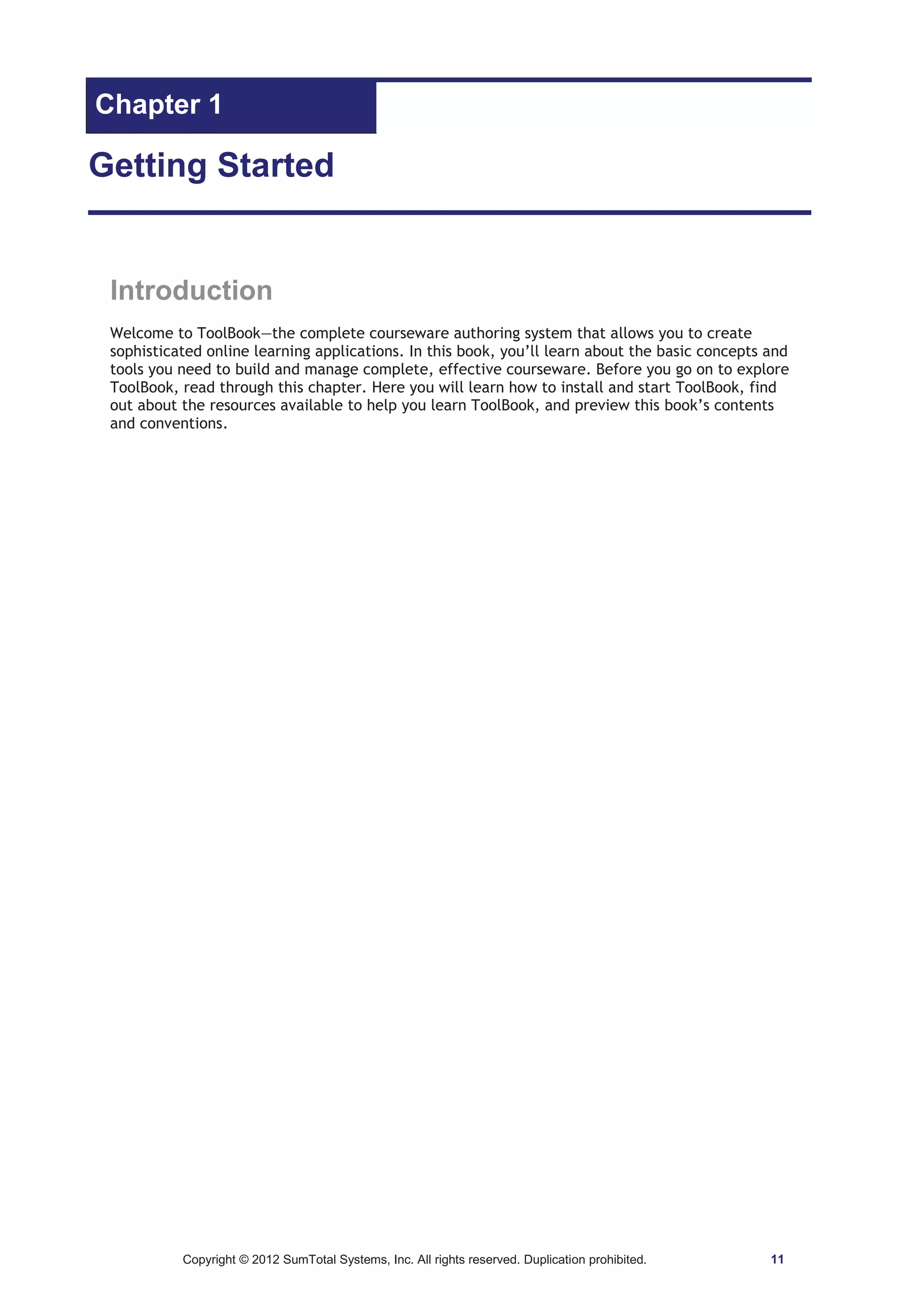 Chapter 1 
Getting Started 
Introduction 
Welcome to ToolBook—the complete courseware authoring system that allows you to create 
sophisticated online learning applications. In this book, you’ll learn about the basic concepts and 
tools you need to build and manage complete, effective courseware. Before you go on to explore 
ToolBook, read through this chapter. Here you will learn how to install and start ToolBook, find 
out about the resources available to help you learn ToolBook, and preview this book’s contents 
and conventions. 
Copyright © 2012 SumTotal Systems, Inc. All rights reserved. Duplication prohibited. 11 
 