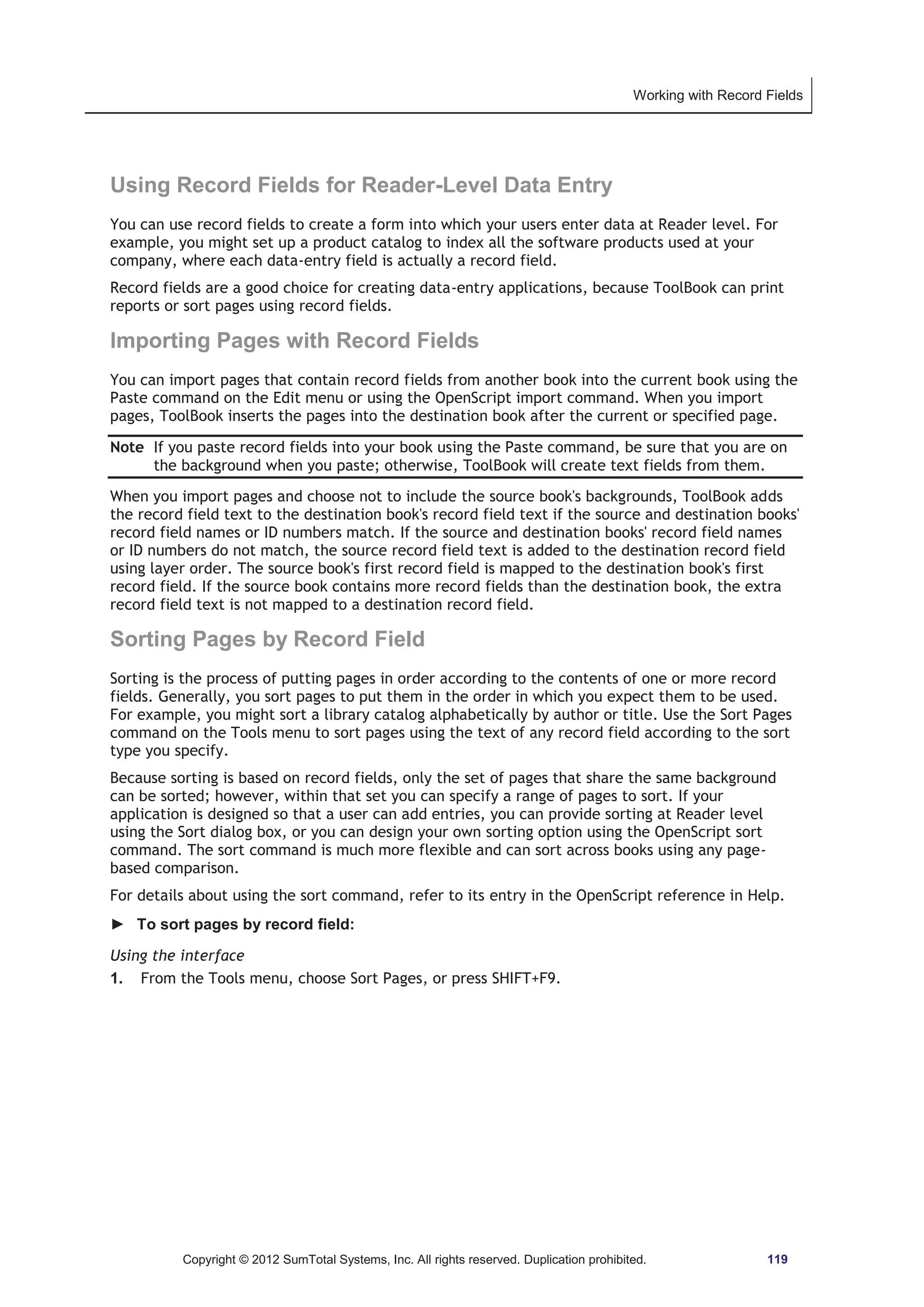 Working with Record Fields 
Using Record Fields for Reader-Level Data Entry 
You can use record fields to create a form into which your users enter data at Reader level. For 
example, you might set up a product catalog to index all the software products used at your 
company, where each data-entry field is actually a record field. 
Record fields are a good choice for creating data-entry applications, because ToolBook can print 
reports or sort pages using record fields. 
Importing Pages with Record Fields 
You can import pages that contain record fields from another book into the current book using the 
Paste command on the Edit menu or using the OpenScript import command. When you import 
pages, ToolBook inserts the pages into the destination book after the current or specified page. 
Note If you paste record fields into your book using the Paste command, be sure that you are on 
the background when you paste; otherwise, ToolBook will create text fields from them. 
When you import pages and choose not to include the source book's backgrounds, ToolBook adds 
the record field text to the destination book's record field text if the source and destination books' 
record field names or ID numbers match. If the source and destination books' record field names 
or ID numbers do not match, the source record field text is added to the destination record field 
using layer order. The source book's first record field is mapped to the destination book's first 
record field. If the source book contains more record fields than the destination book, the extra 
record field text is not mapped to a destination record field. 
Sorting Pages by Record Field 
Sorting is the process of putting pages in order according to the contents of one or more record 
fields. Generally, you sort pages to put them in the order in which you expect them to be used. 
For example, you might sort a library catalog alphabetically by author or title. Use the Sort Pages 
command on the Tools menu to sort pages using the text of any record field according to the sort 
type you specify. 
Because sorting is based on record fields, only the set of pages that share the same background 
can be sorted; however, within that set you can specify a range of pages to sort. If your 
application is designed so that a user can add entries, you can provide sorting at Reader level 
using the Sort dialog box, or you can design your own sorting option using the OpenScript sort 
command. The sort command is much more flexible and can sort across books using any page-based 
comparison. 
For details about using the sort command, refer to its entry in the OpenScript reference in Help. 
► To sort pages by record field: 
Using the interface 
1. From the Tools menu, choose Sort Pages, or press SHIFT+F9. 
Copyright © 2012 SumTotal Systems, Inc. All rights reserved. Duplication prohibited. 119 
 