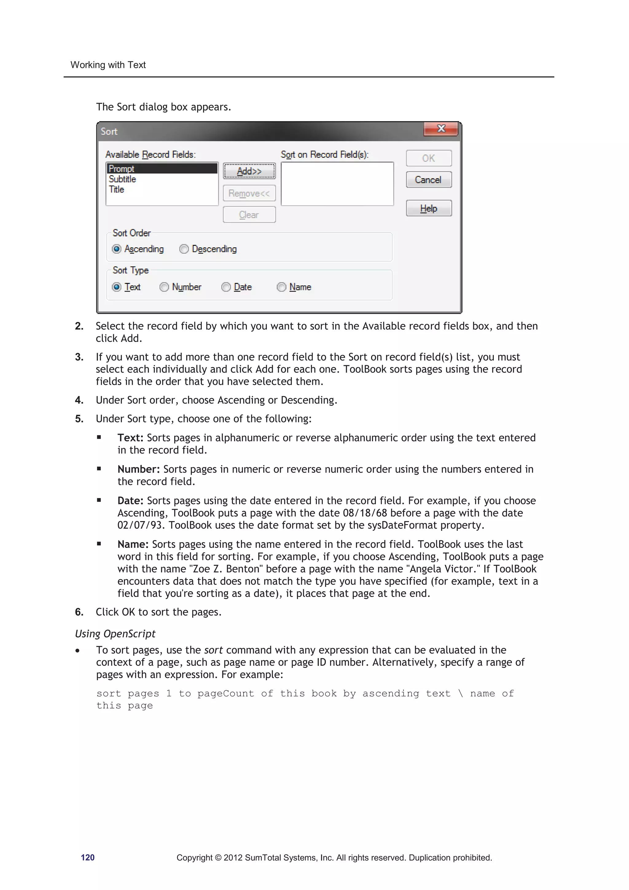 Working with Text 
The Sort dialog box appears. 
2. Select the record field by which you want to sort in the Available record fields box, and then 
click Add. 
3. If you want to add more than one record field to the Sort on record field(s) list, you must 
select each individually and click Add for each one. ToolBook sorts pages using the record 
fields in the order that you have selected them. 
4. Under Sort order, choose Ascending or Descending. 
5. Under Sort type, choose one of the following: 
ƒ Text: Sorts pages in alphanumeric or reverse alphanumeric order using the text entered 
in the record field. 
ƒ Number: Sorts pages in numeric or reverse numeric order using the numbers entered in 
the record field. 
ƒ Date: Sorts pages using the date entered in the record field. For example, if you choose 
Ascending, ToolBook puts a page with the date 08/18/68 before a page with the date 
02/07/93. ToolBook uses the date format set by the sysDateFormat property. 
ƒ Name: Sorts pages using the name entered in the record field. ToolBook uses the last 
word in this field for sorting. For example, if you choose Ascending, ToolBook puts a page 
with the name Zoe Z. Benton before a page with the name Angela Victor. If ToolBook 
encounters data that does not match the type you have specified (for example, text in a 
field that you're sorting as a date), it places that page at the end. 
6. Click OK to sort the pages. 
Using OpenScript 
x To sort pages, use the sort command with any expression that can be evaluated in the 
context of a page, such as page name or page ID number. Alternatively, specify a range of 
pages with an expression. For example: 
sort pages 1 to pageCount of this book by ascending text  name of 
this page 
120 Copyright © 2012 SumTotal Systems, Inc. All rights reserved. Duplication prohibited. 
 