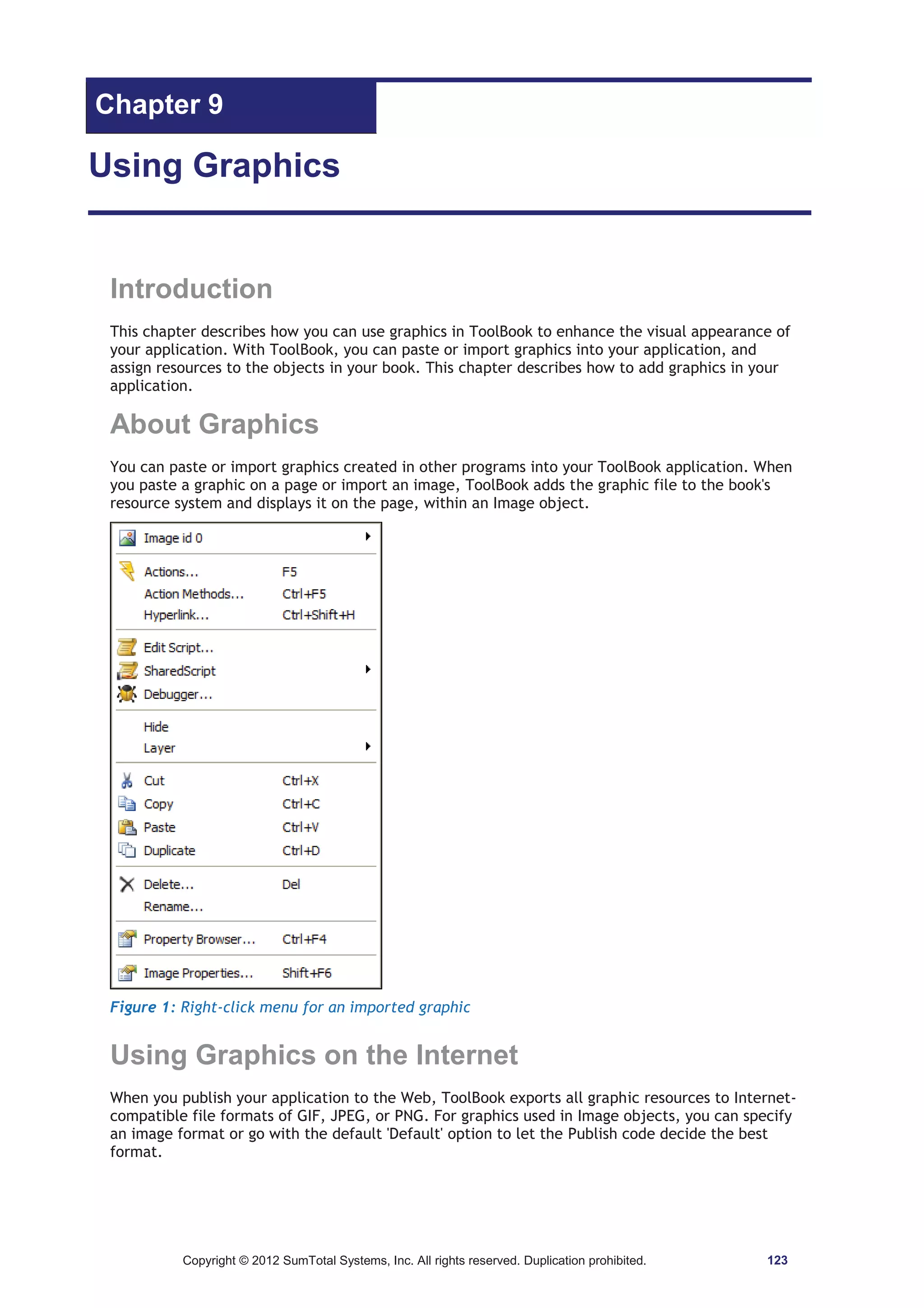 Chapter 9 
Using Graphics 
Introduction 
This chapter describes how you can use graphics in ToolBook to enhance the visual appearance of 
your application. With ToolBook, you can paste or import graphics into your application, and 
assign resources to the objects in your book. This chapter describes how to add graphics in your 
application. 
About Graphics 
You can paste or import graphics created in other programs into your ToolBook application. When 
you paste a graphic on a page or import an image, ToolBook adds the graphic file to the book's 
resource system and displays it on the page, within an Image object. 
Figure 1: Right-click menu for an imported graphic 
Using Graphics on the Internet 
When you publish your application to the Web, ToolBook exports all graphic resources to Internet-compatible 
file formats of GIF, JPEG, or PNG. For graphics used in Image objects, you can specify 
an image format or go with the default 'Default' option to let the Publish code decide the best 
format. 
Copyright © 2012 SumTotal Systems, Inc. All rights reserved. Duplication prohibited. 123 
 