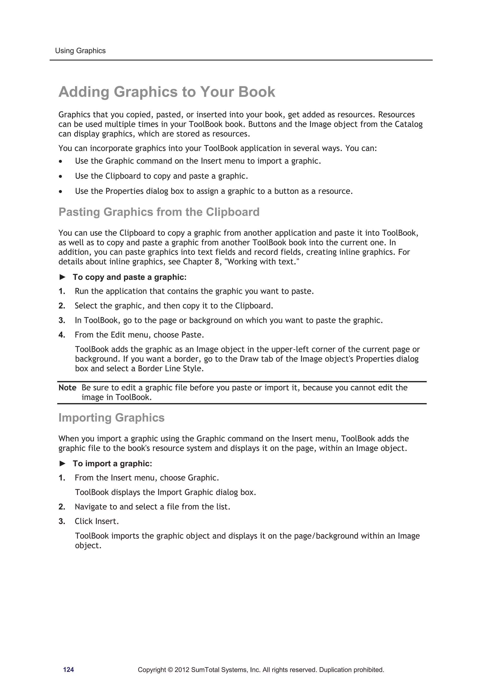 Using Graphics 
Adding Graphics to Your Book 
Graphics that you copied, pasted, or inserted into your book, get added as resources. Resources 
can be used multiple times in your ToolBook book. Buttons and the Image object from the Catalog 
can display graphics, which are stored as resources. 
You can incorporate graphics into your ToolBook application in several ways. You can: 
x Use the Graphic command on the Insert menu to import a graphic. 
x Use the Clipboard to copy and paste a graphic. 
x Use the Properties dialog box to assign a graphic to a button as a resource. 
Pasting Graphics from the Clipboard 
You can use the Clipboard to copy a graphic from another application and paste it into ToolBook, 
as well as to copy and paste a graphic from another ToolBook book into the current one. In 
addition, you can paste graphics into text fields and record fields, creating inline graphics. For 
details about inline graphics, see Chapter 8, Working with text. 
► To copy and paste a graphic: 
1. Run the application that contains the graphic you want to paste. 
2. Select the graphic, and then copy it to the Clipboard. 
3. In ToolBook, go to the page or background on which you want to paste the graphic. 
4. From the Edit menu, choose Paste. 
ToolBook adds the graphic as an Image object in the upper-left corner of the current page or 
background. If you want a border, go to the Draw tab of the Image object's Properties dialog 
box and select a Border Line Style. 
Note Be sure to edit a graphic file before you paste or import it, because you cannot edit the 
image in ToolBook. 
Importing Graphics 
When you import a graphic using the Graphic command on the Insert menu, ToolBook adds the 
graphic file to the book's resource system and displays it on the page, within an Image object. 
► To import a graphic: 
1. From the Insert menu, choose Graphic. 
ToolBook displays the Import Graphic dialog box. 
2. Navigate to and select a file from the list. 
3. Click Insert. 
ToolBook imports the graphic object and displays it on the page/background within an Image 
object. 
124 Copyright © 2012 SumTotal Systems, Inc. All rights reserved. Duplication prohibited. 
 