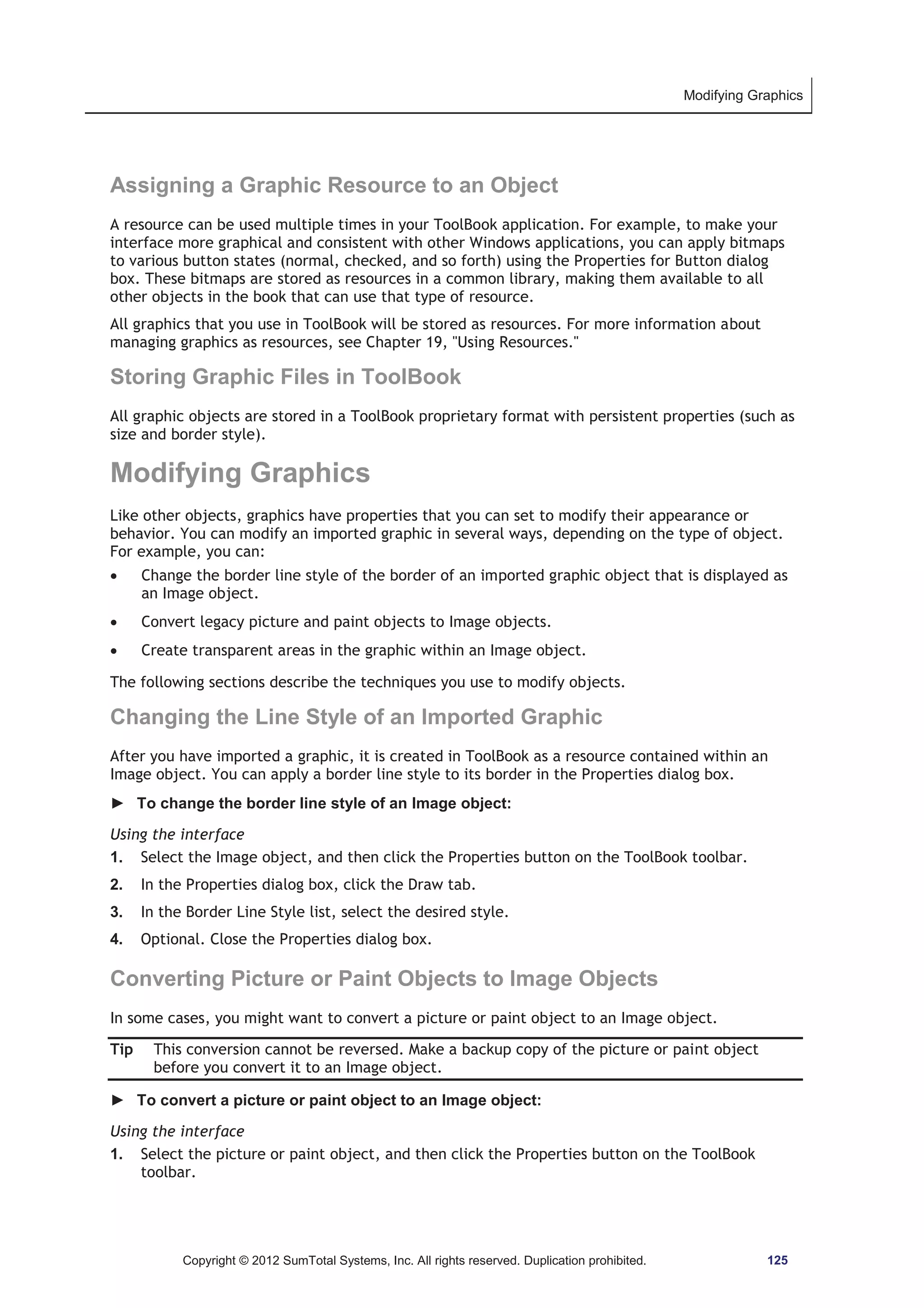 Modifying Graphics 
Assigning a Graphic Resource to an Object 
A resource can be used multiple times in your ToolBook application. For example, to make your 
interface more graphical and consistent with other Windows applications, you can apply bitmaps 
to various button states (normal, checked, and so forth) using the Properties for Button dialog 
box. These bitmaps are stored as resources in a common library, making them available to all 
other objects in the book that can use that type of resource. 
All graphics that you use in ToolBook will be stored as resources. For more information about 
managing graphics as resources, see Chapter 19, Using Resources. 
Storing Graphic Files in ToolBook 
All graphic objects are stored in a ToolBook proprietary format with persistent properties (such as 
size and border style). 
Modifying Graphics 
Like other objects, graphics have properties that you can set to modify their appearance or 
behavior. You can modify an imported graphic in several ways, depending on the type of object. 
For example, you can: 
x Change the border line style of the border of an imported graphic object that is displayed as 
an Image object. 
x Convert legacy picture and paint objects to Image objects. 
x Create transparent areas in the graphic within an Image object. 
The following sections describe the techniques you use to modify objects. 
Changing the Line Style of an Imported Graphic 
After you have imported a graphic, it is created in ToolBook as a resource contained within an 
Image object. You can apply a border line style to its border in the Properties dialog box. 
► To change the border line style of an Image object: 
Using the interface 
1. Select the Image object, and then click the Properties button on the ToolBook toolbar. 
2. In the Properties dialog box, click the Draw tab. 
3. In the Border Line Style list, select the desired style. 
4. Optional. Close the Properties dialog box. 
Converting Picture or Paint Objects to Image Objects 
In some cases, you might want to convert a picture or paint object to an Image object. 
Tip This conversion cannot be reversed. Make a backup copy of the picture or paint object 
before you convert it to an Image object. 
► To convert a picture or paint object to an Image object: 
Using the interface 
1. Select the picture or paint object, and then click the Properties button on the ToolBook 
toolbar. 
Copyright © 2012 SumTotal Systems, Inc. All rights reserved. Duplication prohibited. 125 
 