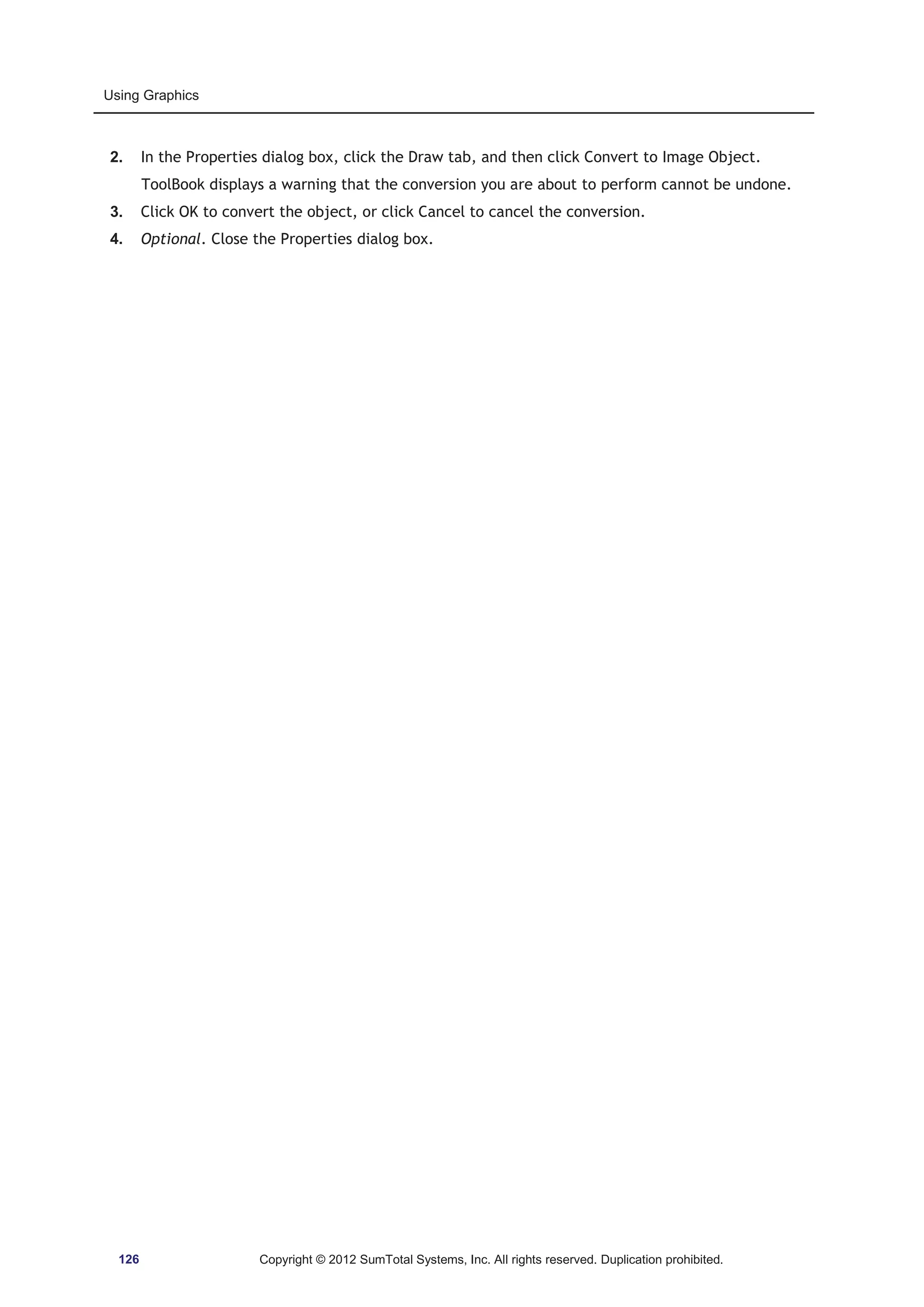 Using Graphics 
2. In the Properties dialog box, click the Draw tab, and then click Convert to Image Object. 
ToolBook displays a warning that the conversion you are about to perform cannot be undone. 
3. Click OK to convert the object, or click Cancel to cancel the conversion. 
4. Optional. Close the Properties dialog box. 
126 Copyright © 2012 SumTotal Systems, Inc. All rights reserved. Duplication prohibited. 
 