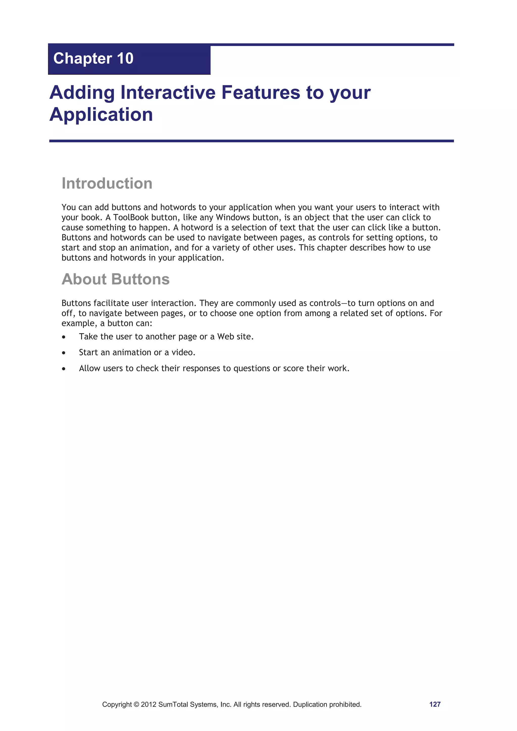Chapter 10 
Adding Interactive Features to your 
Application 
Introduction 
You can add buttons and hotwords to your application when you want your users to interact with 
your book. A ToolBook button, like any Windows button, is an object that the user can click to 
cause something to happen. A hotword is a selection of text that the user can click like a button. 
Buttons and hotwords can be used to navigate between pages, as controls for setting options, to 
start and stop an animation, and for a variety of other uses. This chapter describes how to use 
buttons and hotwords in your application. 
About Buttons 
Buttons facilitate user interaction. They are commonly used as controls—to turn options on and 
off, to navigate between pages, or to choose one option from among a related set of options. For 
example, a button can: 
x Take the user to another page or a Web site. 
x Start an animation or a video. 
x Allow users to check their responses to questions or score their work. 
Copyright © 2012 SumTotal Systems, Inc. All rights reserved. Duplication prohibited. 127 
 