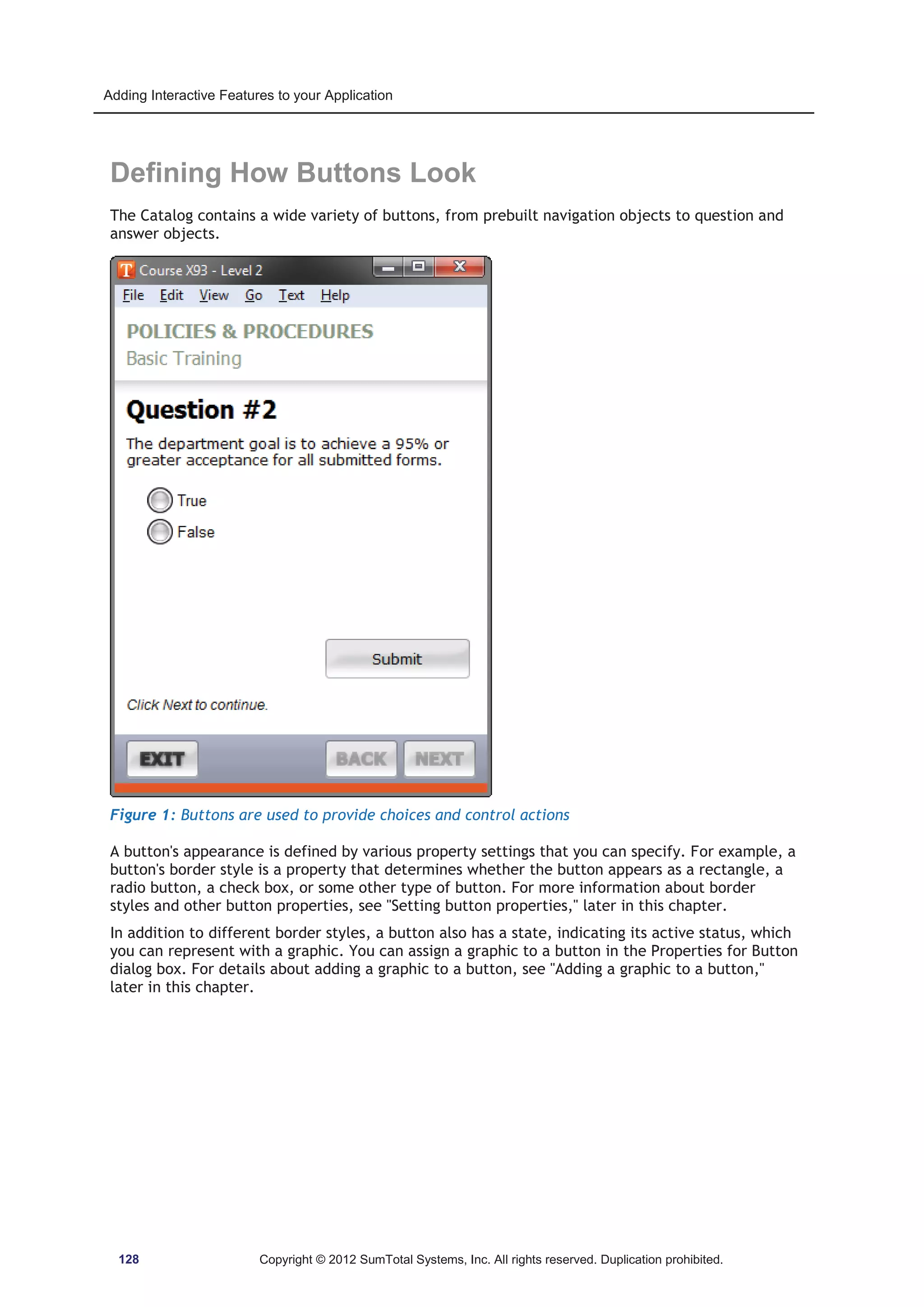 Adding Interactive Features to your Application 
Defining How Buttons Look 
The Catalog contains a wide variety of buttons, from prebuilt navigation objects to question and 
answer objects. 
Figure 1: Buttons are used to provide choices and control actions 
A button's appearance is defined by various property settings that you can specify. For example, a 
button's border style is a property that determines whether the button appears as a rectangle, a 
radio button, a check box, or some other type of button. For more information about border 
styles and other button properties, see Setting button properties, later in this chapter. 
In addition to different border styles, a button also has a state, indicating its active status, which 
you can represent with a graphic. You can assign a graphic to a button in the Properties for Button 
dialog box. For details about adding a graphic to a button, see Adding a graphic to a button, 
later in this chapter. 
128 Copyright © 2012 SumTotal Systems, Inc. All rights reserved. Duplication prohibited. 
 