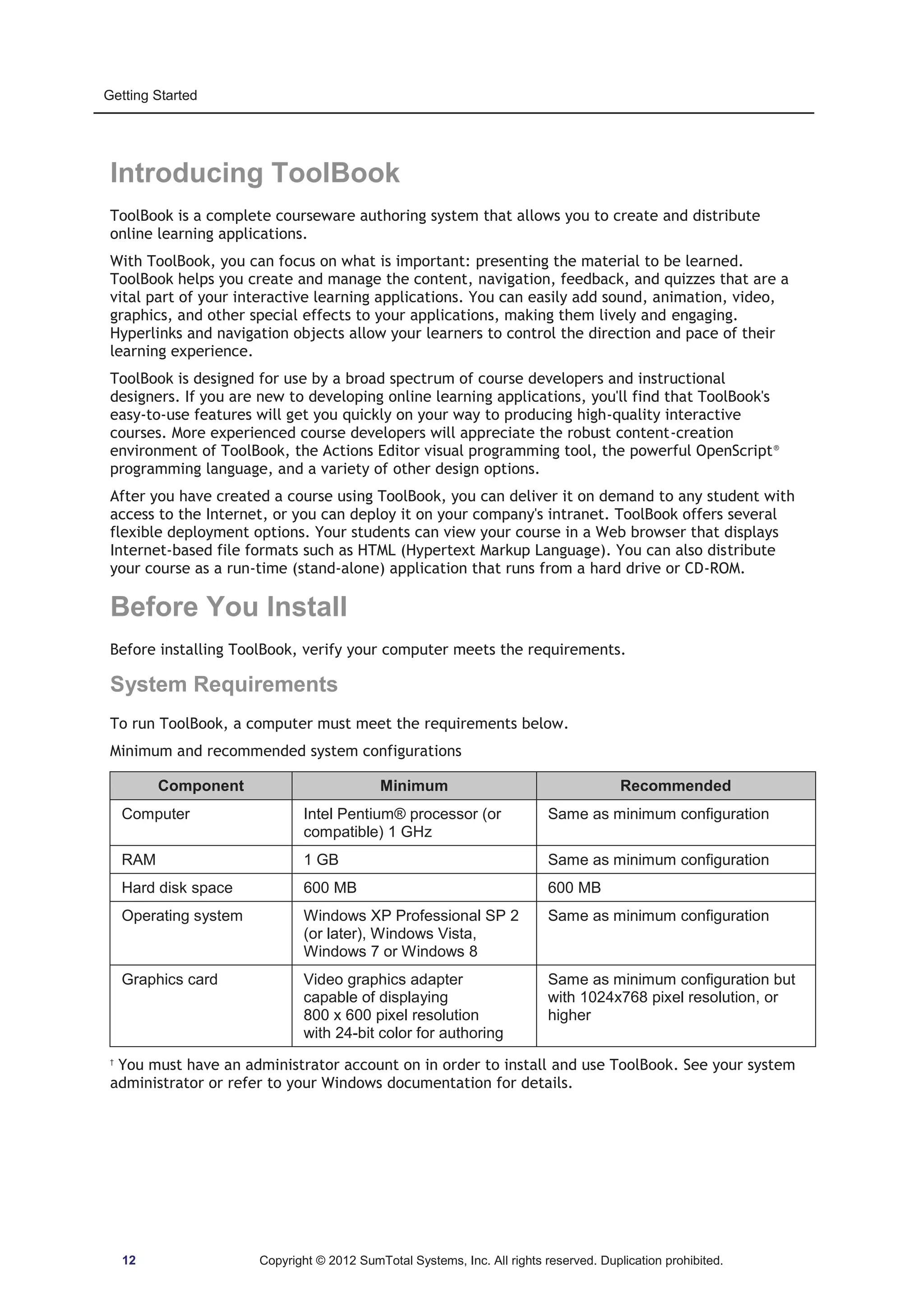 Getting Started 
Introducing ToolBook 
ToolBook is a complete courseware authoring system that allows you to create and distribute 
online learning applications. 
With ToolBook, you can focus on what is important: presenting the material to be learned. 
ToolBook helps you create and manage the content, navigation, feedback, and quizzes that are a 
vital part of your interactive learning applications. You can easily add sound, animation, video, 
graphics, and other special effects to your applications, making them lively and engaging. 
Hyperlinks and navigation objects allow your learners to control the direction and pace of their 
learning experience. 
ToolBook is designed for use by a broad spectrum of course developers and instructional 
designers. If you are new to developing online learning applications, you'll find that ToolBook's 
easy-to-use features will get you quickly on your way to producing high-quality interactive 
courses. More experienced course developers will appreciate the robust content-creation 
environment of ToolBook, the Actions Editor visual programming tool, the powerful OpenScript® 
programming language, and a variety of other design options. 
After you have created a course using ToolBook, you can deliver it on demand to any student with 
access to the Internet, or you can deploy it on your company's intranet. ToolBook offers several 
flexible deployment options. Your students can view your course in a Web browser that displays 
Internet-based file formats such as HTML (Hypertext Markup Language). You can also distribute 
your course as a run-time (stand-alone) application that runs from a hard drive or CD-ROM. 
Before You Install 
Before installing ToolBook, verify your computer meets the requirements. 
System Requirements 
To run ToolBook, a computer must meet the requirements below. 
Minimum and recommended system configurations 
Component Minimum Recommended 
Computer Intel Pentium® processor (or 
compatible) 1 GHz 
Same as minimum configuration 
RAM 1 GB Same as minimum configuration 
Hard disk space 600 MB 600 MB 
Operating system Windows XP Professional SP 2 
(or later), Windows Vista, 
Windows 7 or Windows 8 
Same as minimum configuration 
Graphics card Video graphics adapter 
capable of displaying 
800 x 600 pixel resolution 
with 24-bit color for authoring 
Same as minimum configuration but 
with 1024x768 pixel resolution, or 
higher 
† You must have an administrator account on in order to install and use ToolBook. See your system 
administrator or refer to your Windows documentation for details. 
12 Copyright © 2012 SumTotal Systems, Inc. All rights reserved. Duplication prohibited. 
 