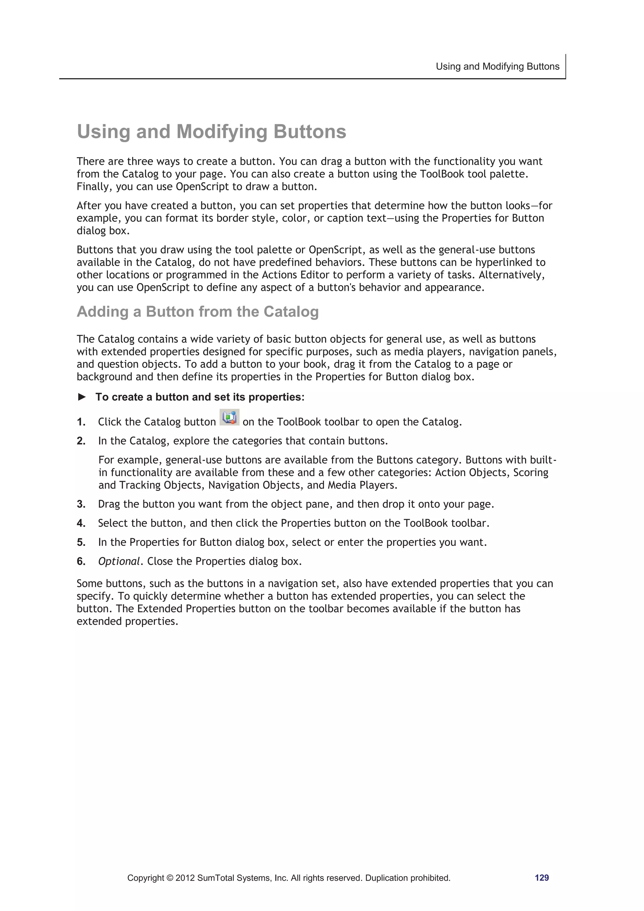 Using and Modifying Buttons 
Using and Modifying Buttons 
There are three ways to create a button. You can drag a button with the functionality you want 
from the Catalog to your page. You can also create a button using the ToolBook tool palette. 
Finally, you can use OpenScript to draw a button. 
After you have created a button, you can set properties that determine how the button looks—for 
example, you can format its border style, color, or caption text—using the Properties for Button 
dialog box. 
Buttons that you draw using the tool palette or OpenScript, as well as the general-use buttons 
available in the Catalog, do not have predefined behaviors. These buttons can be hyperlinked to 
other locations or programmed in the Actions Editor to perform a variety of tasks. Alternatively, 
you can use OpenScript to define any aspect of a button's behavior and appearance. 
Adding a Button from the Catalog 
The Catalog contains a wide variety of basic button objects for general use, as well as buttons 
with extended properties designed for specific purposes, such as media players, navigation panels, 
and question objects. To add a button to your book, drag it from the Catalog to a page or 
background and then define its properties in the Properties for Button dialog box. 
► To create a button and set its properties: 
1. Click the Catalog button on the ToolBook toolbar to open the Catalog. 
2. In the Catalog, explore the categories that contain buttons. 
For example, general-use buttons are available from the Buttons category. Buttons with built-in 
functionality are available from these and a few other categories: Action Objects, Scoring 
and Tracking Objects, Navigation Objects, and Media Players. 
3. Drag the button you want from the object pane, and then drop it onto your page. 
4. Select the button, and then click the Properties button on the ToolBook toolbar. 
5. In the Properties for Button dialog box, select or enter the properties you want. 
6. Optional. Close the Properties dialog box. 
Some buttons, such as the buttons in a navigation set, also have extended properties that you can 
specify. To quickly determine whether a button has extended properties, you can select the 
button. The Extended Properties button on the toolbar becomes available if the button has 
extended properties. 
Copyright © 2012 SumTotal Systems, Inc. All rights reserved. Duplication prohibited. 129 
 