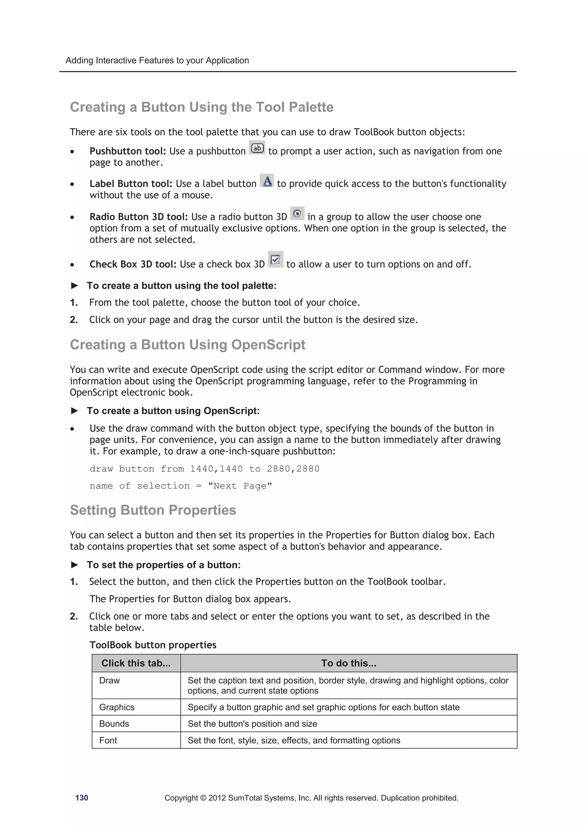 Adding Interactive Features to your Application 
Creating a Button Using the Tool Palette 
There are six tools on the tool palette that you can use to draw ToolBook button objects: 
x Pushbutton tool: Use a pushbutton to prompt a user action, such as navigation from one 
page to another. 
x Label Button tool: Use a label button to provide quick access to the button's functionality 
without the use of a mouse. 
x Radio Button 3D tool: Use a radio button 3D in a group to allow the user choose one 
option from a set of mutually exclusive options. When one option in the group is selected, the 
others are not selected. 
x Check Box 3D tool: Use a check box 3D to allow a user to turn options on and off. 
► To create a button using the tool palette: 
1. From the tool palette, choose the button tool of your choice. 
2. Click on your page and drag the cursor until the button is the desired size. 
Creating a Button Using OpenScript 
You can write and execute OpenScript code using the script editor or Command window. For more 
information about using the OpenScript programming language, refer to the Programming in 
OpenScript electronic book. 
► To create a button using OpenScript: 
x Use the draw command with the button object type, specifying the bounds of the button in 
page units. For convenience, you can assign a name to the button immediately after drawing 
it. For example, to draw a one-inch-square pushbutton: 
draw button from 1440,1440 to 2880,2880 
name of selection = Next Page 
Setting Button Properties 
You can select a button and then set its properties in the Properties for Button dialog box. Each 
tab contains properties that set some aspect of a button's behavior and appearance. 
► To set the properties of a button: 
1. Select the button, and then click the Properties button on the ToolBook toolbar. 
The Properties for Button dialog box appears. 
2. Click one or more tabs and select or enter the options you want to set, as described in the 
table below. 
ToolBook button properties 
Click this tab... To do this... 
Draw Set the caption text and position, border style, drawing and highlight options, color 
options, and current state options 
Graphics Specify a button graphic and set graphic options for each button state 
Bounds Set the button's position and size 
Font Set the font, style, size, effects, and formatting options 
130 Copyright © 2012 SumTotal Systems, Inc. All rights reserved. Duplication prohibited. 
 