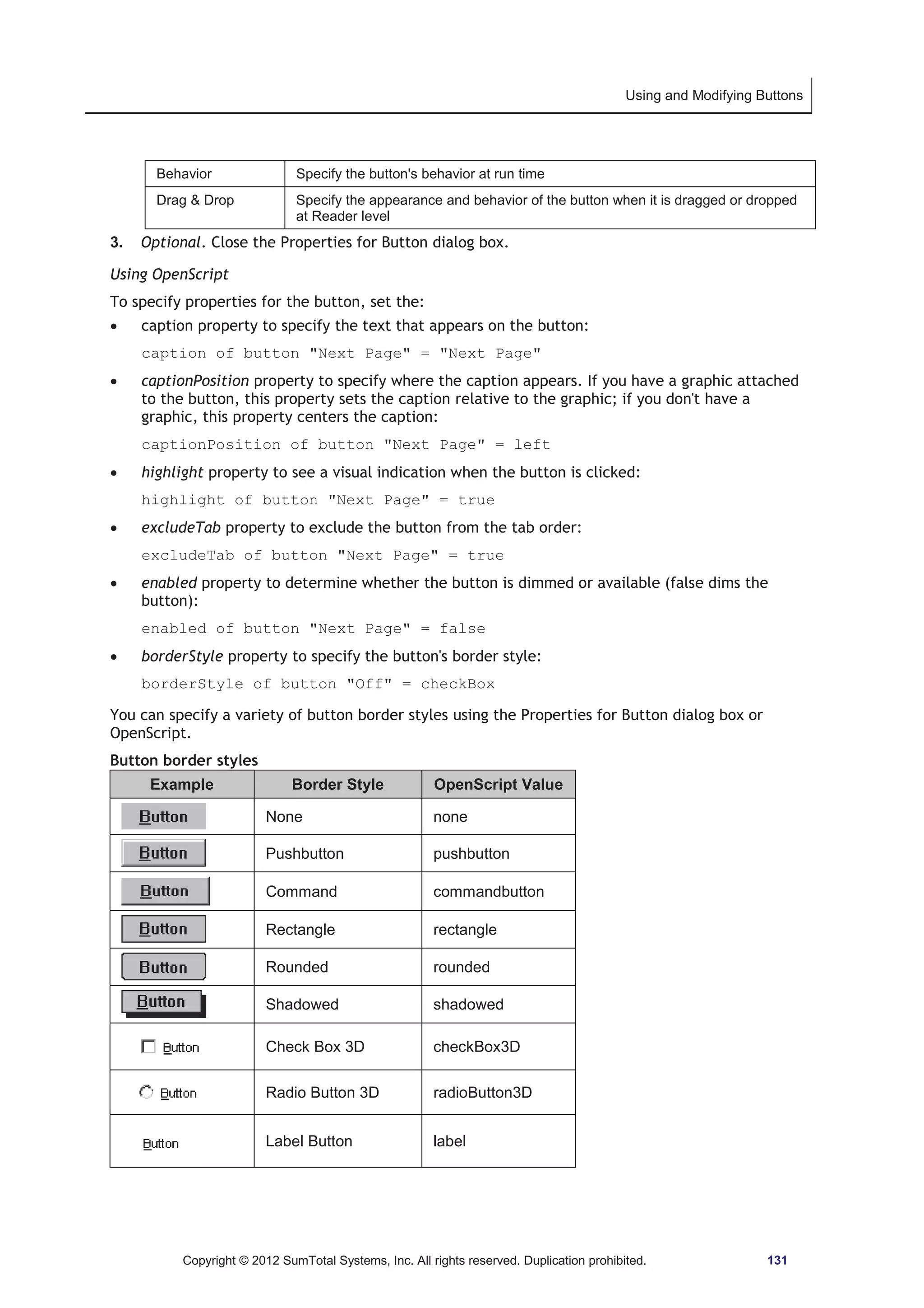 Using and Modifying Buttons 
Behavior Specify the button's behavior at run time 
Drag  Drop Specify the appearance and behavior of the button when it is dragged or dropped 
at Reader level 
3. Optional. Close the Properties for Button dialog box. 
Using OpenScript 
To specify properties for the button, set the: 
x caption property to specify the text that appears on the button: 
caption of button Next Page = Next Page 
x captionPosition property to specify where the caption appears. If you have a graphic attached 
to the button, this property sets the caption relative to the graphic; if you don't have a 
graphic, this property centers the caption: 
captionPosition of button Next Page = left 
x highlight property to see a visual indication when the button is clicked: 
highlight of button Next Page = true 
x excludeTab property to exclude the button from the tab order: 
excludeTab of button Next Page = true 
x enabled property to determine whether the button is dimmed or available (false dims the 
button): 
enabled of button Next Page = false 
x borderStyle property to specify the button's border style: 
borderStyle of button Off = checkBox 
You can specify a variety of button border styles using the Properties for Button dialog box or 
OpenScript. 
Button border styles 
Example Border Style OpenScript Value 
None none 
Pushbutton pushbutton 
Command commandbutton 
Rectangle rectangle 
Rounded rounded 
Shadowed shadowed 
Check Box 3D checkBox3D 
Radio Button 3D radioButton3D 
Label Button label 
Copyright © 2012 SumTotal Systems, Inc. All rights reserved. Duplication prohibited. 131 
 