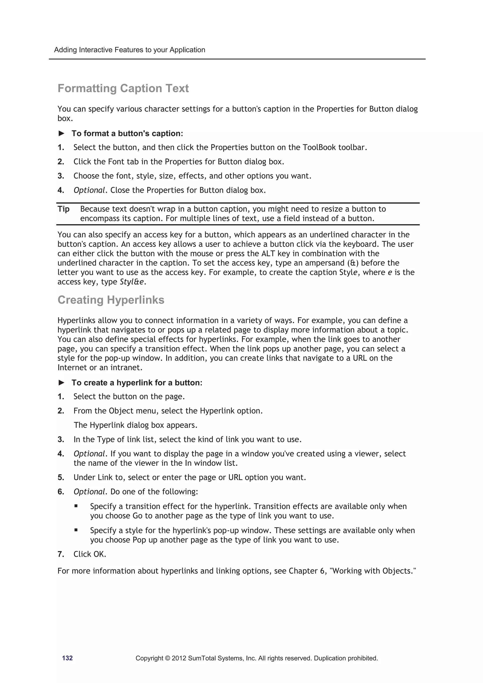 Adding Interactive Features to your Application 
Formatting Caption Text 
You can specify various character settings for a button's caption in the Properties for Button dialog 
box. 
► To format a button's caption: 
1. Select the button, and then click the Properties button on the ToolBook toolbar. 
2. Click the Font tab in the Properties for Button dialog box. 
3. Choose the font, style, size, effects, and other options you want. 
4. Optional. Close the Properties for Button dialog box. 
Tip Because text doesn't wrap in a button caption, you might need to resize a button to 
encompass its caption. For multiple lines of text, use a field instead of a button. 
You can also specify an access key for a button, which appears as an underlined character in the 
button's caption. An access key allows a user to achieve a button click via the keyboard. The user 
can either click the button with the mouse or press the ALT key in combination with the 
underlined character in the caption. To set the access key, type an ampersand () before the 
letter you want to use as the access key. For example, to create the caption Style, where e is the 
access key, type Style. 
Creating Hyperlinks 
Hyperlinks allow you to connect information in a variety of ways. For example, you can define a 
hyperlink that navigates to or pops up a related page to display more information about a topic. 
You can also define special effects for hyperlinks. For example, when the link goes to another 
page, you can specify a transition effect. When the link pops up another page, you can select a 
style for the pop-up window. In addition, you can create links that navigate to a URL on the 
Internet or an intranet. 
► To create a hyperlink for a button: 
1. Select the button on the page. 
2. From the Object menu, select the Hyperlink option. 
The Hyperlink dialog box appears. 
3. In the Type of link list, select the kind of link you want to use. 
4. Optional. If you want to display the page in a window you've created using a viewer, select 
the name of the viewer in the In window list. 
5. Under Link to, select or enter the page or URL option you want. 
6. Optional. Do one of the following: 
ƒ Specify a transition effect for the hyperlink. Transition effects are available only when 
you choose Go to another page as the type of link you want to use. 
ƒ Specify a style for the hyperlink's pop-up window. These settings are available only when 
you choose Pop up another page as the type of link you want to use. 
7. Click OK. 
For more information about hyperlinks and linking options, see Chapter 6, Working with Objects. 
132 Copyright © 2012 SumTotal Systems, Inc. All rights reserved. Duplication prohibited. 
 