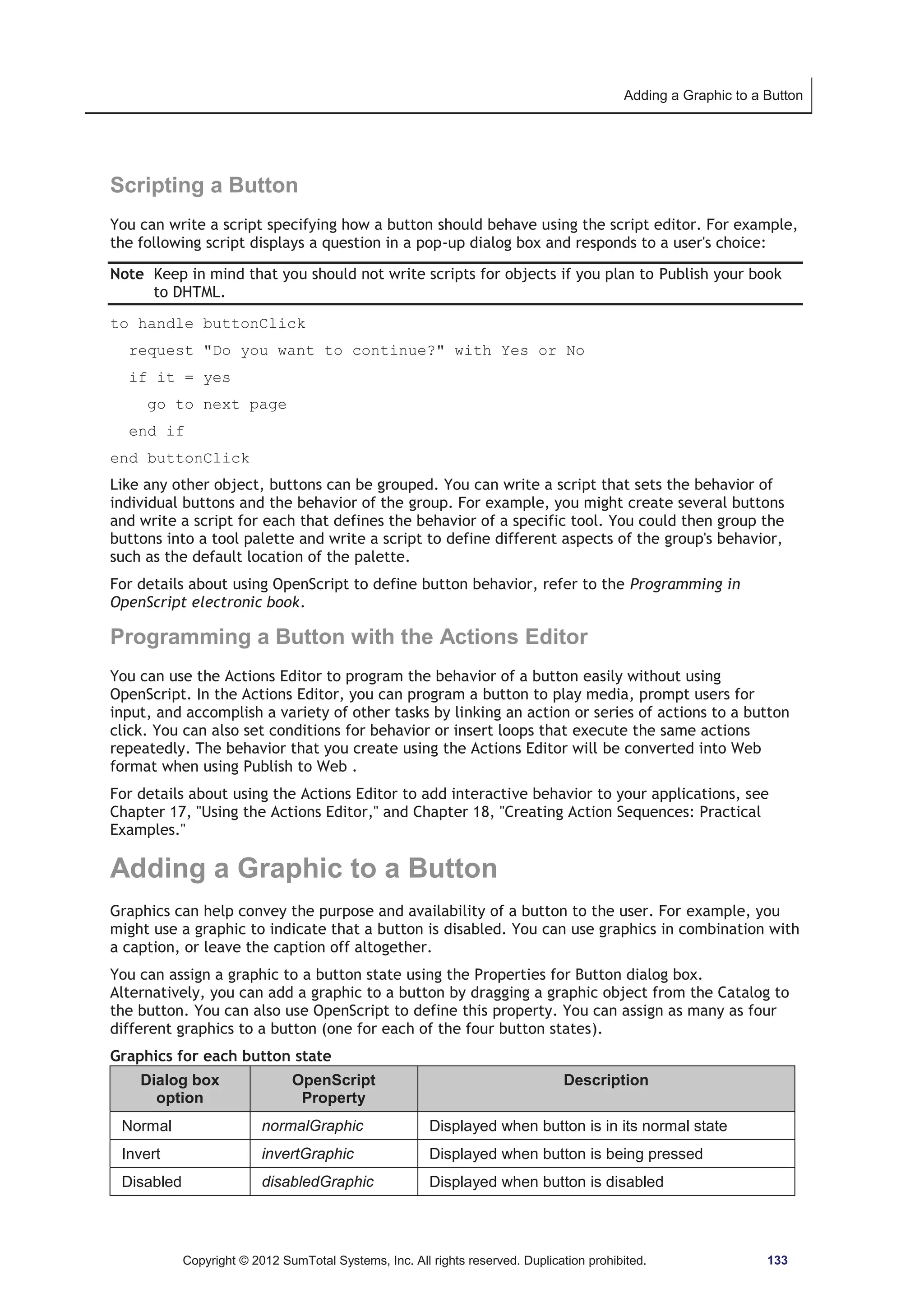 Adding a Graphic to a Button 
Scripting a Button 
You can write a script specifying how a button should behave using the script editor. For example, 
the following script displays a question in a pop-up dialog box and responds to a user's choice: 
Note Keep in mind that you should not write scripts for objects if you plan to Publish your book 
to DHTML. 
to handle buttonClick 
request Do you want to continue? with Yes or No 
if it = yes 
go to next page 
end if 
end buttonClick 
Like any other object, buttons can be grouped. You can write a script that sets the behavior of 
individual buttons and the behavior of the group. For example, you might create several buttons 
and write a script for each that defines the behavior of a specific tool. You could then group the 
buttons into a tool palette and write a script to define different aspects of the group's behavior, 
such as the default location of the palette. 
For details about using OpenScript to define button behavior, refer to the Programming in 
OpenScript electronic book. 
Programming a Button with the Actions Editor 
You can use the Actions Editor to program the behavior of a button easily without using 
OpenScript. In the Actions Editor, you can program a button to play media, prompt users for 
input, and accomplish a variety of other tasks by linking an action or series of actions to a button 
click. You can also set conditions for behavior or insert loops that execute the same actions 
repeatedly. The behavior that you create using the Actions Editor will be converted into Web 
format when using Publish to Web . 
For details about using the Actions Editor to add interactive behavior to your applications, see 
Chapter 17, Using the Actions Editor, and Chapter 18, Creating Action Sequences: Practical 
Examples. 
Adding a Graphic to a Button 
Graphics can help convey the purpose and availability of a button to the user. For example, you 
might use a graphic to indicate that a button is disabled. You can use graphics in combination with 
a caption, or leave the caption off altogether. 
You can assign a graphic to a button state using the Properties for Button dialog box. 
Alternatively, you can add a graphic to a button by dragging a graphic object from the Catalog to 
the button. You can also use OpenScript to define this property. You can assign as many as four 
different graphics to a button (one for each of the four button states). 
Graphics for each button state 
Dialog box 
option 
OpenScript 
Property 
Description 
Normal normalGraphic Displayed when button is in its normal state 
Invert invertGraphic Displayed when button is being pressed 
Disabled disabledGraphic Displayed when button is disabled 
Copyright © 2012 SumTotal Systems, Inc. All rights reserved. Duplication prohibited. 133 
 