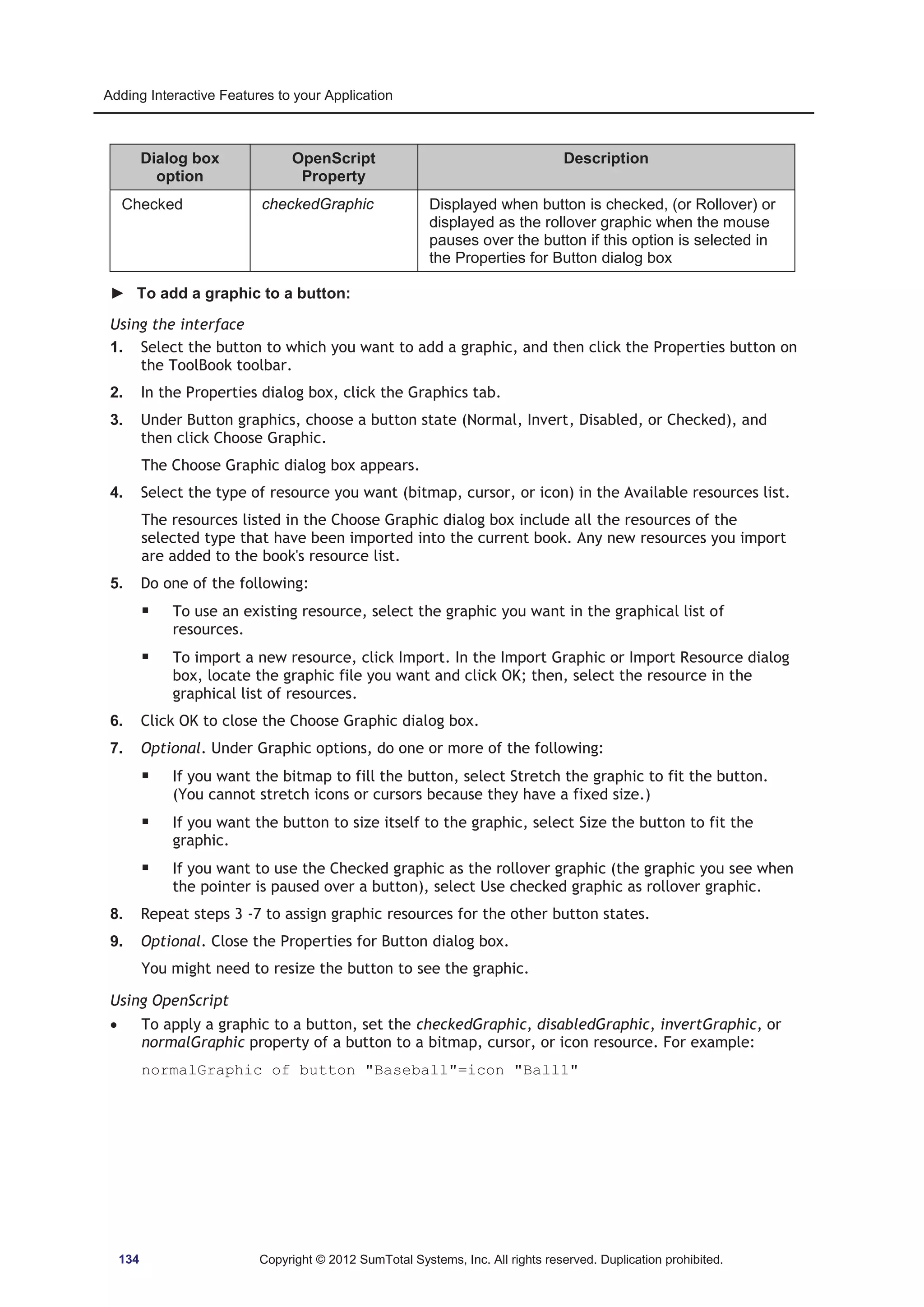 Adding Interactive Features to your Application 
Dialog box 
option 
OpenScript 
Property 
Description 
Checked checkedGraphic Displayed when button is checked, (or Rollover) or 
displayed as the rollover graphic when the mouse 
pauses over the button if this option is selected in 
the Properties for Button dialog box 
► To add a graphic to a button: 
Using the interface 
1. Select the button to which you want to add a graphic, and then click the Properties button on 
the ToolBook toolbar. 
2. In the Properties dialog box, click the Graphics tab. 
3. Under Button graphics, choose a button state (Normal, Invert, Disabled, or Checked), and 
then click Choose Graphic. 
The Choose Graphic dialog box appears. 
4. Select the type of resource you want (bitmap, cursor, or icon) in the Available resources list. 
The resources listed in the Choose Graphic dialog box include all the resources of the 
selected type that have been imported into the current book. Any new resources you import 
are added to the book's resource list. 
5. Do one of the following: 
ƒ To use an existing resource, select the graphic you want in the graphical list of 
resources. 
ƒ To import a new resource, click Import. In the Import Graphic or Import Resource dialog 
box, locate the graphic file you want and click OK; then, select the resource in the 
graphical list of resources. 
6. Click OK to close the Choose Graphic dialog box. 
7. Optional. Under Graphic options, do one or more of the following: 
ƒ If you want the bitmap to fill the button, select Stretch the graphic to fit the button. 
(You cannot stretch icons or cursors because they have a fixed size.) 
ƒ If you want the button to size itself to the graphic, select Size the button to fit the 
graphic. 
ƒ If you want to use the Checked graphic as the rollover graphic (the graphic you see when 
the pointer is paused over a button), select Use checked graphic as rollover graphic. 
8. Repeat steps 3 -7 to assign graphic resources for the other button states. 
9. Optional. Close the Properties for Button dialog box. 
You might need to resize the button to see the graphic. 
Using OpenScript 
x To apply a graphic to a button, set the checkedGraphic, disabledGraphic, invertGraphic, or 
normalGraphic property of a button to a bitmap, cursor, or icon resource. For example: 
normalGraphic of button Baseball=icon Ball1 
134 Copyright © 2012 SumTotal Systems, Inc. All rights reserved. Duplication prohibited. 
 
