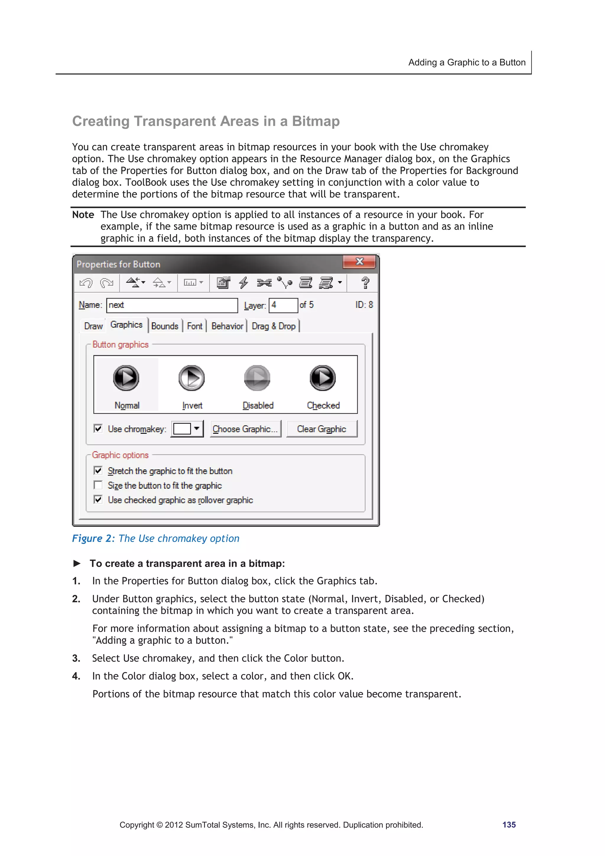 Adding a Graphic to a Button 
Creating Transparent Areas in a Bitmap 
You can create transparent areas in bitmap resources in your book with the Use chromakey 
option. The Use chromakey option appears in the Resource Manager dialog box, on the Graphics 
tab of the Properties for Button dialog box, and on the Draw tab of the Properties for Background 
dialog box. ToolBook uses the Use chromakey setting in conjunction with a color value to 
determine the portions of the bitmap resource that will be transparent. 
Note The Use chromakey option is applied to all instances of a resource in your book. For 
example, if the same bitmap resource is used as a graphic in a button and as an inline 
graphic in a field, both instances of the bitmap display the transparency. 
Figure 2: The Use chromakey option 
► To create a transparent area in a bitmap: 
1. In the Properties for Button dialog box, click the Graphics tab. 
2. Under Button graphics, select the button state (Normal, Invert, Disabled, or Checked) 
containing the bitmap in which you want to create a transparent area. 
For more information about assigning a bitmap to a button state, see the preceding section, 
Adding a graphic to a button. 
3. Select Use chromakey, and then click the Color button. 
4. In the Color dialog box, select a color, and then click OK. 
Portions of the bitmap resource that match this color value become transparent. 
Copyright © 2012 SumTotal Systems, Inc. All rights reserved. Duplication prohibited. 135 
 