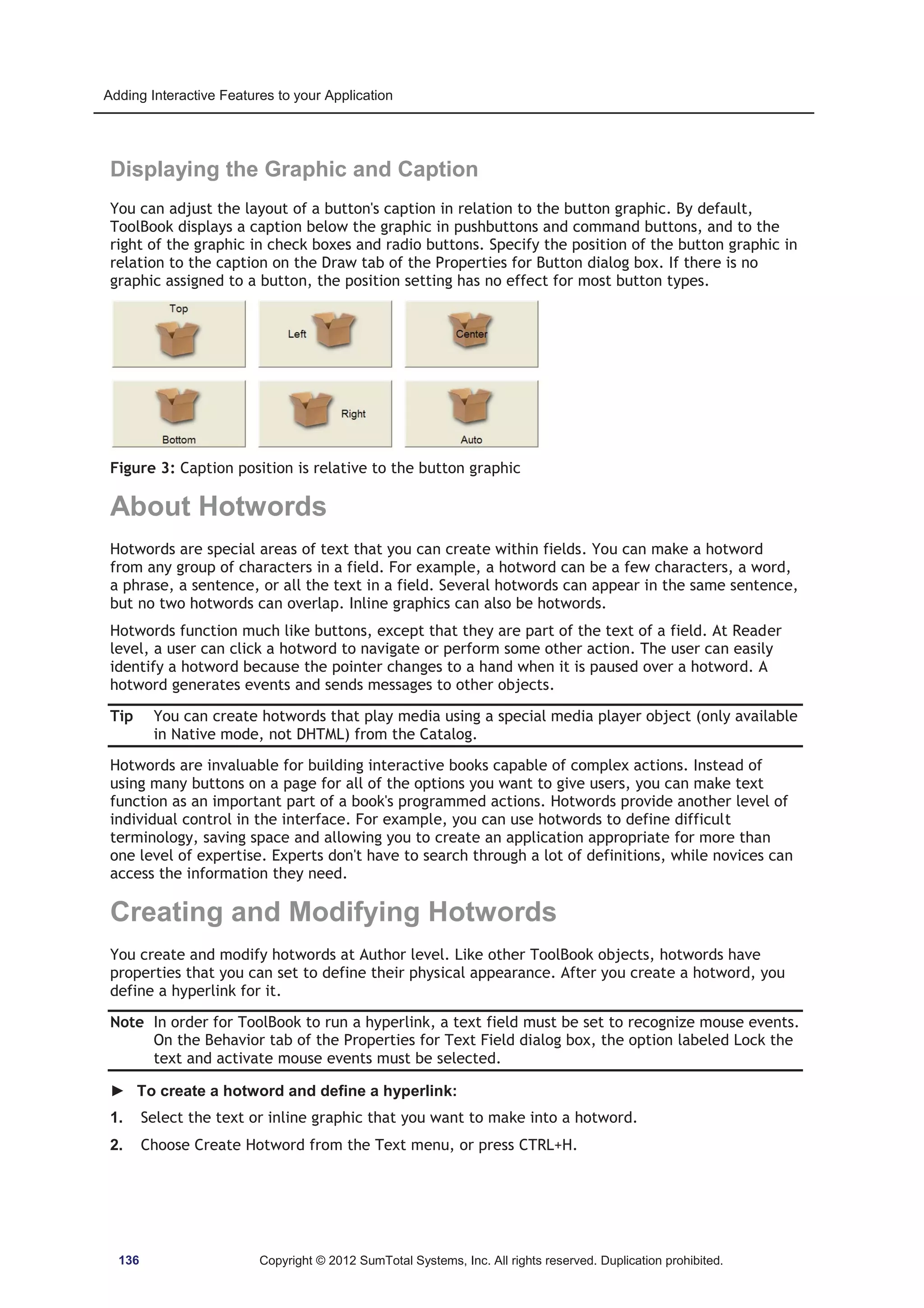Adding Interactive Features to your Application 
Displaying the Graphic and Caption 
You can adjust the layout of a button's caption in relation to the button graphic. By default, 
ToolBook displays a caption below the graphic in pushbuttons and command buttons, and to the 
right of the graphic in check boxes and radio buttons. Specify the position of the button graphic in 
relation to the caption on the Draw tab of the Properties for Button dialog box. If there is no 
graphic assigned to a button, the position setting has no effect for most button types. 
Figure 3: Caption position is relative to the button graphic 
About Hotwords 
Hotwords are special areas of text that you can create within fields. You can make a hotword 
from any group of characters in a field. For example, a hotword can be a few characters, a word, 
a phrase, a sentence, or all the text in a field. Several hotwords can appear in the same sentence, 
but no two hotwords can overlap. Inline graphics can also be hotwords. 
Hotwords function much like buttons, except that they are part of the text of a field. At Reader 
level, a user can click a hotword to navigate or perform some other action. The user can easily 
identify a hotword because the pointer changes to a hand when it is paused over a hotword. A 
hotword generates events and sends messages to other objects. 
Tip You can create hotwords that play media using a special media player object (only available 
in Native mode, not DHTML) from the Catalog. 
Hotwords are invaluable for building interactive books capable of complex actions. Instead of 
using many buttons on a page for all of the options you want to give users, you can make text 
function as an important part of a book's programmed actions. Hotwords provide another level of 
individual control in the interface. For example, you can use hotwords to define difficult 
terminology, saving space and allowing you to create an application appropriate for more than 
one level of expertise. Experts don't have to search through a lot of definitions, while novices can 
access the information they need. 
Creating and Modifying Hotwords 
You create and modify hotwords at Author level. Like other ToolBook objects, hotwords have 
properties that you can set to define their physical appearance. After you create a hotword, you 
define a hyperlink for it. 
Note In order for ToolBook to run a hyperlink, a text field must be set to recognize mouse events. 
On the Behavior tab of the Properties for Text Field dialog box, the option labeled Lock the 
text and activate mouse events must be selected. 
► To create a hotword and define a hyperlink: 
1. Select the text or inline graphic that you want to make into a hotword. 
2. Choose Create Hotword from the Text menu, or press CTRL+H. 
136 Copyright © 2012 SumTotal Systems, Inc. All rights reserved. Duplication prohibited. 
 