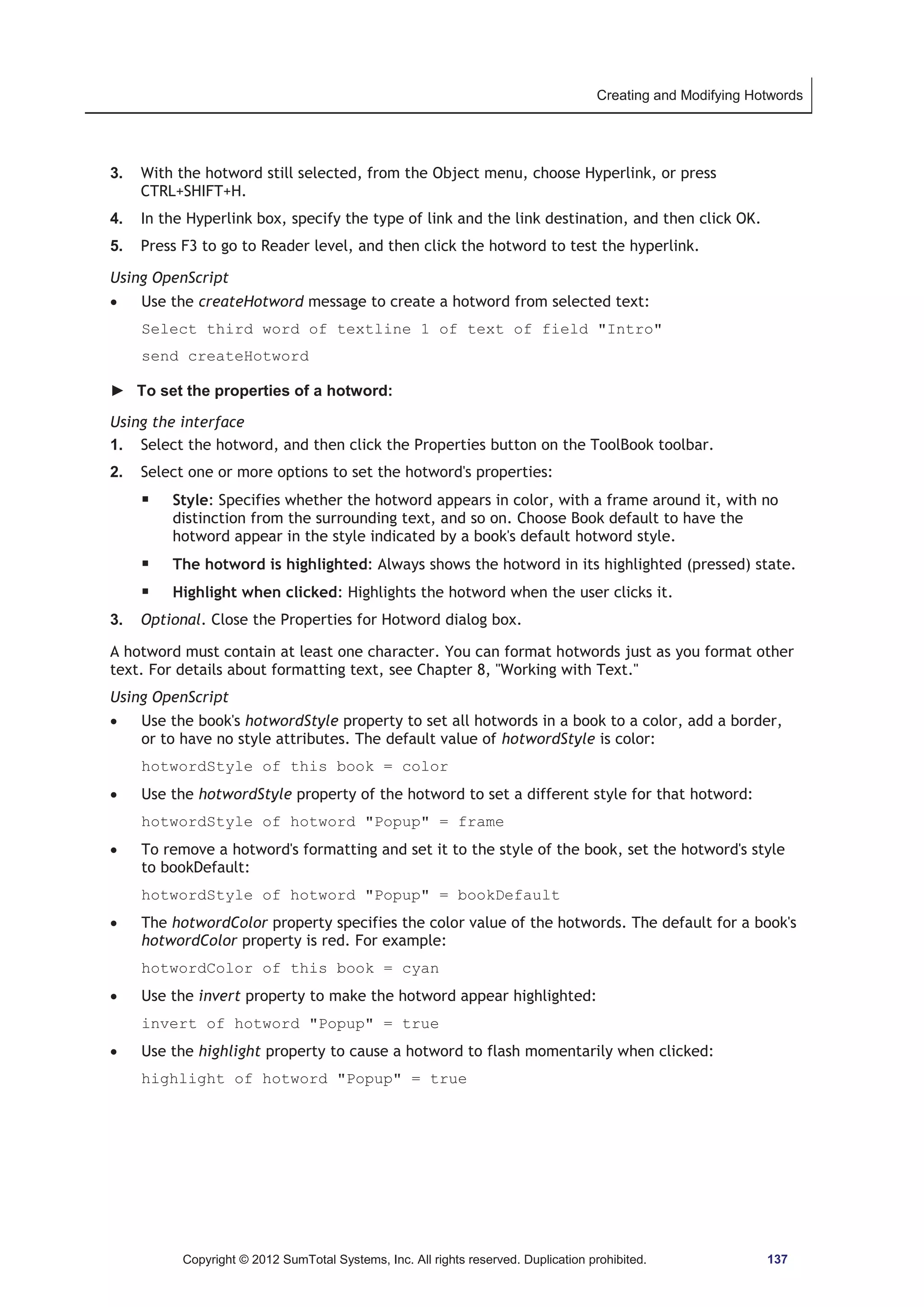 Creating and Modifying Hotwords 
3. With the hotword still selected, from the Object menu, choose Hyperlink, or press 
CTRL+SHIFT+H. 
4. In the Hyperlink box, specify the type of link and the link destination, and then click OK. 
5. Press F3 to go to Reader level, and then click the hotword to test the hyperlink. 
Using OpenScript 
x Use the createHotword message to create a hotword from selected text: 
Select third word of textline 1 of text of field Intro 
send createHotword 
► To set the properties of a hotword: 
Using the interface 
1. Select the hotword, and then click the Properties button on the ToolBook toolbar. 
2. Select one or more options to set the hotword's properties: 
ƒ Style: Specifies whether the hotword appears in color, with a frame around it, with no 
distinction from the surrounding text, and so on. Choose Book default to have the 
hotword appear in the style indicated by a book's default hotword style. 
ƒ The hotword is highlighted: Always shows the hotword in its highlighted (pressed) state. 
ƒ Highlight when clicked: Highlights the hotword when the user clicks it. 
3. Optional. Close the Properties for Hotword dialog box. 
A hotword must contain at least one character. You can format hotwords just as you format other 
text. For details about formatting text, see Chapter 8, Working with Text. 
Using OpenScript 
x Use the book's hotwordStyle property to set all hotwords in a book to a color, add a border, 
or to have no style attributes. The default value of hotwordStyle is color: 
hotwordStyle of this book = color 
x Use the hotwordStyle property of the hotword to set a different style for that hotword: 
hotwordStyle of hotword Popup = frame 
x To remove a hotword's formatting and set it to the style of the book, set the hotword's style 
to bookDefault: 
hotwordStyle of hotword Popup = bookDefault 
x The hotwordColor property specifies the color value of the hotwords. The default for a book's 
hotwordColor property is red. For example: 
hotwordColor of this book = cyan 
x Use the invert property to make the hotword appear highlighted: 
invert of hotword Popup = true 
x Use the highlight property to cause a hotword to flash momentarily when clicked: 
highlight of hotword Popup = true 
Copyright © 2012 SumTotal Systems, Inc. All rights reserved. Duplication prohibited. 137 
 