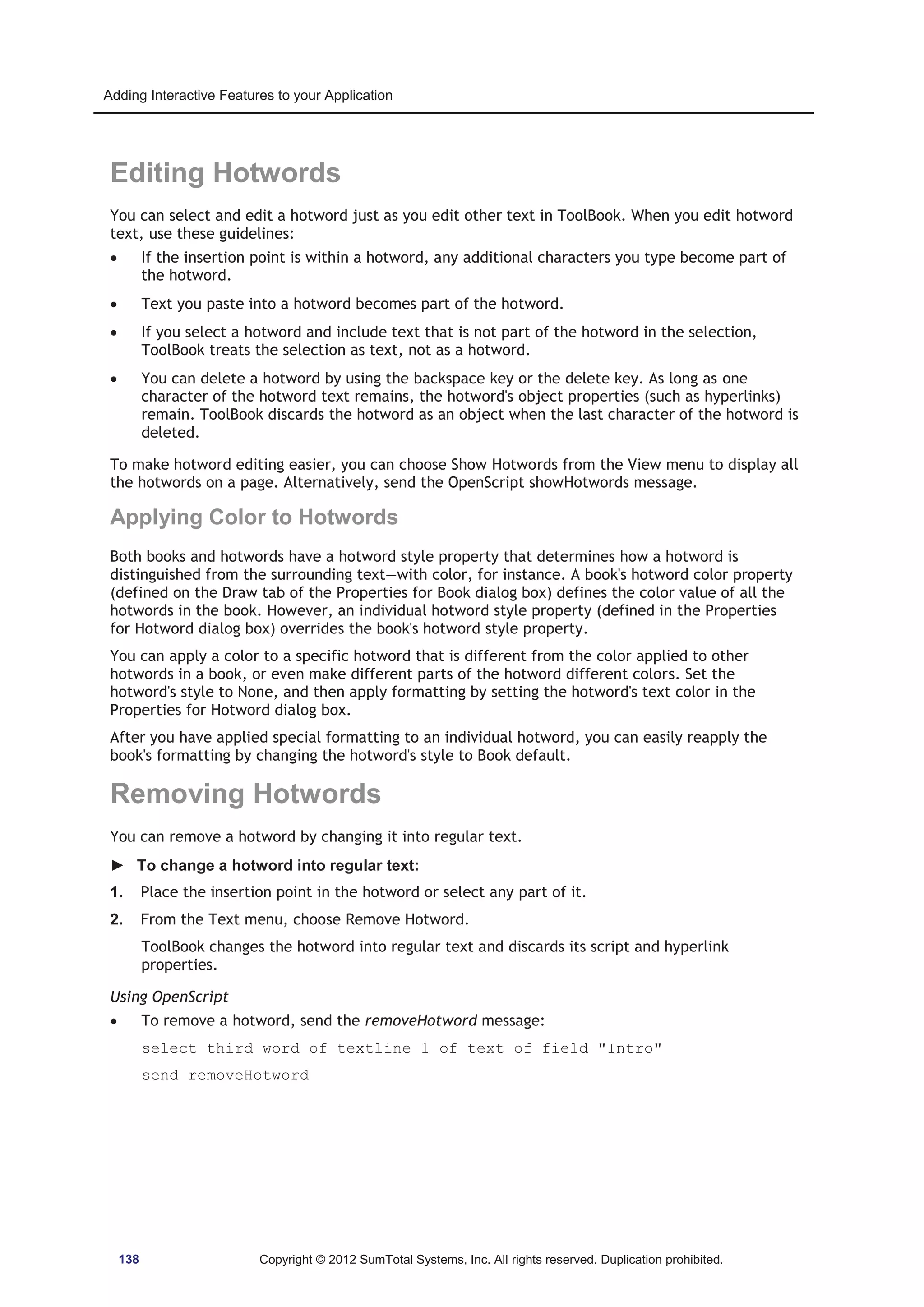 Adding Interactive Features to your Application 
Editing Hotwords 
You can select and edit a hotword just as you edit other text in ToolBook. When you edit hotword 
text, use these guidelines: 
x If the insertion point is within a hotword, any additional characters you type become part of 
the hotword. 
x Text you paste into a hotword becomes part of the hotword. 
x If you select a hotword and include text that is not part of the hotword in the selection, 
ToolBook treats the selection as text, not as a hotword. 
x You can delete a hotword by using the backspace key or the delete key. As long as one 
character of the hotword text remains, the hotword's object properties (such as hyperlinks) 
remain. ToolBook discards the hotword as an object when the last character of the hotword is 
deleted. 
To make hotword editing easier, you can choose Show Hotwords from the View menu to display all 
the hotwords on a page. Alternatively, send the OpenScript showHotwords message. 
Applying Color to Hotwords 
Both books and hotwords have a hotword style property that determines how a hotword is 
distinguished from the surrounding text—with color, for instance. A book's hotword color property 
(defined on the Draw tab of the Properties for Book dialog box) defines the color value of all the 
hotwords in the book. However, an individual hotword style property (defined in the Properties 
for Hotword dialog box) overrides the book's hotword style property. 
You can apply a color to a specific hotword that is different from the color applied to other 
hotwords in a book, or even make different parts of the hotword different colors. Set the 
hotword's style to None, and then apply formatting by setting the hotword's text color in the 
Properties for Hotword dialog box. 
After you have applied special formatting to an individual hotword, you can easily reapply the 
book's formatting by changing the hotword's style to Book default. 
Removing Hotwords 
You can remove a hotword by changing it into regular text. 
► To change a hotword into regular text: 
1. Place the insertion point in the hotword or select any part of it. 
2. From the Text menu, choose Remove Hotword. 
ToolBook changes the hotword into regular text and discards its script and hyperlink 
properties. 
Using OpenScript 
x To remove a hotword, send the removeHotword message: 
select third word of textline 1 of text of field Intro 
send removeHotword 
138 Copyright © 2012 SumTotal Systems, Inc. All rights reserved. Duplication prohibited. 
 