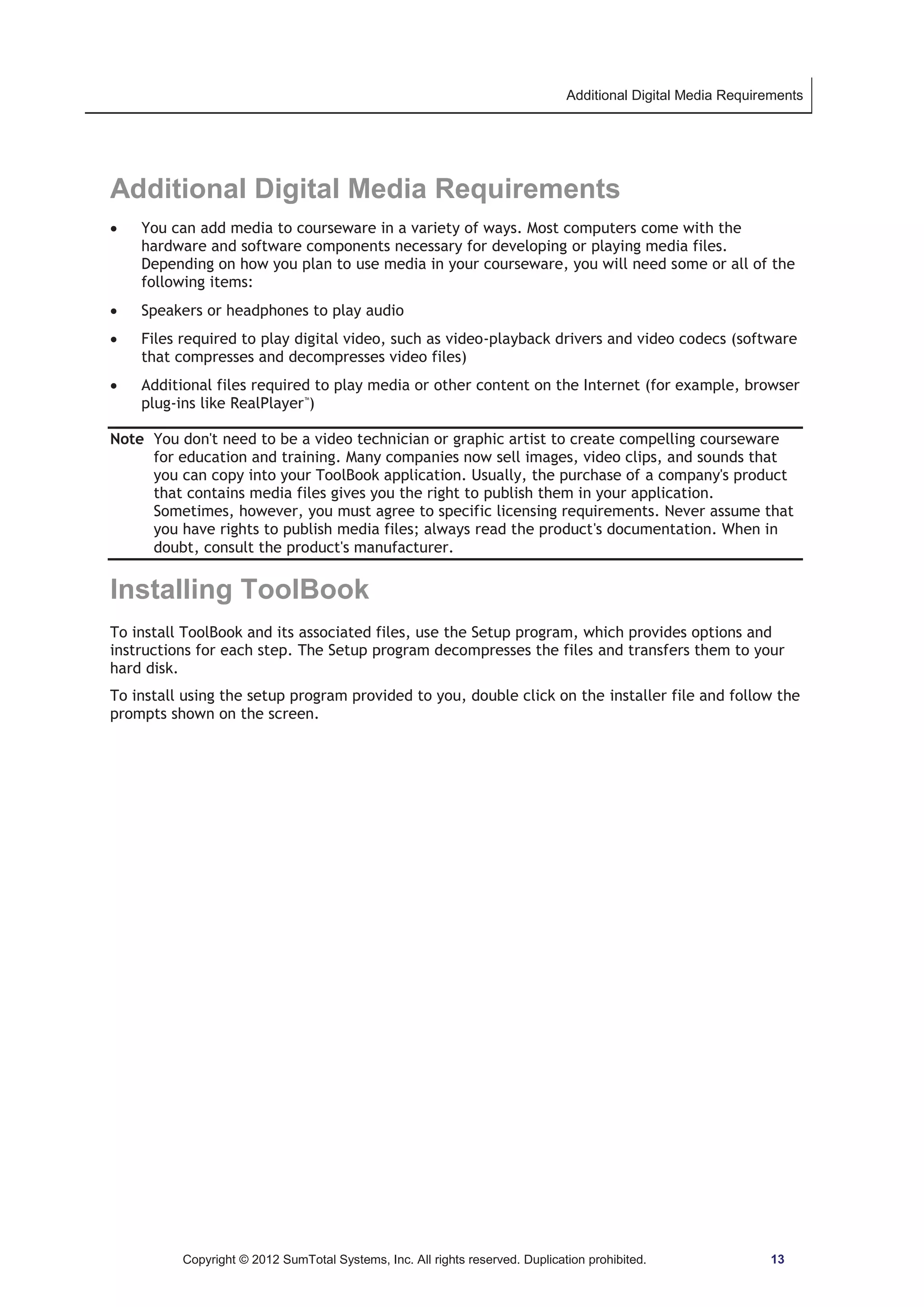 Additional Digital Media Requirements 
Additional Digital Media Requirements 
x You can add media to courseware in a variety of ways. Most computers come with the 
hardware and software components necessary for developing or playing media files. 
Depending on how you plan to use media in your courseware, you will need some or all of the 
following items: 
x Speakers or headphones to play audio 
x Files required to play digital video, such as video-playback drivers and video codecs (software 
that compresses and decompresses video files) 
x Additional files required to play media or other content on the Internet (for example, browser 
plug-ins like RealPlayer™) 
Note You don't need to be a video technician or graphic artist to create compelling courseware 
for education and training. Many companies now sell images, video clips, and sounds that 
you can copy into your ToolBook application. Usually, the purchase of a company's product 
that contains media files gives you the right to publish them in your application. 
Sometimes, however, you must agree to specific licensing requirements. Never assume that 
you have rights to publish media files; always read the product's documentation. When in 
doubt, consult the product's manufacturer. 
Installing ToolBook 
To install ToolBook and its associated files, use the Setup program, which provides options and 
instructions for each step. The Setup program decompresses the files and transfers them to your 
hard disk. 
To install using the setup program provided to you, double click on the installer file and follow the 
prompts shown on the screen. 
Copyright © 2012 SumTotal Systems, Inc. All rights reserved. Duplication prohibited. 13 
 