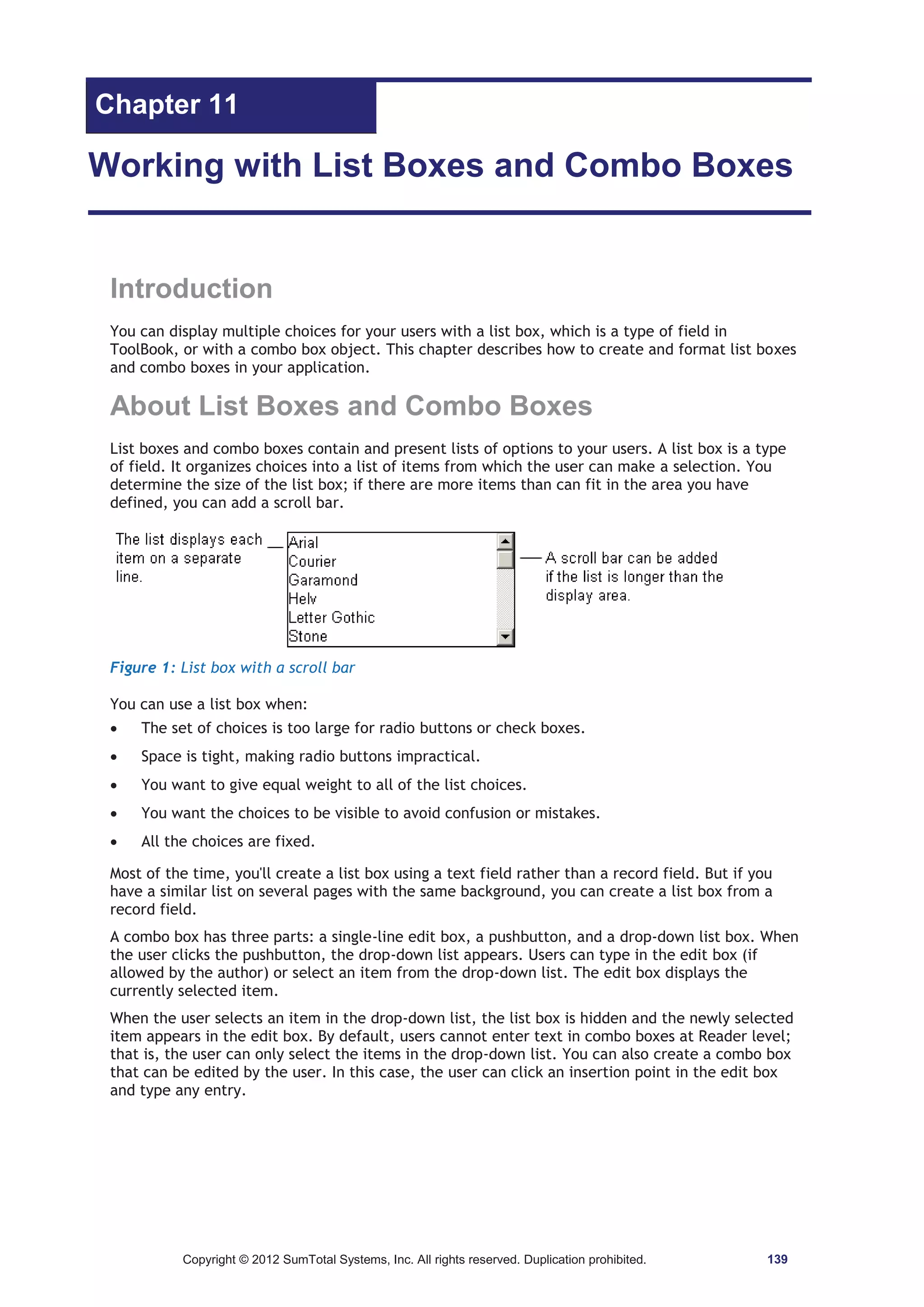Chapter 11 
Working with List Boxes and Combo Boxes 
Introduction 
You can display multiple choices for your users with a list box, which is a type of field in 
ToolBook, or with a combo box object. This chapter describes how to create and format list boxes 
and combo boxes in your application. 
About List Boxes and Combo Boxes 
List boxes and combo boxes contain and present lists of options to your users. A list box is a type 
of field. It organizes choices into a list of items from which the user can make a selection. You 
determine the size of the list box; if there are more items than can fit in the area you have 
defined, you can add a scroll bar. 
Figure 1: List box with a scroll bar 
You can use a list box when: 
x The set of choices is too large for radio buttons or check boxes. 
x Space is tight, making radio buttons impractical. 
x You want to give equal weight to all of the list choices. 
x You want the choices to be visible to avoid confusion or mistakes. 
x All the choices are fixed. 
Most of the time, you'll create a list box using a text field rather than a record field. But if you 
have a similar list on several pages with the same background, you can create a list box from a 
record field. 
A combo box has three parts: a single-line edit box, a pushbutton, and a drop-down list box. When 
the user clicks the pushbutton, the drop-down list appears. Users can type in the edit box (if 
allowed by the author) or select an item from the drop-down list. The edit box displays the 
currently selected item. 
When the user selects an item in the drop-down list, the list box is hidden and the newly selected 
item appears in the edit box. By default, users cannot enter text in combo boxes at Reader level; 
that is, the user can only select the items in the drop-down list. You can also create a combo box 
that can be edited by the user. In this case, the user can click an insertion point in the edit box 
and type any entry. 
Copyright © 2012 SumTotal Systems, Inc. All rights reserved. Duplication prohibited. 139 
 