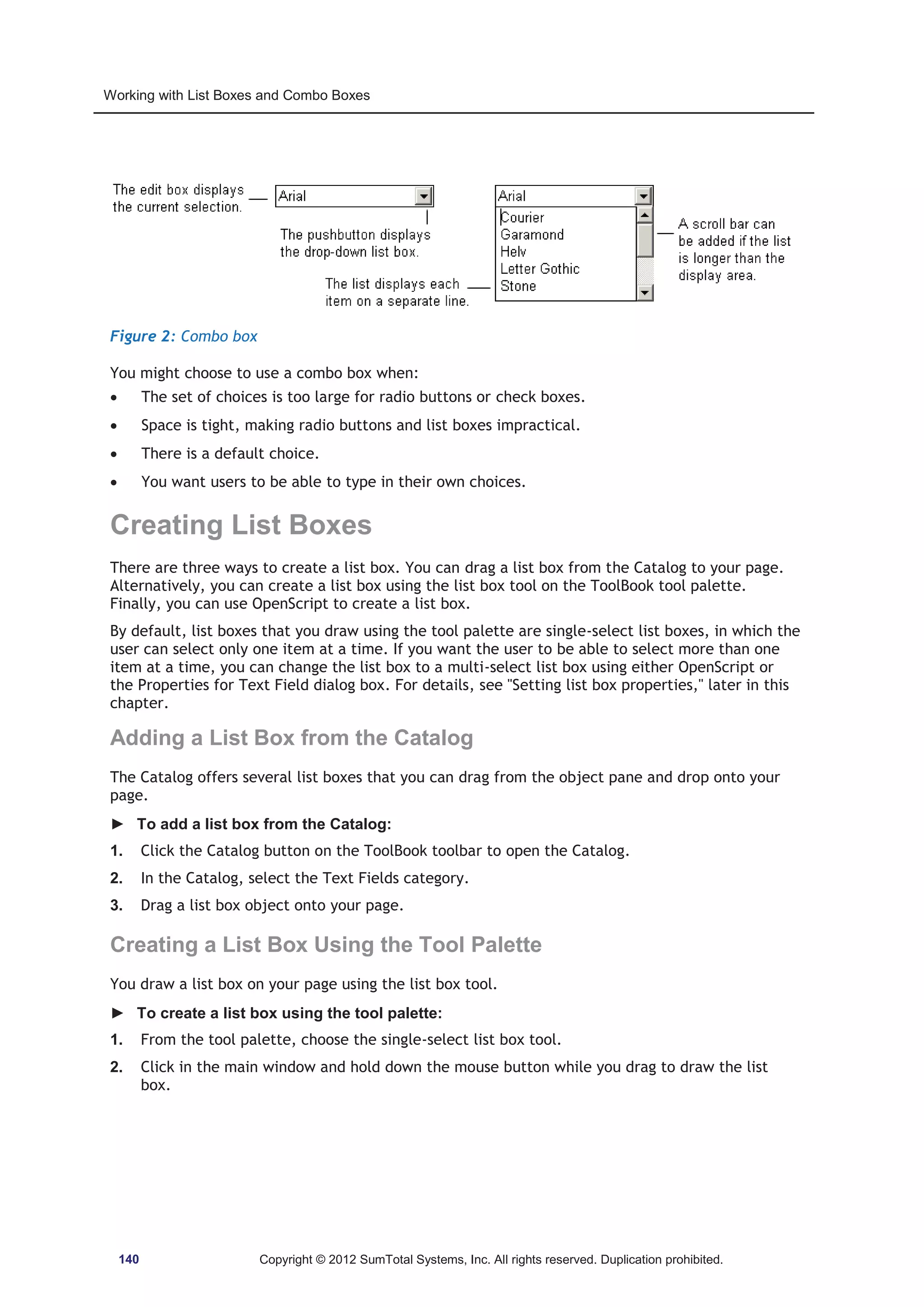 Working with List Boxes and Combo Boxes 
Figure 2: Combo box 
You might choose to use a combo box when: 
x The set of choices is too large for radio buttons or check boxes. 
x Space is tight, making radio buttons and list boxes impractical. 
x There is a default choice. 
x You want users to be able to type in their own choices. 
Creating List Boxes 
There are three ways to create a list box. You can drag a list box from the Catalog to your page. 
Alternatively, you can create a list box using the list box tool on the ToolBook tool palette. 
Finally, you can use OpenScript to create a list box. 
By default, list boxes that you draw using the tool palette are single-select list boxes, in which the 
user can select only one item at a time. If you want the user to be able to select more than one 
item at a time, you can change the list box to a multi-select list box using either OpenScript or 
the Properties for Text Field dialog box. For details, see Setting list box properties, later in this 
chapter. 
Adding a List Box from the Catalog 
The Catalog offers several list boxes that you can drag from the object pane and drop onto your 
page. 
► To add a list box from the Catalog: 
1. Click the Catalog button on the ToolBook toolbar to open the Catalog. 
2. In the Catalog, select the Text Fields category. 
3. Drag a list box object onto your page. 
Creating a List Box Using the Tool Palette 
You draw a list box on your page using the list box tool. 
► To create a list box using the tool palette: 
1. From the tool palette, choose the single-select list box tool. 
2. Click in the main window and hold down the mouse button while you drag to draw the list 
box. 
140 Copyright © 2012 SumTotal Systems, Inc. All rights reserved. Duplication prohibited. 
 