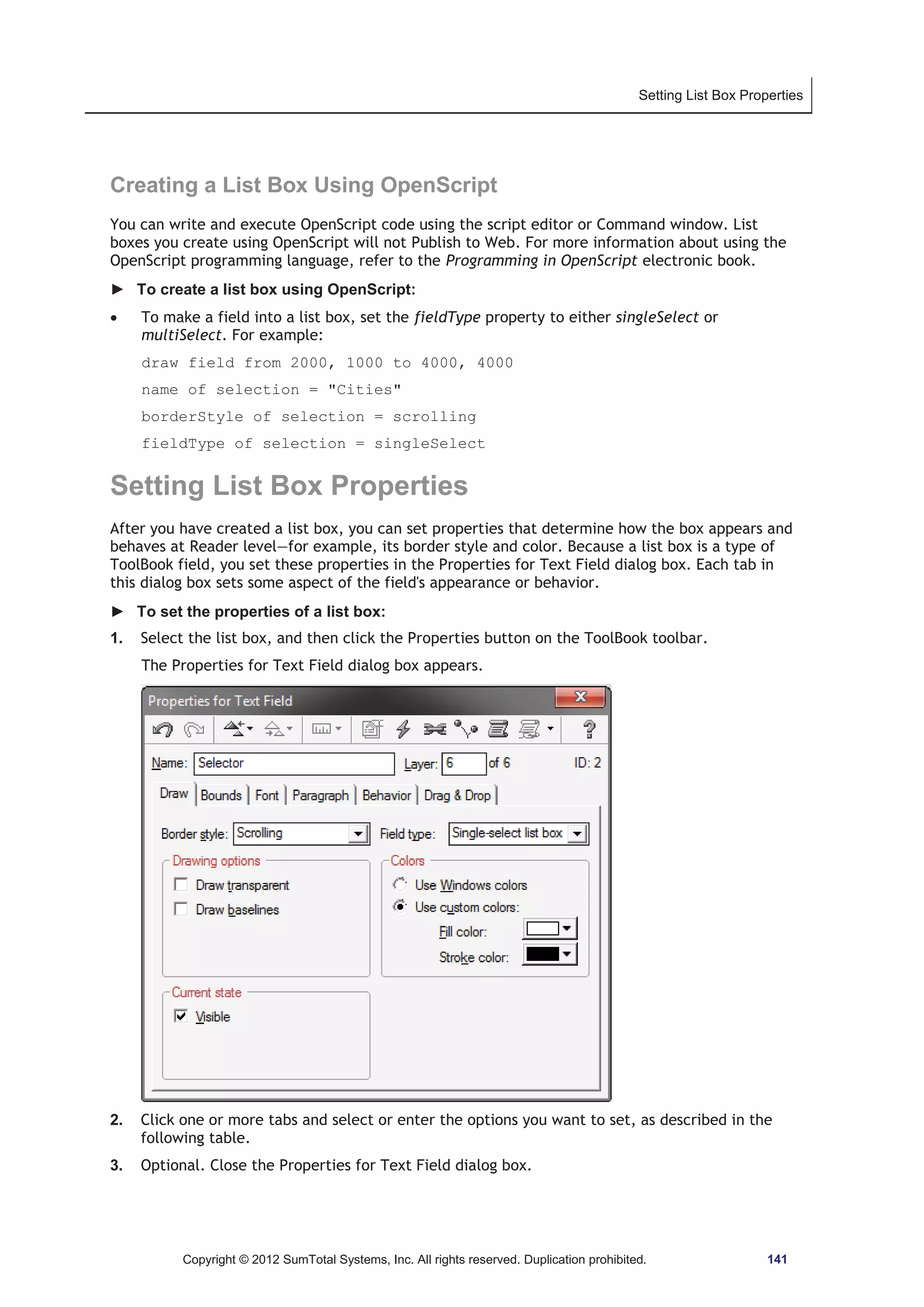 Setting List Box Properties 
Creating a List Box Using OpenScript 
You can write and execute OpenScript code using the script editor or Command window. List 
boxes you create using OpenScript will not Publish to Web. For more information about using the 
OpenScript programming language, refer to the Programming in OpenScript electronic book. 
► To create a list box using OpenScript: 
x To make a field into a list box, set the fieldType property to either singleSelect or 
multiSelect. For example: 
draw field from 2000, 1000 to 4000, 4000 
name of selection = Cities 
borderStyle of selection = scrolling 
fieldType of selection = singleSelect 
Setting List Box Properties 
After you have created a list box, you can set properties that determine how the box appears and 
behaves at Reader level—for example, its border style and color. Because a list box is a type of 
ToolBook field, you set these properties in the Properties for Text Field dialog box. Each tab in 
this dialog box sets some aspect of the field's appearance or behavior. 
► To set the properties of a list box: 
1. Select the list box, and then click the Properties button on the ToolBook toolbar. 
The Properties for Text Field dialog box appears. 
2. Click one or more tabs and select or enter the options you want to set, as described in the 
following table. 
3. Optional. Close the Properties for Text Field dialog box. 
Copyright © 2012 SumTotal Systems, Inc. All rights reserved. Duplication prohibited. 141 
 