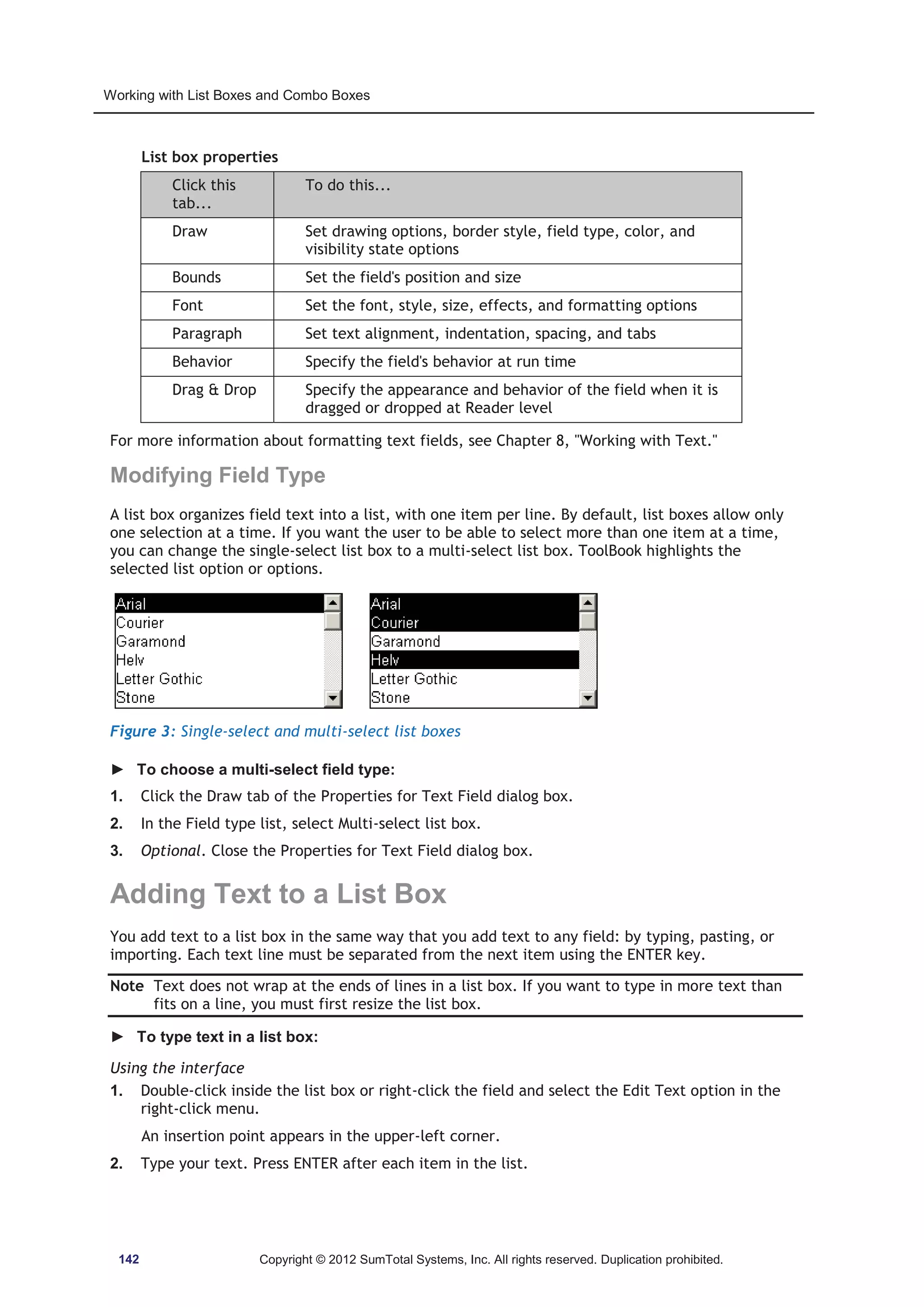 Working with List Boxes and Combo Boxes 
List box properties 
Click this 
tab... 
To do this... 
Draw Set drawing options, border style, field type, color, and 
visibility state options 
Bounds Set the field's position and size 
Font Set the font, style, size, effects, and formatting options 
Paragraph Set text alignment, indentation, spacing, and tabs 
Behavior Specify the field's behavior at run time 
Drag  Drop Specify the appearance and behavior of the field when it is 
dragged or dropped at Reader level 
For more information about formatting text fields, see Chapter 8, Working with Text. 
Modifying Field Type 
A list box organizes field text into a list, with one item per line. By default, list boxes allow only 
one selection at a time. If you want the user to be able to select more than one item at a time, 
you can change the single-select list box to a multi-select list box. ToolBook highlights the 
selected list option or options. 
Figure 3: Single-select and multi-select list boxes 
► To choose a multi-select field type: 
1. Click the Draw tab of the Properties for Text Field dialog box. 
2. In the Field type list, select Multi-select list box. 
3. Optional. Close the Properties for Text Field dialog box. 
Adding Text to a List Box 
You add text to a list box in the same way that you add text to any field: by typing, pasting, or 
importing. Each text line must be separated from the next item using the ENTER key. 
Note Text does not wrap at the ends of lines in a list box. If you want to type in more text than 
fits on a line, you must first resize the list box. 
► To type text in a list box: 
Using the interface 
1. Double-click inside the list box or right-click the field and select the Edit Text option in the 
right-click menu. 
An insertion point appears in the upper-left corner. 
2. Type your text. Press ENTER after each item in the list. 
142 Copyright © 2012 SumTotal Systems, Inc. All rights reserved. Duplication prohibited. 
 