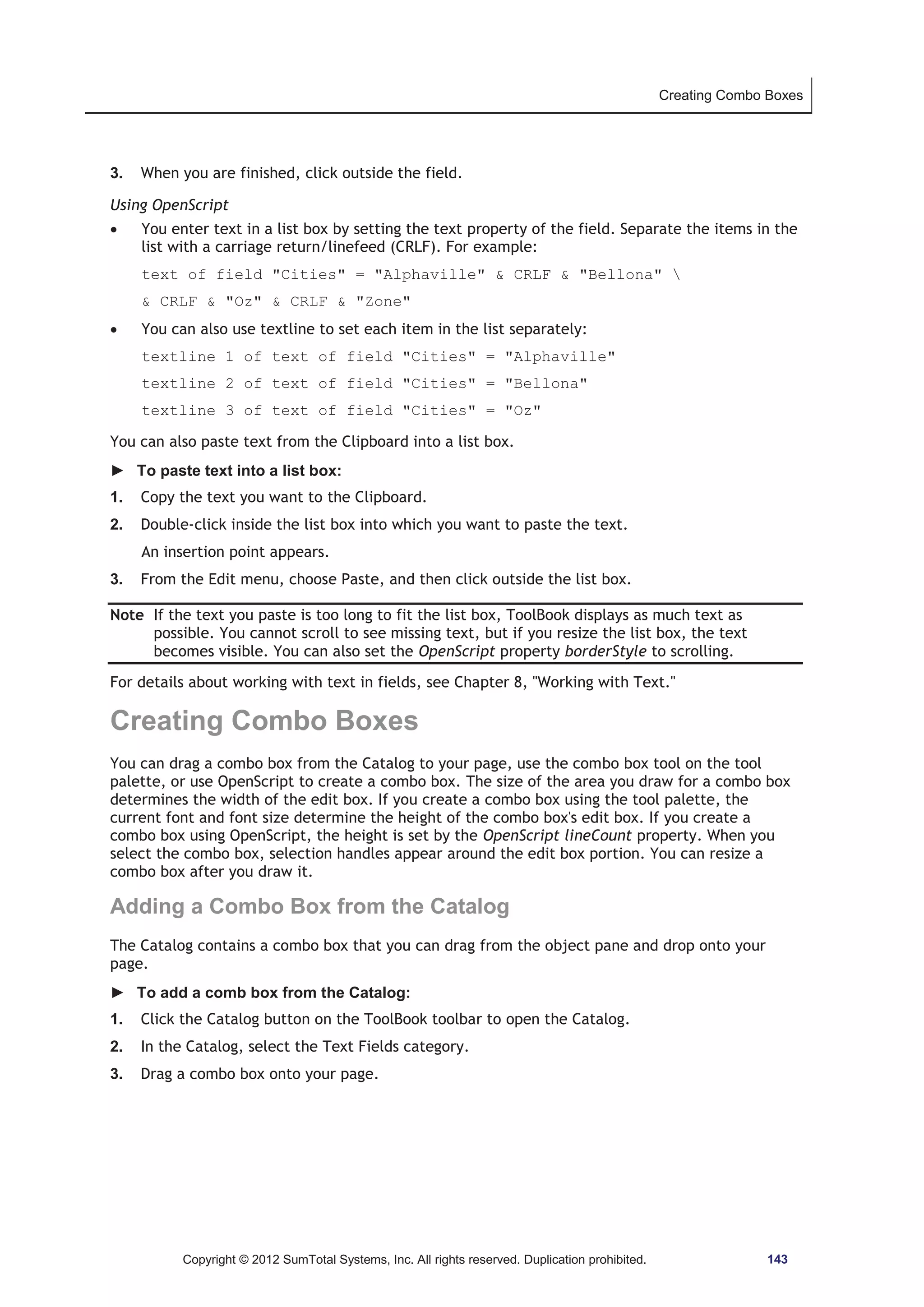 Creating Combo Boxes 
3. When you are finished, click outside the field. 
Using OpenScript 
x You enter text in a list box by setting the text property of the field. Separate the items in the 
list with a carriage return/linefeed (CRLF). For example: 
text of field Cities = Alphaville  CRLF  Bellona  
 CRLF  Oz  CRLF  Zone 
x You can also use textline to set each item in the list separately: 
textline 1 of text of field Cities = Alphaville 
textline 2 of text of field Cities = Bellona 
textline 3 of text of field Cities = Oz 
You can also paste text from the Clipboard into a list box. 
► To paste text into a list box: 
1. Copy the text you want to the Clipboard. 
2. Double-click inside the list box into which you want to paste the text. 
An insertion point appears. 
3. From the Edit menu, choose Paste, and then click outside the list box. 
Note If the text you paste is too long to fit the list box, ToolBook displays as much text as 
possible. You cannot scroll to see missing text, but if you resize the list box, the text 
becomes visible. You can also set the OpenScript property borderStyle to scrolling. 
For details about working with text in fields, see Chapter 8, Working with Text. 
Creating Combo Boxes 
You can drag a combo box from the Catalog to your page, use the combo box tool on the tool 
palette, or use OpenScript to create a combo box. The size of the area you draw for a combo box 
determines the width of the edit box. If you create a combo box using the tool palette, the 
current font and font size determine the height of the combo box's edit box. If you create a 
combo box using OpenScript, the height is set by the OpenScript lineCount property. When you 
select the combo box, selection handles appear around the edit box portion. You can resize a 
combo box after you draw it. 
Adding a Combo Box from the Catalog 
The Catalog contains a combo box that you can drag from the object pane and drop onto your 
page. 
► To add a comb box from the Catalog: 
1. Click the Catalog button on the ToolBook toolbar to open the Catalog. 
2. In the Catalog, select the Text Fields category. 
3. Drag a combo box onto your page. 
Copyright © 2012 SumTotal Systems, Inc. All rights reserved. Duplication prohibited. 143 
 