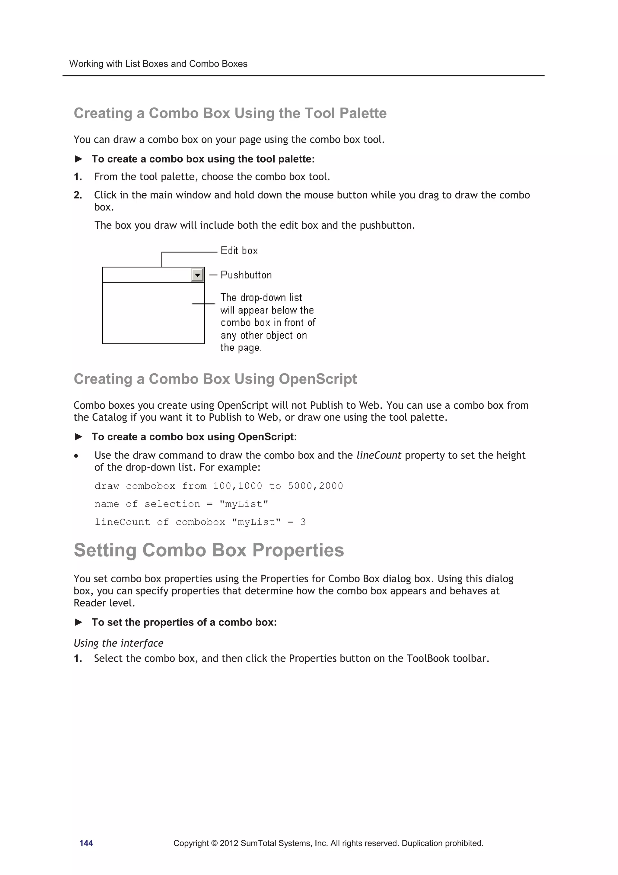 Working with List Boxes and Combo Boxes 
Creating a Combo Box Using the Tool Palette 
You can draw a combo box on your page using the combo box tool. 
► To create a combo box using the tool palette: 
1. From the tool palette, choose the combo box tool. 
2. Click in the main window and hold down the mouse button while you drag to draw the combo 
box. 
The box you draw will include both the edit box and the pushbutton. 
Creating a Combo Box Using OpenScript 
Combo boxes you create using OpenScript will not Publish to Web. You can use a combo box from 
the Catalog if you want it to Publish to Web, or draw one using the tool palette. 
► To create a combo box using OpenScript: 
x Use the draw command to draw the combo box and the lineCount property to set the height 
of the drop-down list. For example: 
draw combobox from 100,1000 to 5000,2000 
name of selection = myList 
lineCount of combobox myList = 3 
Setting Combo Box Properties 
You set combo box properties using the Properties for Combo Box dialog box. Using this dialog 
box, you can specify properties that determine how the combo box appears and behaves at 
Reader level. 
► To set the properties of a combo box: 
Using the interface 
1. Select the combo box, and then click the Properties button on the ToolBook toolbar. 
144 Copyright © 2012 SumTotal Systems, Inc. All rights reserved. Duplication prohibited. 
 