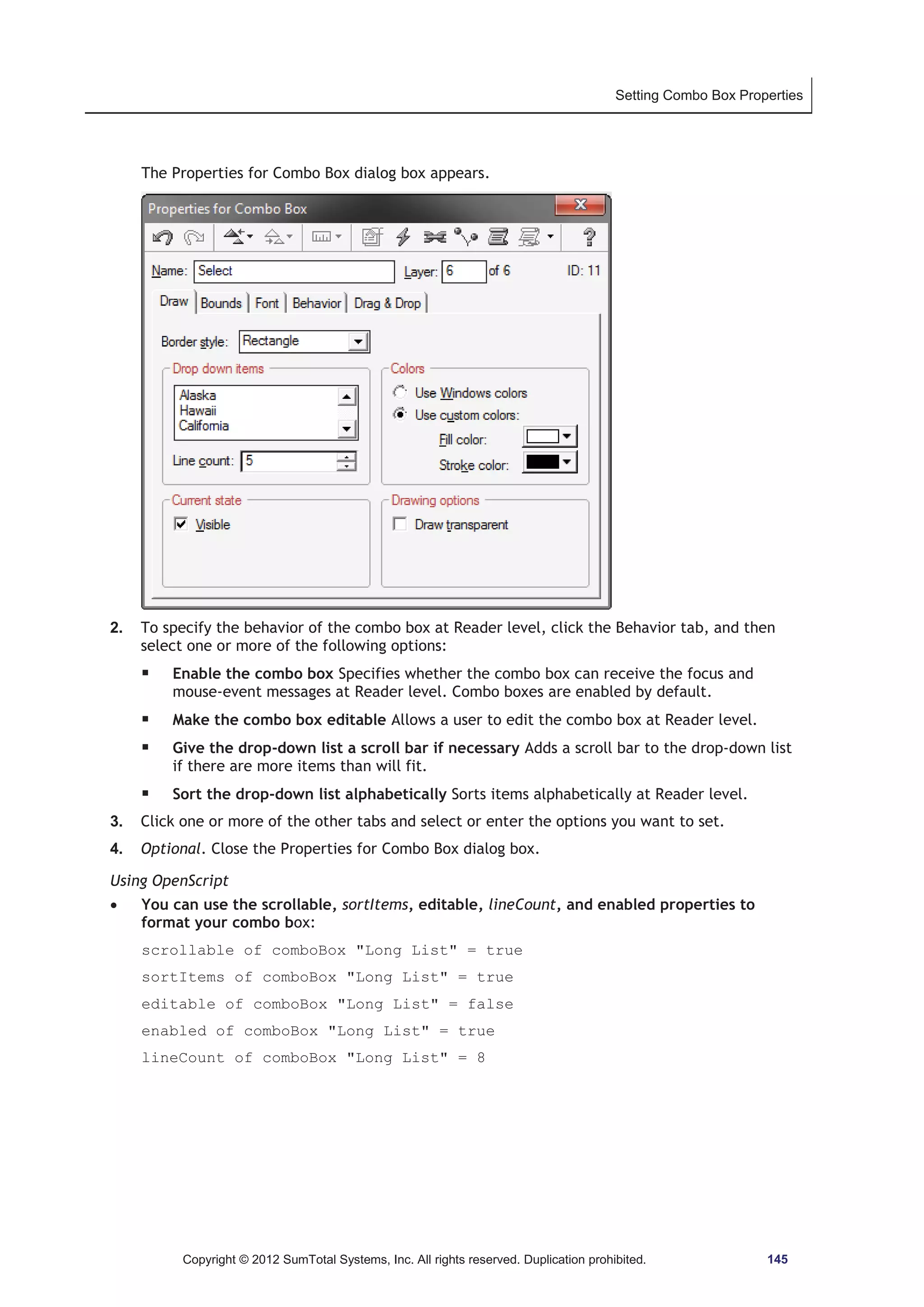 Setting Combo Box Properties 
The Properties for Combo Box dialog box appears. 
2. To specify the behavior of the combo box at Reader level, click the Behavior tab, and then 
select one or more of the following options: 
ƒ Enable the combo box Specifies whether the combo box can receive the focus and 
mouse-event messages at Reader level. Combo boxes are enabled by default. 
ƒ Make the combo box editable Allows a user to edit the combo box at Reader level. 
ƒ Give the drop-down list a scroll bar if necessary Adds a scroll bar to the drop-down list 
if there are more items than will fit. 
ƒ Sort the drop-down list alphabetically Sorts items alphabetically at Reader level. 
3. Click one or more of the other tabs and select or enter the options you want to set. 
4. Optional. Close the Properties for Combo Box dialog box. 
Using OpenScript 
x You can use the scrollable, sortItems, editable, lineCount, and enabled properties to 
format your combo box: 
scrollable of comboBox Long List = true 
sortItems of comboBox Long List = true 
editable of comboBox Long List = false 
enabled of comboBox Long List = true 
lineCount of comboBox Long List = 8 
Copyright © 2012 SumTotal Systems, Inc. All rights reserved. Duplication prohibited. 145 
 
