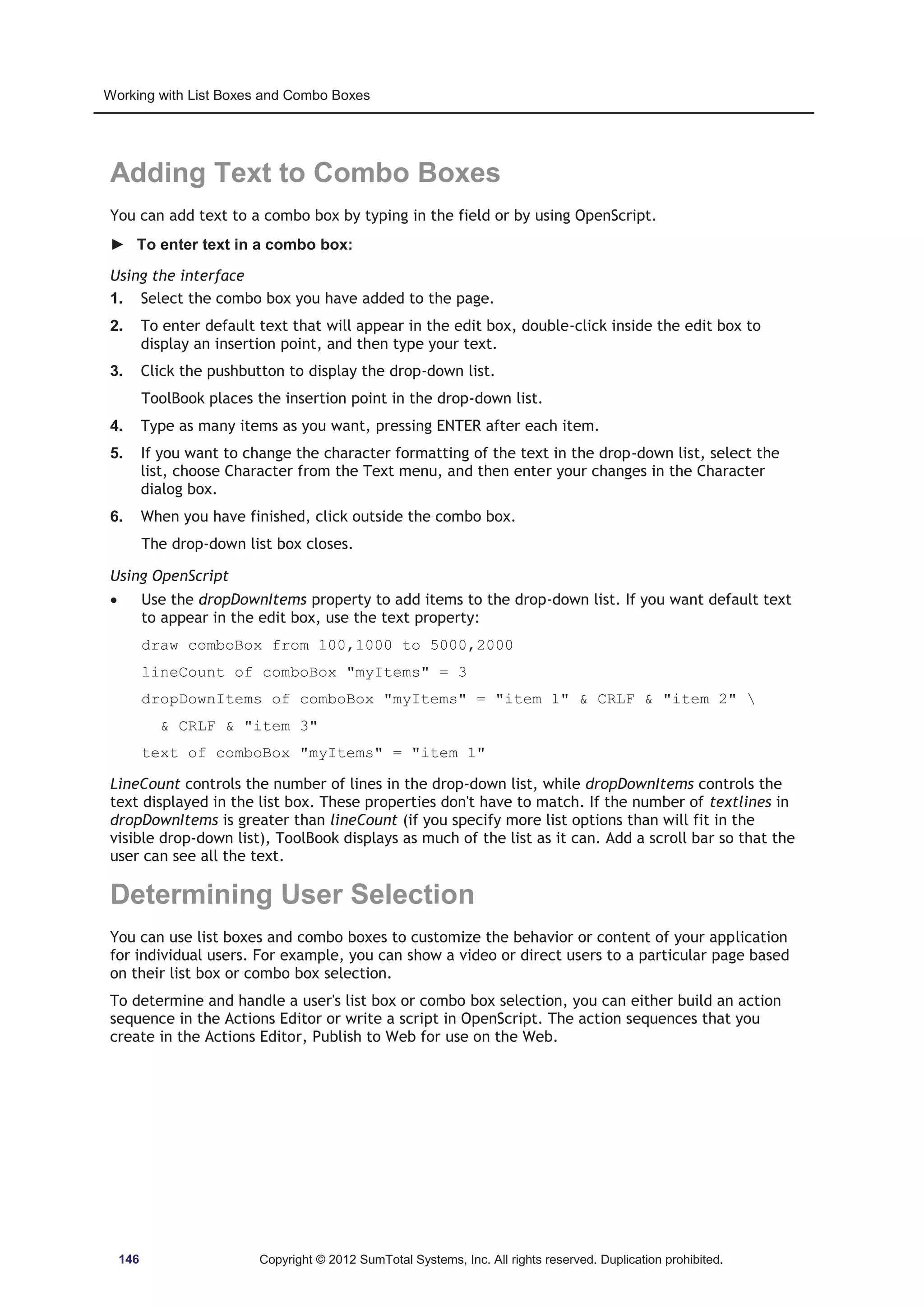Working with List Boxes and Combo Boxes 
Adding Text to Combo Boxes 
You can add text to a combo box by typing in the field or by using OpenScript. 
► To enter text in a combo box: 
Using the interface 
1. Select the combo box you have added to the page. 
2. To enter default text that will appear in the edit box, double-click inside the edit box to 
display an insertion point, and then type your text. 
3. Click the pushbutton to display the drop-down list. 
ToolBook places the insertion point in the drop-down list. 
4. Type as many items as you want, pressing ENTER after each item. 
5. If you want to change the character formatting of the text in the drop-down list, select the 
list, choose Character from the Text menu, and then enter your changes in the Character 
dialog box. 
6. When you have finished, click outside the combo box. 
The drop-down list box closes. 
Using OpenScript 
x Use the dropDownItems property to add items to the drop-down list. If you want default text 
to appear in the edit box, use the text property: 
draw comboBox from 100,1000 to 5000,2000 
lineCount of comboBox myItems = 3 
dropDownItems of comboBox myItems = item 1  CRLF  item 2  
 CRLF  item 3 
text of comboBox myItems = item 1 
LineCount controls the number of lines in the drop-down list, while dropDownItems controls the 
text displayed in the list box. These properties don't have to match. If the number of textlines in 
dropDownItems is greater than lineCount (if you specify more list options than will fit in the 
visible drop-down list), ToolBook displays as much of the list as it can. Add a scroll bar so that the 
user can see all the text. 
Determining User Selection 
You can use list boxes and combo boxes to customize the behavior or content of your application 
for individual users. For example, you can show a video or direct users to a particular page based 
on their list box or combo box selection. 
To determine and handle a user's list box or combo box selection, you can either build an action 
sequence in the Actions Editor or write a script in OpenScript. The action sequences that you 
create in the Actions Editor, Publish to Web for use on the Web. 
146 Copyright © 2012 SumTotal Systems, Inc. All rights reserved. Duplication prohibited. 
 